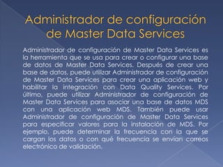 Administrador de configuración de Master Data Services es
la herramienta que se usa para crear o configurar una base
de datos de Master Data Services. Después de crear una
base de datos, puede utilizar Administrador de configuración
de Master Data Services para crear una aplicación web y
habilitar la integración con Data Quality Services. Por
último, puede utilizar Administrador de configuración de
Master Data Services para asociar una base de datos MDS
con una aplicación web MDS. También puede usar
Administrador de configuración de Master Data Services
para especificar valores para la instalación de MDS. Por
ejemplo, puede determinar la frecuencia con la que se
cargan los datos o con qué frecuencia se envían correos
electrónico de validación.
 