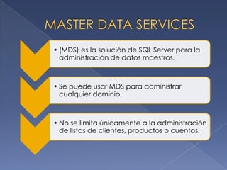• (MDS) es la solución de SQL Server para la
  administración de datos maestros.



• Se puede usar MDS para administrar
  cualquier dominio.



• No se limita únicamente a la administración
  de listas de clientes, productos o cuentas.
 