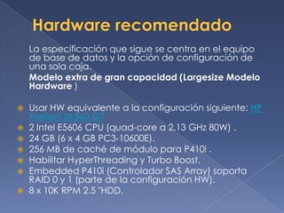 La especificación que sigue se centra en el equipo
    de base de datos y la opción de configuración de
    una sola caja.
    Modelo extra de gran capacidad (Largesize Modelo
    Hardware )

   Usar HW equivalente a la configuración siguiente: HP
    Proliant DL360 G7
   2 Intel E5606 CPU (quad-core a 2,13 GHz 80W) .
   24 GB (6 x 4 GB PC3-10600E).
   256 MB de caché de módulo para P410i .
   Habilitar HyperThreading y Turbo Boost.
   Embedded P410i (Controlador SAS Array) soporta
    RAID 0 y 1 (parte de la configuración HW).
   8 x 10K RPM 2.5 "HDD.
 