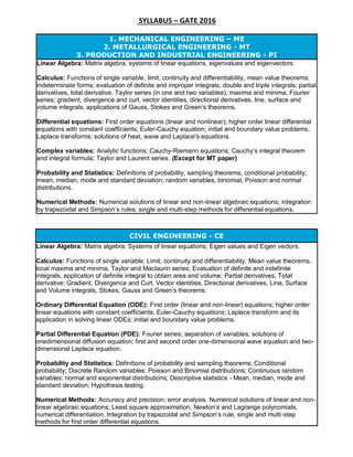 SYLLABUS – GATE 2016
CIVIL ENGINEERING - CE
Linear Algebra: Matrix algebra; Systems of linear equations; Eigen values and Eigen vectors.
Calculus: Functions of single variable; Limit, continuity and differentiability; Mean value theorems,
local maxima and minima, Taylor and Maclaurin series; Evaluation of definite and indefinite
integrals, application of definite integral to obtain area and volume; Partial derivatives; Total
derivative; Gradient, Divergence and Curl, Vector identities, Directional derivatives, Line, Surface
and Volume integrals, Stokes, Gauss and Green’s theorems.
Ordinary Differential Equation (ODE): First order (linear and non-linear) equations; higher order
linear equations with constant coefficients; Euler-Cauchy equations; Laplace transform and its
application in solving linear ODEs; initial and boundary value problems.
Partial Differential Equation (PDE): Fourier series; separation of variables; solutions of
onedimensional diffusion equation; first and second order one-dimensional wave equation and two-
dimensional Laplace equation.
Probability and Statistics: Definitions of probability and sampling theorems; Conditional
probability; Discrete Random variables: Poisson and Binomial distributions; Continuous random
variables: normal and exponential distributions; Descriptive statistics - Mean, median, mode and
standard deviation; Hypothesis testing.
Numerical Methods: Accuracy and precision; error analysis. Numerical solutions of linear and non-
linear algebraic equations; Least square approximation, Newton’s and Lagrange polynomials,
numerical differentiation, Integration by trapezoidal and Simpson’s rule, single and multi-step
methods for first order differential equations.
1. MECHANICAL ENGINEERING – ME
2. METALLURGICAL ENGINEERING - MT
3. PRODUCTION AND INDUSTRIAL ENGINEERING - PI
Linear Algebra: Matrix algebra, systems of linear equations, eigenvalues and eigenvectors.
Calculus: Functions of single variable, limit, continuity and differentiability, mean value theorems,
indeterminate forms; evaluation of definite and improper integrals; double and triple integrals; partial
derivatives, total derivative, Taylor series (in one and two variables), maxima and minima, Fourier
series; gradient, divergence and curl, vector identities, directional derivatives, line, surface and
volume integrals, applications of Gauss, Stokes and Green’s theorems.
Differential equations: First order equations (linear and nonlinear); higher order linear differential
equations with constant coefficients; Euler-Cauchy equation; initial and boundary value problems;
Laplace transforms; solutions of heat, wave and Laplace's equations.
Complex variables: Analytic functions; Cauchy-Riemann equations; Cauchy’s integral theorem
and integral formula; Taylor and Laurent series. (Except for MT paper)
Probability and Statistics: Definitions of probability, sampling theorems, conditional probability;
mean, median, mode and standard deviation; random variables, binomial, Poisson and normal
distributions.
Numerical Methods: Numerical solutions of linear and non-linear algebraic equations; integration
by trapezoidal and Simpson’s rules; single and multi-step methods for differential equations.
 