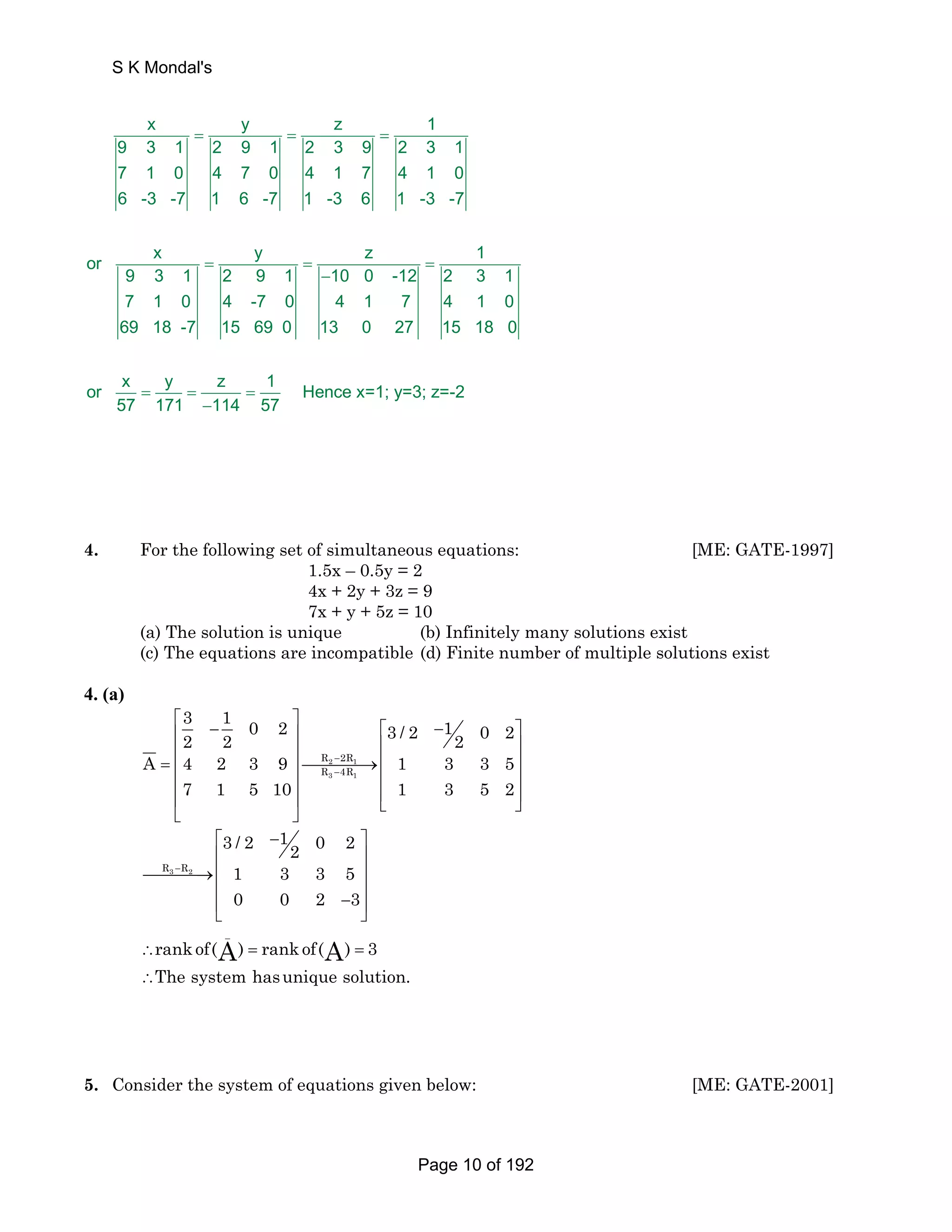 S K Mondal's 
x y z 1 
= = = 
9 3 1 2 9 1 2 3 9 2 3 1 
7 1 0 4 7 0 4 1 7 4 1 0 
6 -3 -7 1 6 -7 1 -3 6 1 -3 -7 
= z 1 
or x y 
9 3 1 2 9 1 
7 1 0 4 
69 18 -7 
10 0 -12 2 3 1 
-7 0 4 1 7 4 1 0 
15 69 0 13 0 27 15 18 0 
or x y z 1 Hence x=1; y=3; z=-2 
57 171 114 57 
= = 
− 
= = = 
− 
4. For the following set of simultaneous equations: [ME: GATE-1997] 
1.5x – 0.5y = 2 
4x + 2y + 3z = 9 
7x + y + 5z = 10 
(a) The solution is unique (b) Infinitely many solutions exist 
(c) The equations are incompatible (d) Finite number of multiple solutions exist 
4. (a) 
3 1 0 2 1 2 2 3 / 2 2 0 2 
⎡ − ⎤ − ⎢ ⎥ ⎡ ⎤ 
⎢ ⎥ ⎢ ⎥ 
= ⎢ ⎥⎯⎯⎯⎯→⎢ ⎥ 
⎢ ⎥ ⎢ ⎥ 
⎢ ⎥ ⎢⎣ ⎥⎦ 
⎣ ⎦ 
A 4 2 3 9 1 3 3 5 
R − 
2R 
R − 
4R 
2 1 
3 1 
7 1 5 10 1 3 5 2 
R3 − 
R2 
3 / 2 1 0 2 2 
1 3 3 5 
0 0 2 3 
⎡ − ⎤ 
⎢ ⎥ 
⎯⎯⎯⎯→⎢ ⎥ 
⎢ ⎥ 
⎢ − ⎥ ⎣ ⎦ 
_ 
A A 
rankof( ) rankof( ) 3 
The system hasunique solution. 
∴ = = 
∴ 
5. Consider the system of equations given below: [ME: GATE-2001] 
Page 10 of 192 
 