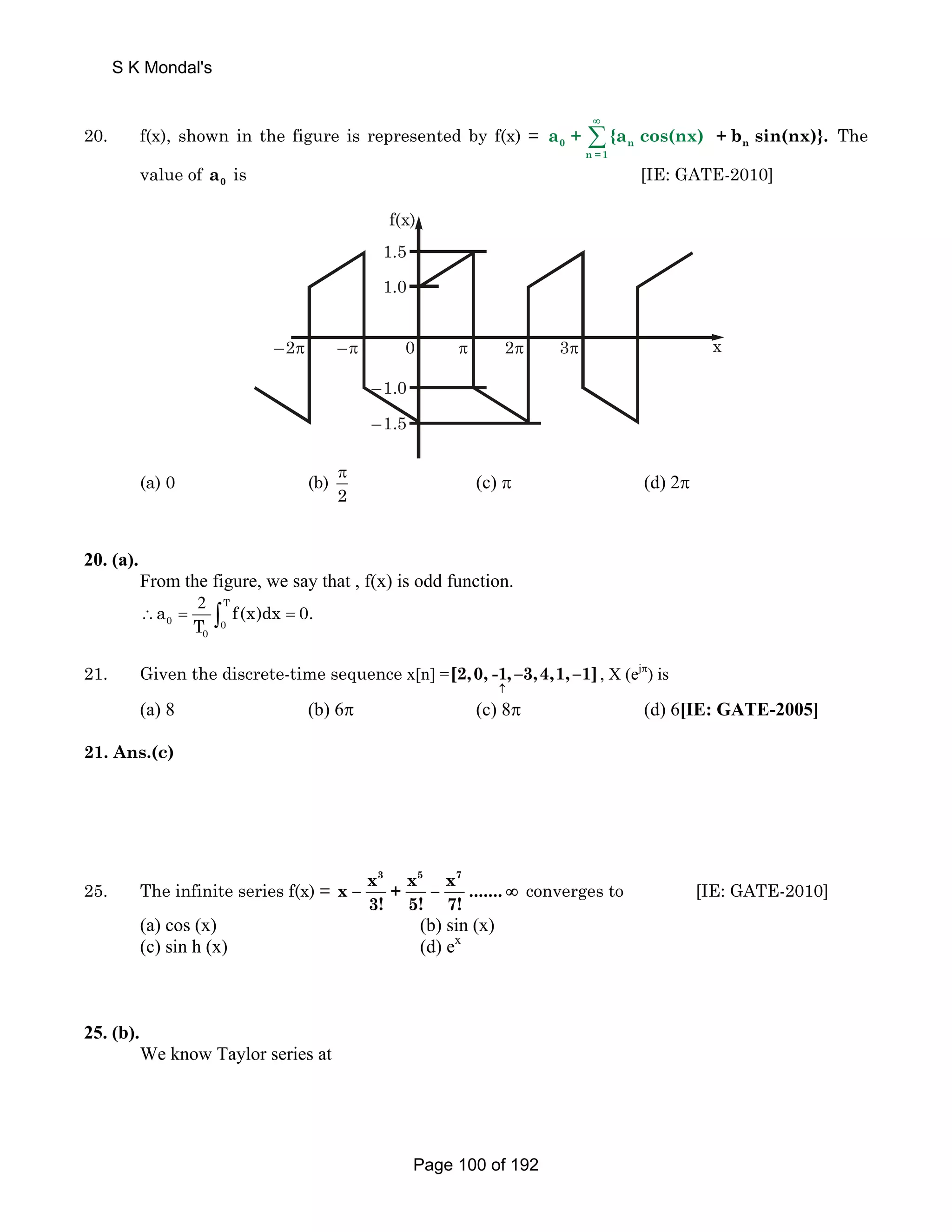 ∞ 
S K Mondal's 
20. f(x), shown in the figure is represented by f(x) = 0 Σ n 
a + {a cos(nx) 
n =1 
n + b sin(nx)}. The 
value of 0 a is [IE: GATE-2010] 
x 
f(x) 
1.5 
1.0 
–2π –π 0 π 2π 3π 
–1.0 
–1.5 
(a) 0 (b) 
π (c) π (d) 2π 
2 
20. (a). 
From the figure, we say that , f(x) is odd function. 
T 
2 
a f(x)dx0. 
∴ = ∫ = 
0 0 
T 
0 
21. Given the discrete-time sequence x[n] =[2,0, -1, –3,4,1, –1] 
↑ 
, X (ejπ) is 
(a) 8 (b) 6π (c) 8π (d) 6[IE: GATE-2005] 
21. Ans.(c) 
25. The infinite series f(x) = 
x3 x5 x7 x – + – ....... 
3! 5! 7! 
∞ converges to [IE: GATE-2010] 
(a) cos (x) (b) sin (x) 
(c) sin h (x) (d) ex 
25. (b). 
We know Taylor series at 
Page 100 of 192 
 
