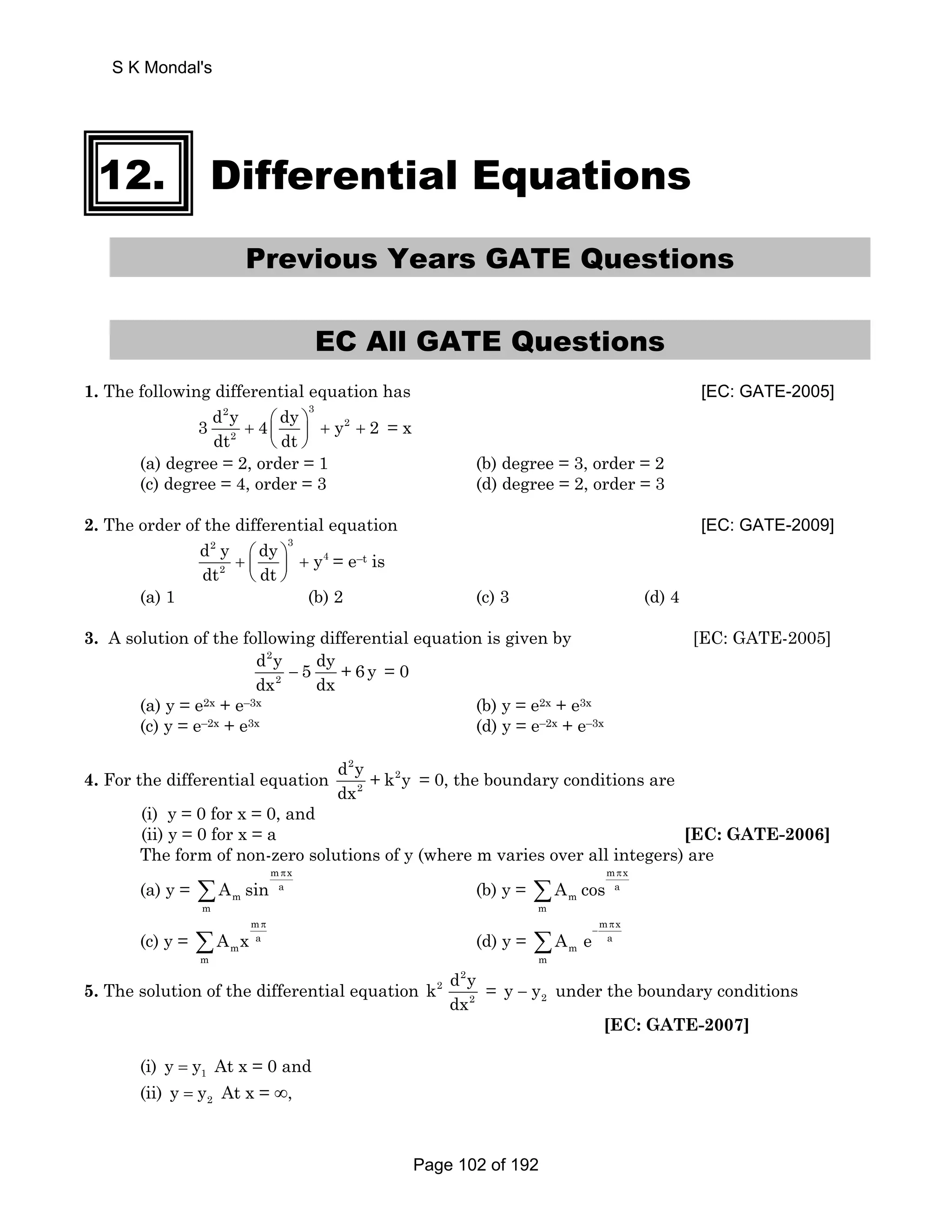 S K Mondal's 
12. Differential Equations 
Previous Years GATE Questions 
EC All GATE Questions 
1. The following differential equation has [EC: GATE-2005] 
2 3 
3 d y 4 ⎛ dy ⎞ y 2 
2 
dt + + + 2 
⎜ dt 
⎟ 
⎝ ⎠ 
= x 
(a) degree = 2, order = 1 (b) degree = 3, order = 2 
(c) degree = 4, order = 3 (d) degree = 2, order = 3 
2. The order of the differential equation [EC: GATE-2009] 
2 3 
4 
d y dy dt + ⎛ ⎞ ⎜ dt 
⎟ 
+ y 
2 
⎝ ⎠ 
= e–t is 
(a) 1 (b) 2 (c) 3 (d) 4 
3. A solution of the following differential equation is given by [EC: GATE-2005] 
d 2 
y 5 dy + 6 y 
= 0 
dx − 2 
dx (a) y = e2x + e–3x (b) y = e2x + e3x 
(c) y = e–2x + e3x (d) y = e–2x + e–3x 
4. For the differential equation 
d 2 
y + k 2 
y 
dx 
2 
= 0, the boundary conditions are 
(i) y = 0 for x = 0, and 
(ii) y = 0 for x = a [EC: GATE-2006] 
The form of non-zero solutions of y (where m varies over all integers) are 
m x 
(a) y = 
a 
m 
m 
A sin 
π 
Σ (b) y = 
m x 
a 
m 
m 
A cos 
π 
Σ 
(c) y = 
m 
a 
m 
m 
A x 
π 
Σ (d) y = 
m x 
a 
m 
m 
A e 
π 
− Σ 
5. The solution of the differential equation 
2 
k 2 
d y 
dx 
2 
= 2 y − y under the boundary conditions 
[EC: GATE-2007] 
(i) 1 y = y At x = 0 and 
(ii) 2 y = y At x = ∞, 
Page 102 of 192 
 