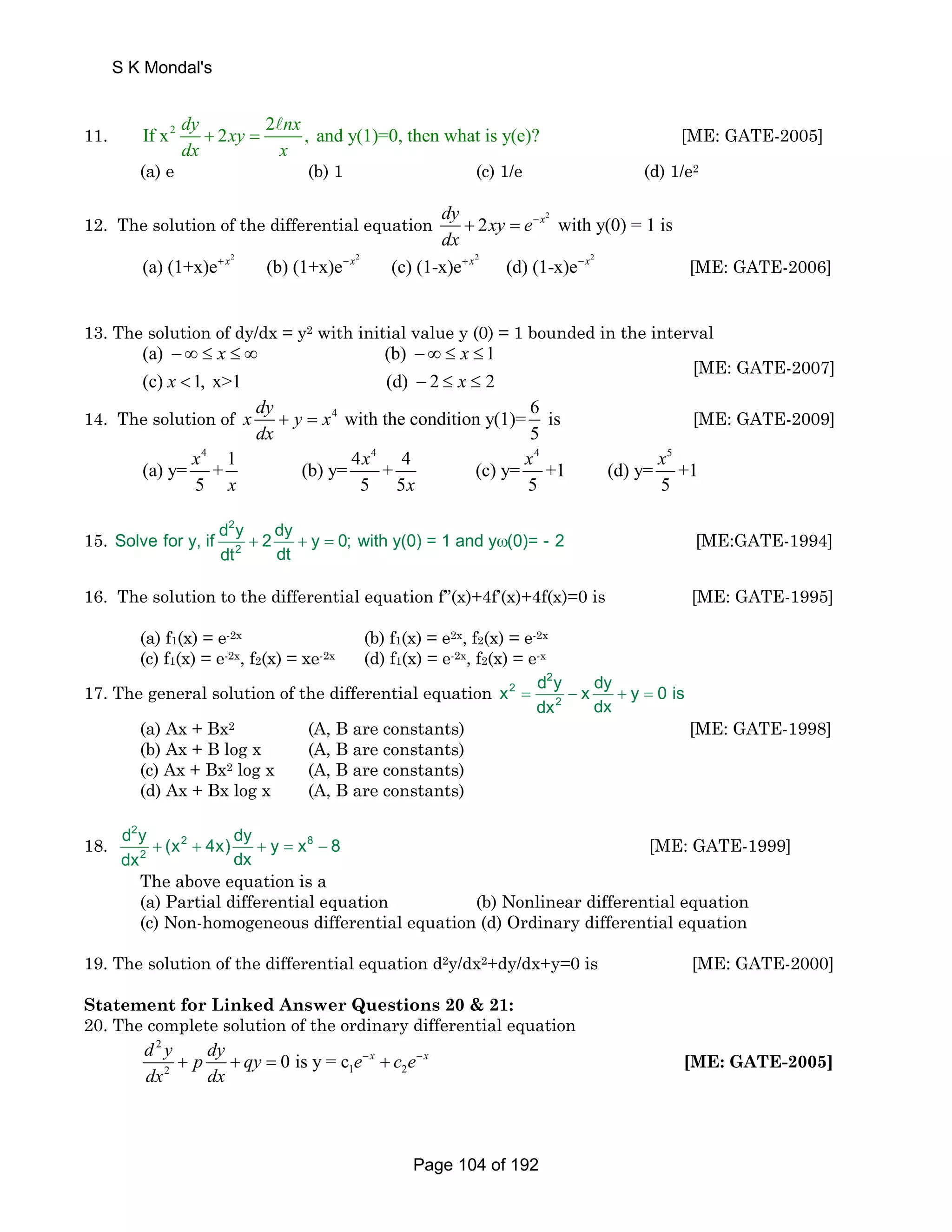 S K Mondal's 
11. If x2 dy 2xy 2 nx , and y(1)=0, then what is y(e)? 
+ = A [ME: GATE-2005] 
dx x 
(a) e (b) 1 (c) 1/e (d) 1/e2 
12. The solution of the differential equation 2 dy 2xy e x with y(0) = 1 is 
dx 
+ = − 
2 2 2 2 (a) (1+x)e+ x (b) (1+x)e−x (c) (1-x)e+ x (d) (1-x)e−x [ME: GATE-2006] 
13. The solution of dy/dx = y2 with initial value y (0) = 1 bounded in the interval 
x x 
(a) − ∞ ≤ ≤ ∞ (b) − ∞ ≤ ≤ 
1 
(c) x  1, x1 (d) − 2 ≤ x 
≤ 
2 
[ME: GATE-2007] 
14. The solution of 4 with the condition y(1)= 6 is 
5 
x dy y x 
dx 
+ = [ME: GATE-2009] 
(a) y= x 4 + 1 4 x 4 4 5 (b) y= + 4 (c) y= x +1 (d) y= x 
+1 
x x 
5 5 5 5 5 
15. 
2 
2 
Solve for y, if d y 2 dy y 0; with y(0) = 1 and y (0)= - 2 
+ + = ω [ME:GATE-1994] 
dt dt 
16. The solution to the differential equation f’’(x)+4f’(x)+4f(x)=0 is [ME: GATE-1995] 
(a) f1(x) = e-2x (b) f1(x) = e2x, f2(x) = e-2x 
(c) f1(x) = e-2x, f2(x) = xe-2x (d) f1(x) = e-2x, f2(x) = e-x 
17. The general solution of the differential equation 
2 
x 2 
= d y − x dy + y = 
0 is 
2 
dx dx 
(a) Ax + Bx2 (A, B are constants) [ME: GATE-1998] 
(b) Ax + B log x (A, B are constants) 
(c) Ax + Bx2 log x (A, B are constants) 
(d) Ax + Bx log x (A, B are constants) 
18. 
2 
d y (x 4x) dy y x 8 
dx dx 
+ 2 + + = 8 
− [ME: GATE-1999] 
2 
The above equation is a 
(a) Partial differential equation (b) Nonlinear differential equation 
(c) Non-homogeneous differential equation (d) Ordinary differential equation 
19. The solution of the differential equation d2y/dx2+dy/dx+y=0 is [ME: GATE-2000] 
Statement for Linked Answer Questions 20  21: 
20. The complete solution of the ordinary differential equation 
2 
2 1 2 d y p dy qy 0 is y = c e x c e x 
dx dx 
+ + = − + − [ME: GATE-2005] 
Page 104 of 192 
 