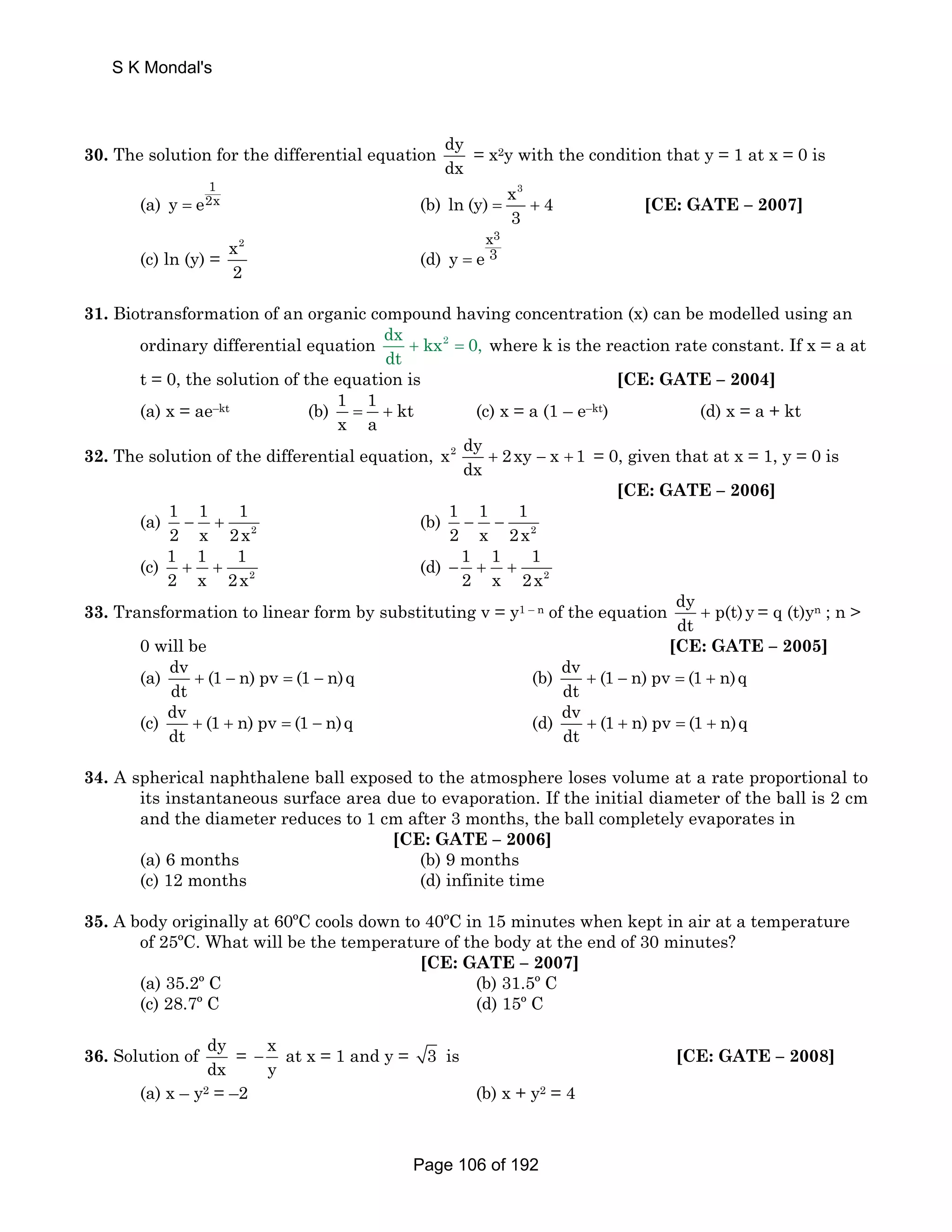 S K Mondal's 
30. The solution for the differential equation dy 
dx 
= x2y with the condition that y = 1 at x = 0 is 
(a) = 
1 
y e2x (b) 
x3 ln (y) 4 
3 = + [CE: GATE – 2007] 
(c) ln (y) = 
x2 
2 
(d) = 
x3 
y e 3 
31. Biotransformation of an organic compound having concentration (x) can be modelled using an 
ordinary differential equation dx kx2 0, 
dt + = where k is the reaction rate constant. If x = a at 
t = 0, the solution of the equation is [CE: GATE – 2004] 
(a) x = ae–kt (b) 1 1 kt 
x a = + (c) x = a (1 – e–kt) (d) x = a + kt 
32. The solution of the differential equation, x2 dy 2xy x 1 
dx + − + = 0, given that at x = 1, y = 0 is 
[CE: GATE – 2006] 
1 1 1 
2 x 2x − + (b) 2 
(a) 2 
1 1 1 
2 x 2x − − 
1 1 1 
2 x 2x + + (d) 2 
(c) 2 
1 1 1 
2 x 2x − + + 
33. Transformation to linear form by substituting v = y1 – n of the equation dy p(t) y 
dt + = q (t)yn ; n  
0 will be [CE: GATE – 2005] 
(a) dv (1 n) pv (1 n)q 
dt + − = − (b) dv (1 n) pv (1 n)q 
dt + − = + 
(c) dv (1 n) pv (1 n)q 
dt + + = − (d) dv (1 n) pv (1 n)q 
dt + + = + 
34. A spherical naphthalene ball exposed to the atmosphere loses volume at a rate proportional to 
its instantaneous surface area due to evaporation. If the initial diameter of the ball is 2 cm 
and the diameter reduces to 1 cm after 3 months, the ball completely evaporates in 
[CE: GATE – 2006] 
(a) 6 months (b) 9 months 
(c) 12 months (d) infinite time 
35. A body originally at 60ºC cools down to 40ºC in 15 minutes when kept in air at a temperature 
of 25ºC. What will be the temperature of the body at the end of 30 minutes? 
[CE: GATE – 2007] 
(a) 35.2º C (b) 31.5º C 
(c) 28.7º C (d) 15º C 
36. Solution of dy 
dx 
= x 
y − at x = 1 and y = 3 is [CE: GATE – 2008] 
(a) x – y2 = –2 (b) x + y2 = 4 
Page 106 of 192 
 