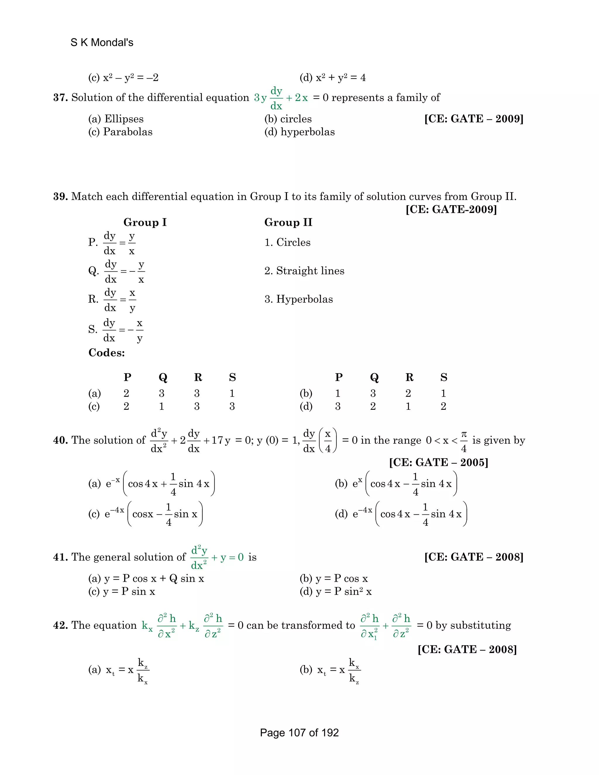 (c) x2 – y2 = –2 (d) x2 + y2 = 4 
37. Solution of the differential equation 3y dy 2x 
dx + = 0 represents a family of 
(a) Ellipses (b) circles [CE: GATE – 2009] 
(c) Parabolas (d) hyperbolas 
39. Match each differential equation in Group I to its family of solution curves from Group II. 
[CE: GATE-2009] 
Group I Group II 
P. dy y 
dx x = 1. Circles 
Q. dy y 
dx x = − 2. Straight lines 
R. dy x 
dx y = 3. Hyperbolas 
S. dy x 
dx y = − 
Codes: 
P Q R S P Q R S 
(a) 2 3 3 1 (b) 1 3 2 1 
(c) 2 1 3 3 (d) 3 2 1 2 
40. The solution of 
d 2 
y dy + 2 + 17 y 
= 0; y (0) = 1, dy x 
dx 2 
dx ⎛ ⎞ 
⎜ ⎟ 
⎝ ⎠ 
dx 4 
= 0 in the range 0 x 
π 
  is given by 
4 
[CE: GATE – 2005] 
e x cos4 x 1 sin 4 x 
(a) − ⎜⎛ + ⎟⎞ 
4 
⎝ ⎠ 
ex cos4 x 1 sin 4 x 
(b) ⎛⎜ − ⎞⎟ 
4 
⎝ ⎠ 
e 4x cosx 1 sin x 
(c) − ⎛⎜ − ⎞⎟ 
4 
⎝ ⎠ 
e 4x cos4 x 1 sin 4 x 
(d) − ⎛⎜ − ⎞⎟ 
4 
⎝ ⎠ 
41. The general solution of 
d 2 
y + y = 0 
is dx [CE: GATE – 2008] 
2 
(a) y = P cos x + Q sin x (b) y = P cos x 
(c) y = P sin x (d) y = P sin2 x 
2 2 
k h k h 
42. The equation ∂ ∂ 
+ 
x 2 z 2 
x z 
∂ ∂ 
= 0 can be transformed to 
h h 
x z 
2 2 
2 2 
1 
∂ ∂ 
+ 
∂ ∂ 
= 0 by substituting 
[CE: GATE – 2008] 
(a) z 
t 
x 
x = x k 
k 
(b) x 
t 
z 
x = x k 
k 
S K Mondal's 
Page 107 of 192 
 