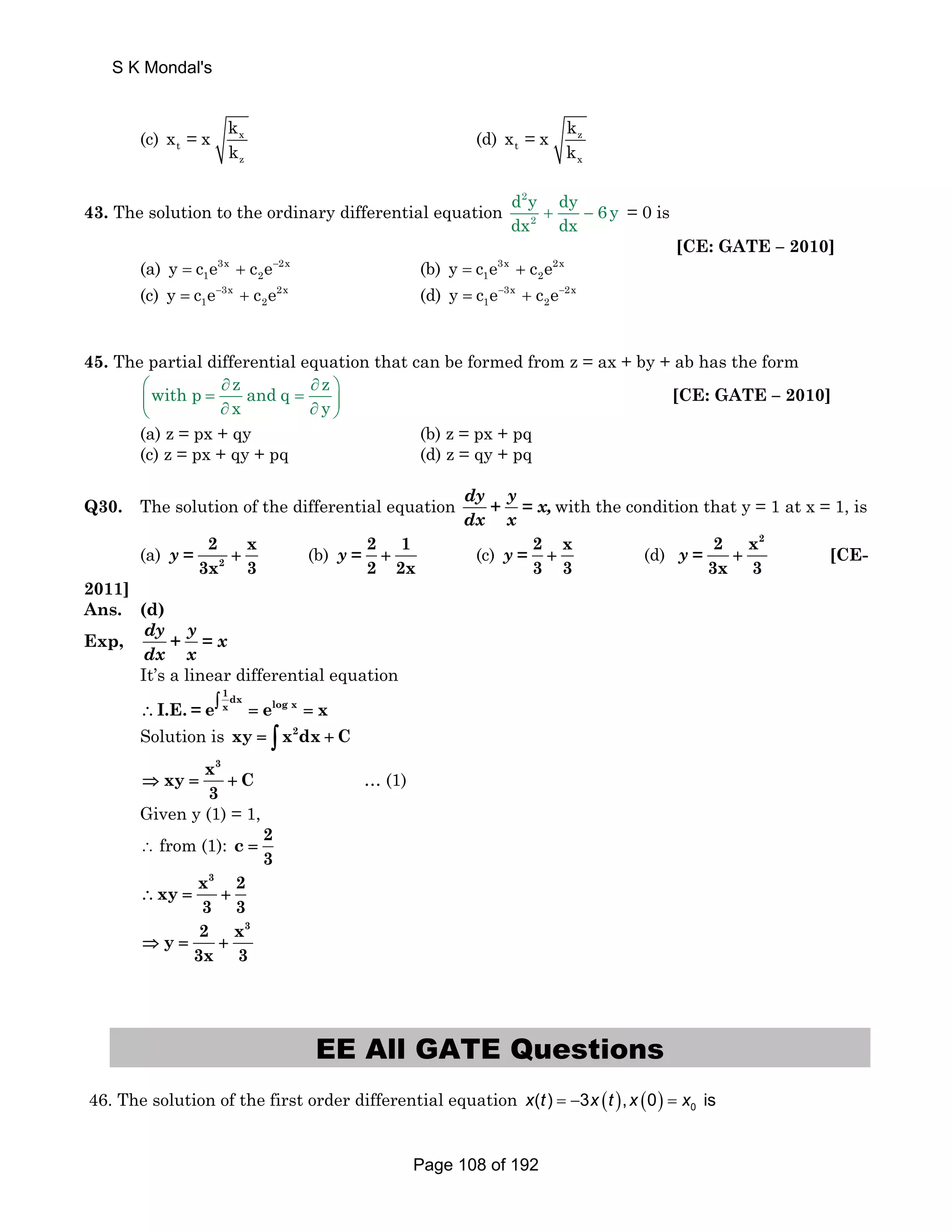 S K Mondal's 
(c) x 
t 
z 
x = x k 
k 
(d) z 
t 
x 
x = x k 
k 
43. The solution to the ordinary differential equation 
d 2 
y dy dx + − 6y 
= 0 is 
2 
dx [CE: GATE – 2010] 
(a) 3x 2x 
1 2 y = c e + c e− (b) 3x 2x 
1 2 y = c e + c e 
1 2 y = c e− + c e (d) 3x 2x 
1 2 y = c e− + c e− 
(c) 3x 2x 
45. The partial differential equation that can be formed from z = ax + by + ab has the form 
with p z and q z 
⎛ ∂ ∂ ⎞ ⎜ = ⎝ ∂ x = ∂ y 
⎟ ⎠ 
[CE: GATE – 2010] 
(a) z = px + qy (b) z = px + pq 
(c) z = px + qy + pq (d) z = qy + pq 
Q30. The solution of the differential equation dy + y = x, 
dx x 
with the condition that y = 1 at x = 1, is 
y = + (b) 2 1 
2 x 
3x 3 
(a) 2 
y = + (c) 2 x 
2 2x 
y = + (d) 
3 3 
2 x2 
3x 3 
y = + [CE- 
2011] 
Ans. (d) 
Exp, dy + y = x 
dx x 
It’s a linear differential equation 
1dx log x ∴I.E. = e∫ x = e = x 
Solution is xy = ∫ x2dx + C 
x3 xy C 
⇒ = + … (1) 
3 
Given y (1) = 1, 
∴ from (1): c 2 
3 
= 
x3 2 xy 
∴ = + 
3 3 
2 x3 y 
⇒ = + 
3x 3 
EE All GATE Questions 
46. The solution of the first order differential equation ( ) ( ) 0 x(t ) = −3x t , x 0 = x is 
Page 108 of 192 
 
