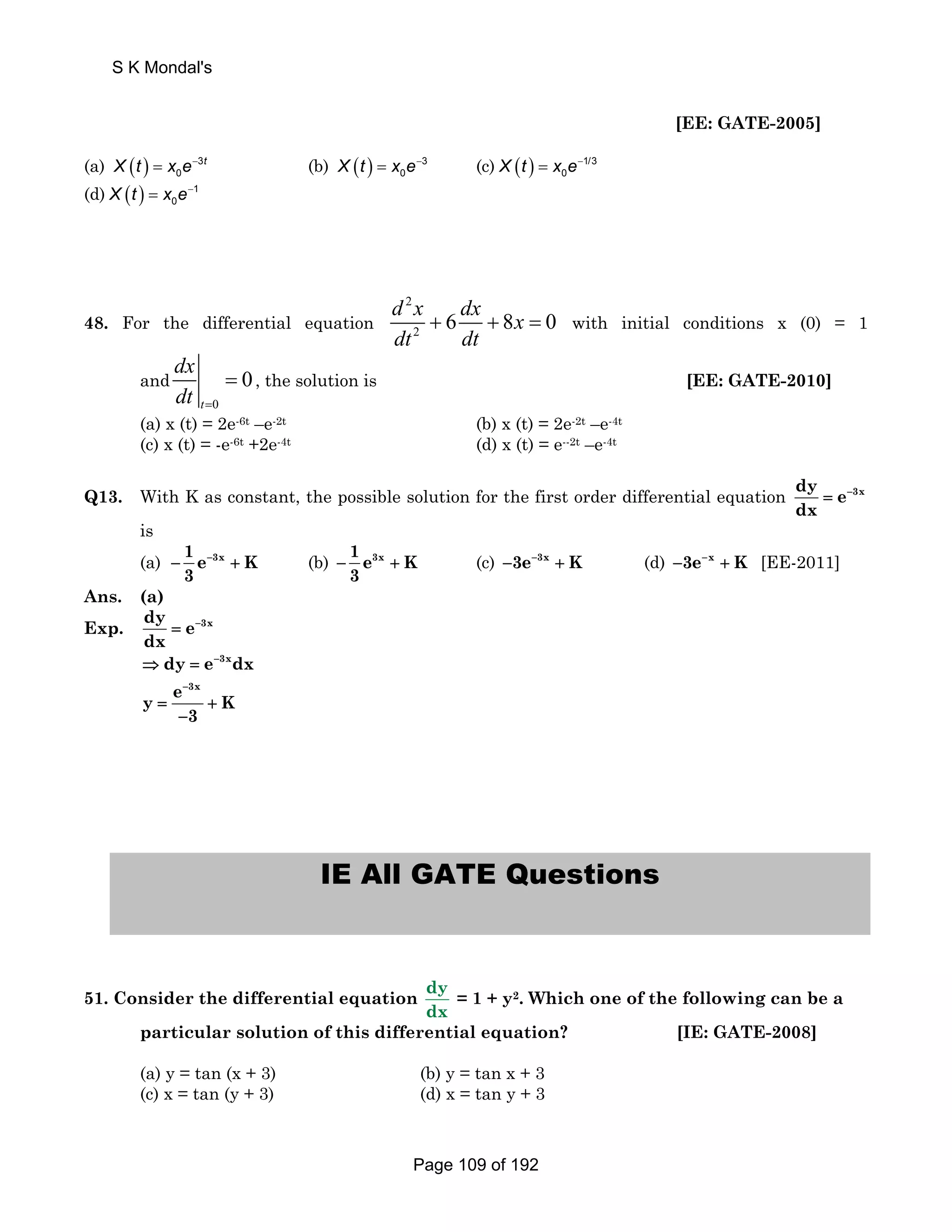 [EE: GATE-2005] 
S K Mondal's 
(a) ( ) 3 
X t = x e− t (b) ( ) 3 
0 
0 X t = x e− (c) ( ) 1/3 
0 X t = x e− 
(d) ( ) 1 
0 X t = x e− 
48. For the differential equation 
2 
2 d x 6 dx 8x 0 
dt dt 
+ + = with initial conditions x (0) = 1 
and 
0 
0 
dx 
dt = 
t 
= , the solution is [EE: GATE-2010] 
(a) x (t) = 2e-6t –e-2t (b) x (t) = 2e-2t –e-4t 
(c) x (t) = -e-6t +2e-4t (d) x (t) = e--2t –e-4t 
Q13. With K as constant, the possible solution for the first order differential equation dy e 3x 
dx 
= − 
is 
(a) 1 e 3x K 
− − + (b) 1 e3x K 
3 
− + (c) −3e−3x + K (d) −3e−x + K [EE-2011] 
3 
Ans. (a) 
Exp. dy e 3x 
dx 
= − 
⇒ dy = e−3xdx 
y e − 
3x K 
= + 
− 
3 
IE All GATE Questions 
51. Consider the differential equation dy 
dx 
= 1 + y2. Which one of the following can be a 
particular solution of this differential equation? [IE: GATE-2008] 
(a) y = tan (x + 3) (b) y = tan x + 3 
(c) x = tan (y + 3) (d) x = tan y + 3 
Page 109 of 192 
 