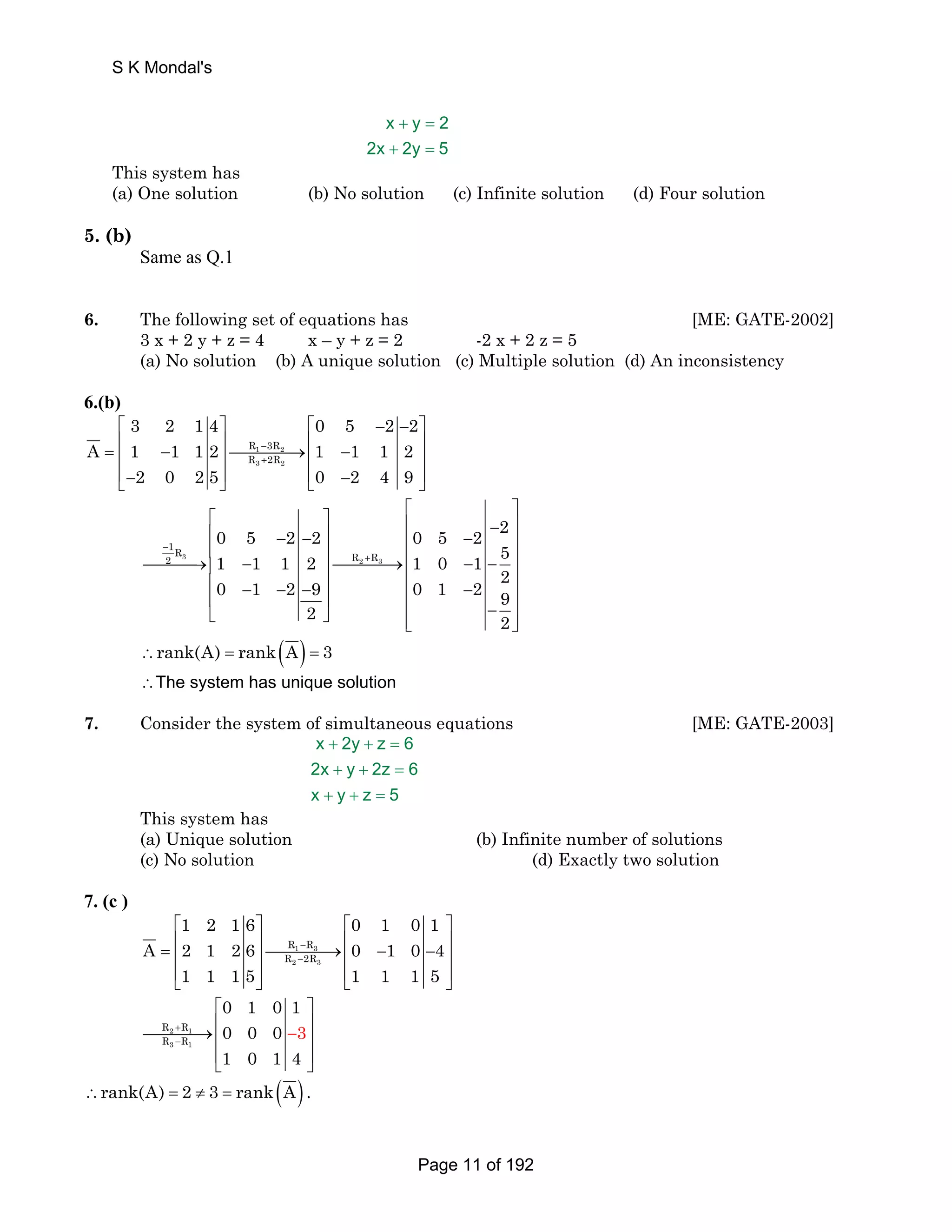 x + y = 
2 
2x + 2y = 
5 
S K Mondal's 
This system has 
(a) One solution (b) No solution (c) Infinite solution (d) Four solution 
5. (b) 
Same as Q.1 
6. The following set of equations has [ME: GATE-2002] 
3 x + 2 y + z = 4 x – y + z = 2 -2 x + 2 z = 5 
(a) No solution (b) A unique solution (c) Multiple solution (d) An inconsistency 
6.(b) 
3 2 14 0 5 2 2 
⎡ ⎤ ⎡ − − ⎤ 
= ⎢ − ⎥⎯⎯⎯⎯→⎢ − ⎥ ⎢ ⎥ ⎢ ⎥ 
⎢⎣− ⎥⎦ ⎢⎣ − ⎥⎦ 
A 1 1 12 1 1 1 2 
R − 
3R 
R + 
2R 
1 2 
3 2 
2 0 25 0 2 4 9 
⎡ ⎤ ⎡ ⎤ ⎢ 0 5 2 2 ⎥ ⎢ 0 5 2 − 2 
⎥ − − − − 
1R ⎢ 1 1 1 2 ⎥ ⎢ ⎥ ⎯⎯⎯→⎢ 2 
3 5 
− ⎥⎯⎯⎯⎯→⎢ R 2 + 
R 3 
⎢ 1 0 − 1 − ⎥ ⎢ ⎥ 0 − 1 ⎢ − 2 − 9 ⎥ ⎢ 0 1 − 2 29 
⎥ ⎥ ⎣ ⎦ ⎢ − ⎥ ⎢⎣ ⎥⎦ 
2 2 
∴rank(A) = rank(A) = 3 
∴The system has unique solution 
7. Consider the system of simultaneous equations [ME: GATE-2003] 
x + 2y + z = 
6 
2x + y + 2z = 
6 
x + y + z = 
5 
This system has 
(a) Unique solution (b) Infinite number of solutions 
(c) No solution (d) Exactly two solution 
7. (c ) 
1 2 16 0 1 0 1 
⎡ ⎤ ⎡ ⎤ 
= ⎢ ⎥⎯⎯⎯⎯→⎢ − − ⎥ ⎢ ⎥ ⎢ ⎥ 
⎢⎣ ⎥⎦ ⎢⎣ ⎥⎦ 
A 2 1 26 0 1 0 4 
R − 
R 
R − 
2R 
1 3 
2 3 
1 1 15 1 1 1 5 
+ 
− 
⎡ ⎤ 
⎯⎯⎯⎯→⎢ ⎢ 0 3 
⎥ ⎥ 
2 1 − 
3 1 
⎢⎣ ⎥⎦ 
R R 
R R 
0 1 0 1 
0 0 
4 
1 0 1 
∴rank(A) = 2 ≠ 3 = rank(A) . 
Page 11 of 192 
 
