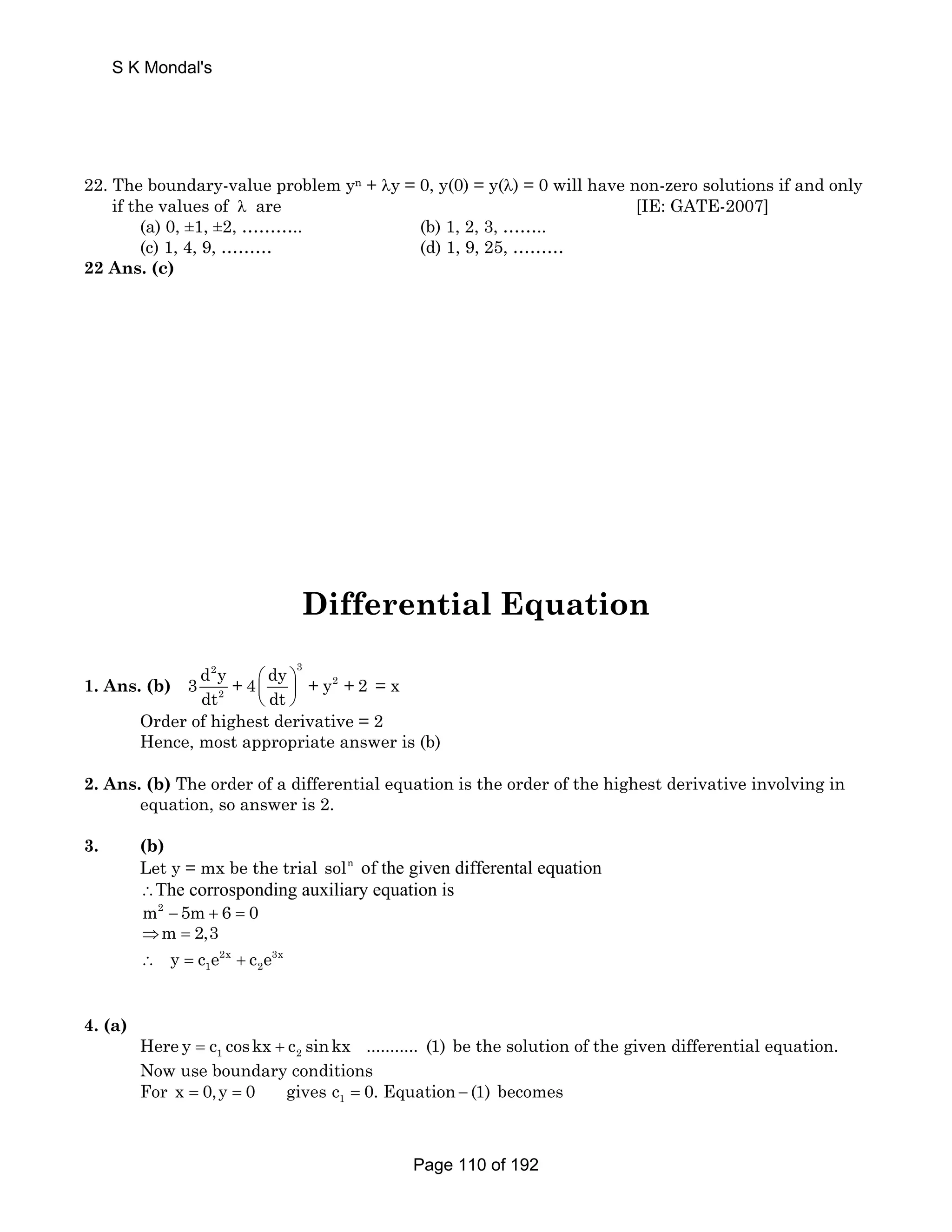 S K Mondal's 
22. The boundary-value problem yn + λy = 0, y(0) = y(λ) = 0 will have non-zero solutions if and only 
if the values of λ are [IE: GATE-2007] 
(a) 0, ±1, ±2, ……….. (b) 1, 2, 3, …….. 
(c) 1, 4, 9, ……… (d) 1, 9, 25, ……… 
22 Ans. (c) 
Differential Equation 
1. Ans. (b) 
2 3 
3 d y + 4 ⎛ dy ⎞ 
+ y 2 
+ 2 
dt 2 
⎜ dt 
⎟ 
⎝ ⎠ 
= x 
Order of highest derivative = 2 
Hence, most appropriate answer is (b) 
2. Ans. (b) The order of a differential equation is the order of the highest derivative involving in 
equation, so answer is 2. 
3. (b) 
Let y = mx be the trial soln of the given differental equation 
∴The corrosponding auxiliary equation is 
m2 − 5m+ 6 = 0 
⇒m = 2,3 
2x 3x 
1 2 ∴ y = c e + c e 
4. (a) 
Here 1 2 y = c coskx + c sinkx ........... (1) be the solution of the given differential equation. 
Now use boundary conditions 
For 1 x = 0,y = 0 gives c = 0. Equation − (1) becomes 
Page 110 of 192 
 