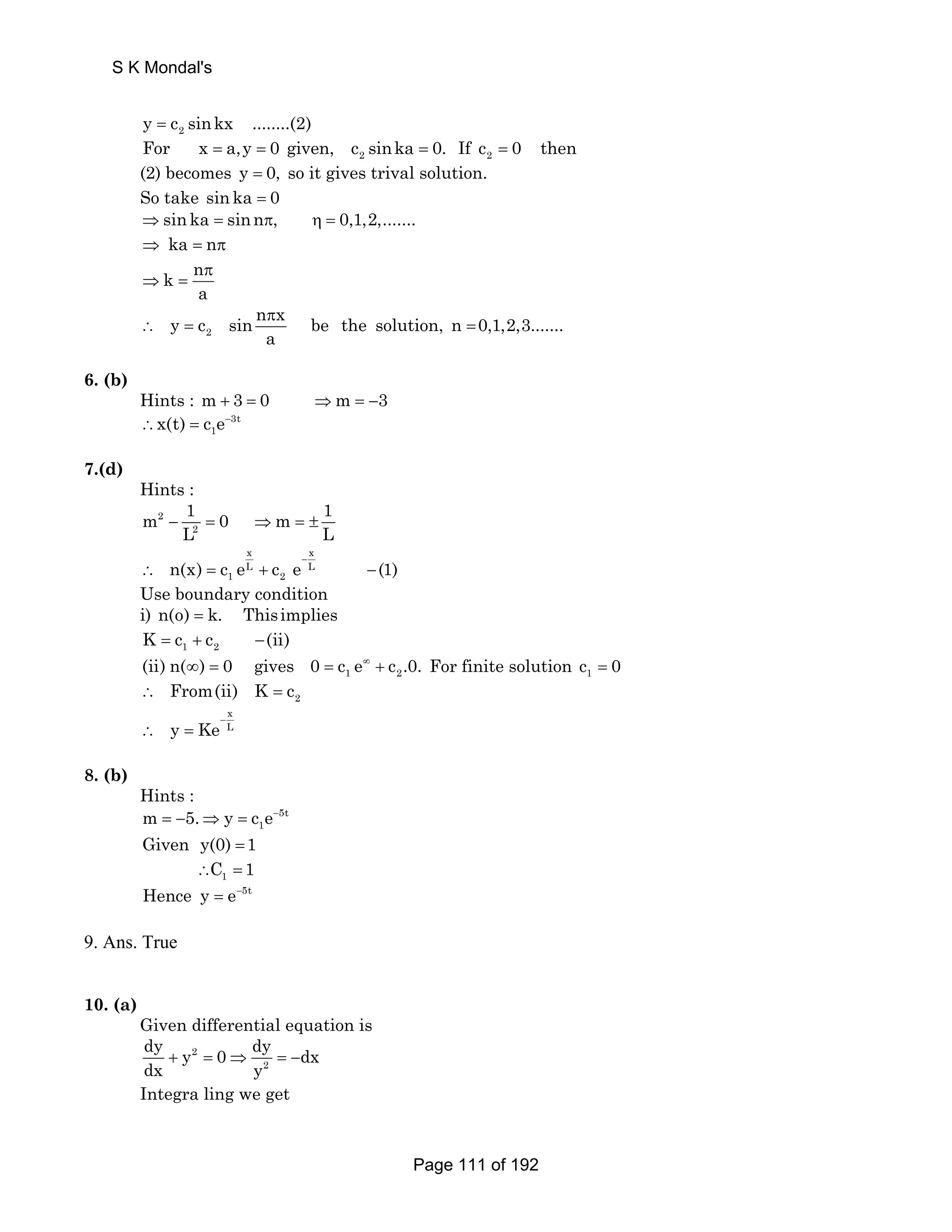 y = c2 sinkx ........(2) 
For x = a,y = 0 given, c sinka 2 = 0. If c 0 then 
2 = (2) becomes y = 0, so it gives trival solution. 
So take sin ka = 0 
⇒sin ka = sinnπ, η = 0,1,2,....... 
⇒ ka = nπ 
k n 
π 
a 
⇒ = 
y c sin n x be the solution, n 0,1,2,3....... 
∴ = = 
2 
π 
a 
6. (b) 
Hints : m + 3 = 0 ⇒m = −3 
1 ∴x(t) = c e− 
3t 
7.(d) 
Hints : 
m 2 
1 0 m 1 
− L = ⇒ = ± 
2 
L x x 
L L 
1 2 n(x) c e c e (1) − ∴ = + − 
Use boundary condition 
i) n(o) = k. This implies 
1 2 K = c + c −(ii) 
1 2 (ii) n(∞) = 0 gives 0 = c e∞ + c .0. For finite solution 1c = 0 
2 ∴ From(ii) K = c 
x L y Ke− ∴ = 
8. (b) 
Hints : 
1 m = −5.⇒ y = c e− 
Given y(0) =1 
5t 
1 ∴C = 1 
Hence y = e−5t 
9. Ans. True 
10. (a) 
Given differential equation is 
dy + y 2 
dy dx = 0 ⇒ = − 
dx 
y 2 
Integra ling we get 
S K Mondal's 
Page 111 of 192 
 