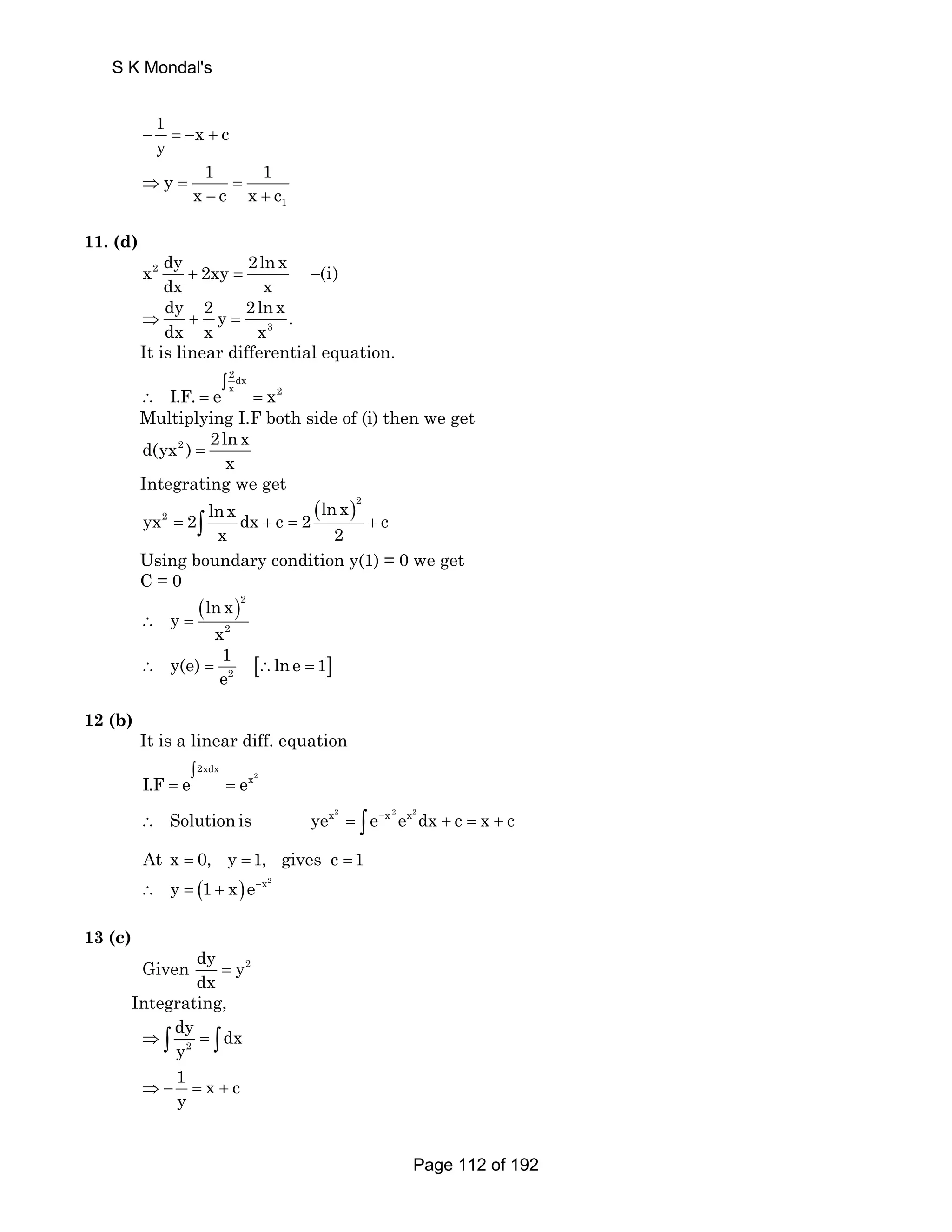 S K Mondal's 
1 x c 
y − = − + 
1 
y 1 1 
⇒ = x − c = 
x + 
c 11. (d) 
x2 dy 2xy 2ln x (i) 
dx x + = − 
dy 2 2ln x ⇒ + y = 
. 
dx x x 3 
It is linear differential equation. 
2dx 
∫ 
I.F. e x x2 
∴ = = 
Multiplying I.F both side of (i) then we get 
d(yx2 ) 2ln x 
x = 
Integrating we get 
( )2 
2 yx 2 lnx dx c 2 ln x c 
x 2 = ∫ + = + 
Using boundary condition y(1) = 0 we get 
C = 0 
( ln x 
)2 
2 
y 
x ∴ = 
y(e) 1 lne 1 
[ ] 2 
e ∴ = ∴ = 
12 (b) 
It is a linear diff. equation 
2 
2xdx 
∫ 
I.F = e = 
ex 
∴ Solution is yex2 = ∫ e−x 2ex2dx + c = x + c 
At x = 0, y =1, gives c =1 
( ) ∴ y = 1 + x e−x2 
13 (c) 
Given dy y2 
dx = 
Integrating, 
∫ dy ⇒ y = ∫ 
dx 
2 
1 x c 
y ⇒ − = + 
Page 112 of 192 
 