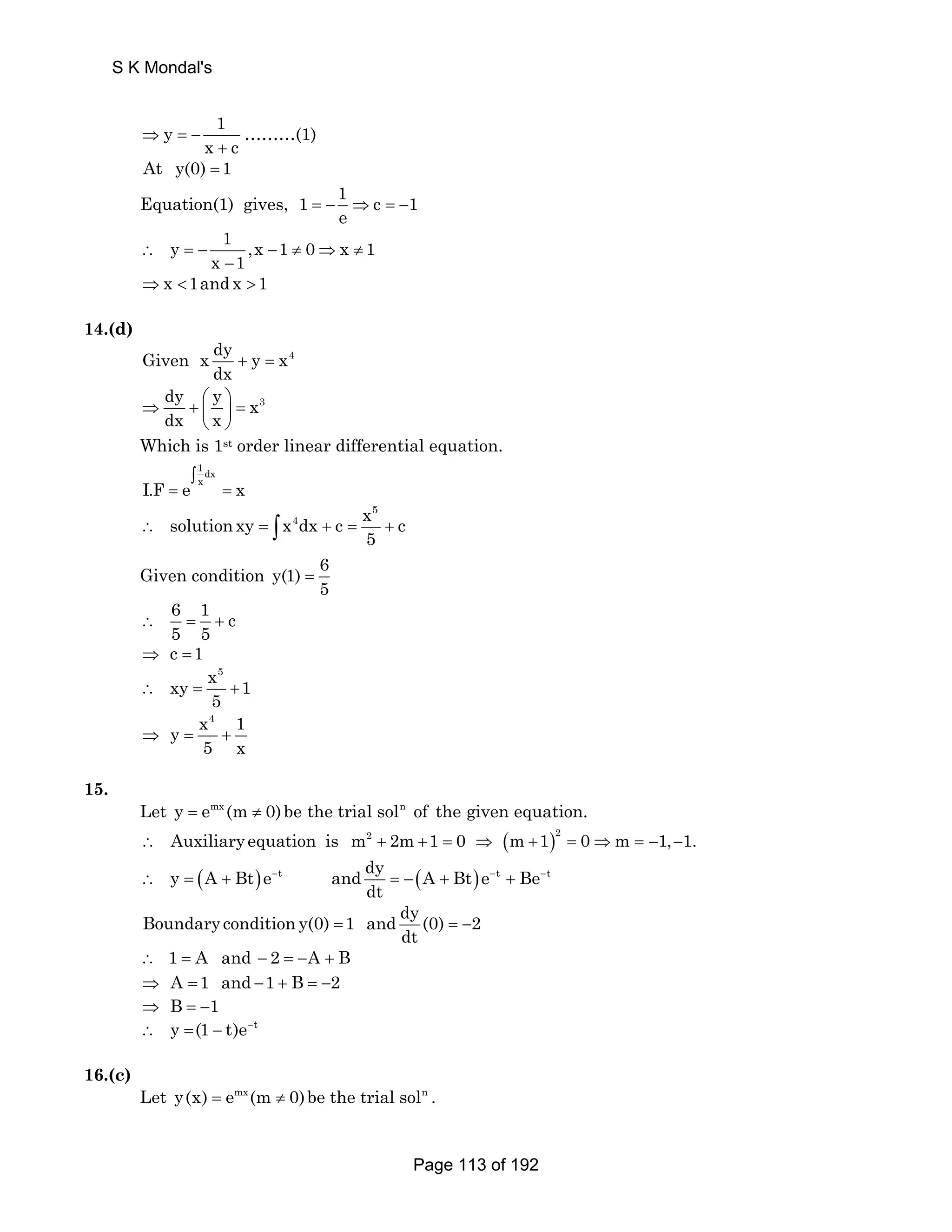S K Mondal's 
y 1 
⇒ = − 
x + 
c ………(1) 
At y(0) = 1 
Equation(1) gives, 1 1 c 1 
e = − ⇒ = − 
y 1 ,x 1 0 x 1 
∴ =− x 1 − ≠ ⇒ ≠ 
− 
⇒x 1and x 1 
14.(d) 
Given x dy y x4 
dx + = 
dy y x3 
dx x 
⇒ + ⎛ ⎞ = ⎜ ⎟ 
⎝ ⎠ 
Which is 1st order linear differential equation. 
1 dx 
∫ 
I.F = e x = 
x 
5 
solution xy x4dx c x c 
5 ∴ = ∫ + = + 
Given condition y(1) 6 
5 = 
6 1 c 
5 5 ∴ = + 
⇒ c =1 
x5 xy 1 
5 ∴ = + 
x4 1 y 
5 x ⇒ = + 
15. 
Let y = emx (m ≠ 0) be the trial soln of the given equation. 
∴ Auxiliary equation is m2 + 2m+1 = 0 ⇒ (m +1)2 = 0⇒m = −1,−1. 
y (A Bt)e t and dy (A Bt)e t Be t 
∴ = + − − − 
dt 
= − + + Boundary condition y(0) 1 and dy (0) 2 
dt = =− 
∴ 1 = A and − 2 = −A + B 
⇒ A =1 and −1 + B = −2 
⇒ B = −1 
∴ y =(1 − t)e−t 
16.(c) 
Let y(x) = emx (m ≠ 0)be the trial soln . 
Page 113 of 192 
 