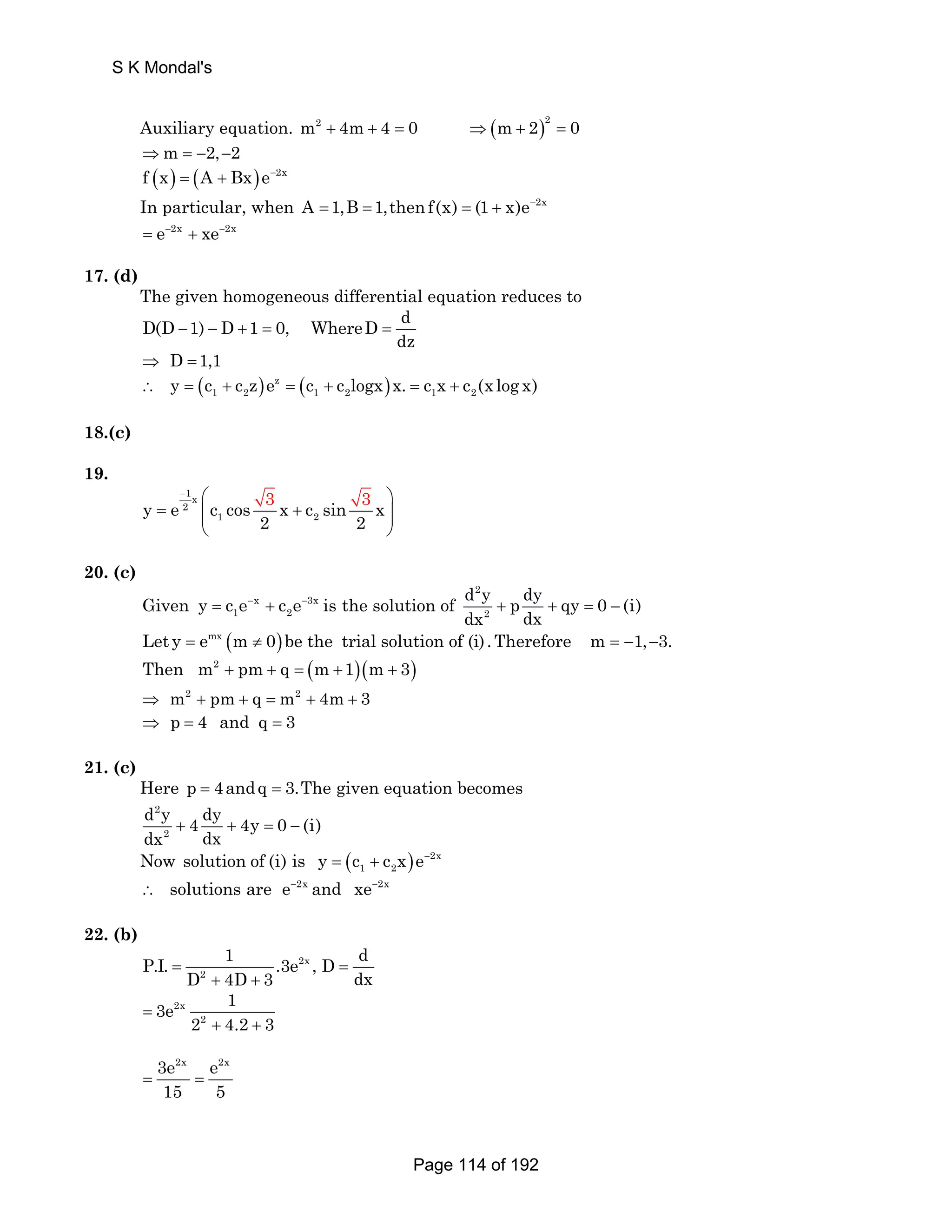S K Mondal's 
Auxiliary equation. m2 + 4m+ 4 = 0 ⇒(m+ 2)2 = 0 
⇒m = −2,−2 
f (x) = (A + Bx)e−2x 
In particular, when A =1,B =1,then f(x) = (1 + x)e−2x 
= e−2x + xe−2x 
17. (d) 
The given homogeneous differential equation reduces to 
D(D 1) D 1 0, WhereD d 
dz − − + = = 
⇒ D =1,1 
( ) z ( ) 
1 2 1 2 1 2 ∴ y = c + c z e = c + c logx x. = c x + c (x log x) 
18.(c) 
19. 
− ⎛ 3 3 ⎞ 
1x 
2 
1 2 y e c cos x c sin x 
= ⎜⎜ + ⎟⎟ 
2 2 
⎝ ⎠ 
20. (c) 
Given y = c e− x + c e− 3x 
is the solution of 
1 2 d 2 
y p dy qy 0 (i) 
dx + dx + = − 
2 
Let y = emx (m ≠ 0) be the trial solution of (i) .Therefore m = −1,−3. 
Then m2 + pm+ q = (m +1)(m + 3) 
⇒ m2 + pm + q = m2 + 4m + 3 
⇒ p = 4 and q = 3 
21. (c) 
Here p = 4andq = 3.The given equation becomes 
2 
d y dy dx + 4 + 4y = 0 − 
(i) 
2 
dx Now ( ) 2x 
1 2 solution of (i) is y = c + c x e− 
∴ solutions are e−2x and xe−2x 
22. (b) 
P.I. 1 .3e 2x 
, D d 
= D 4D 3 = 
2 
+ + 
dx 3e 2x 
1 
= 
2 2 
+ 4.2 + 
3 3e2x e2x 
15 5 = = 
Page 114 of 192 
 