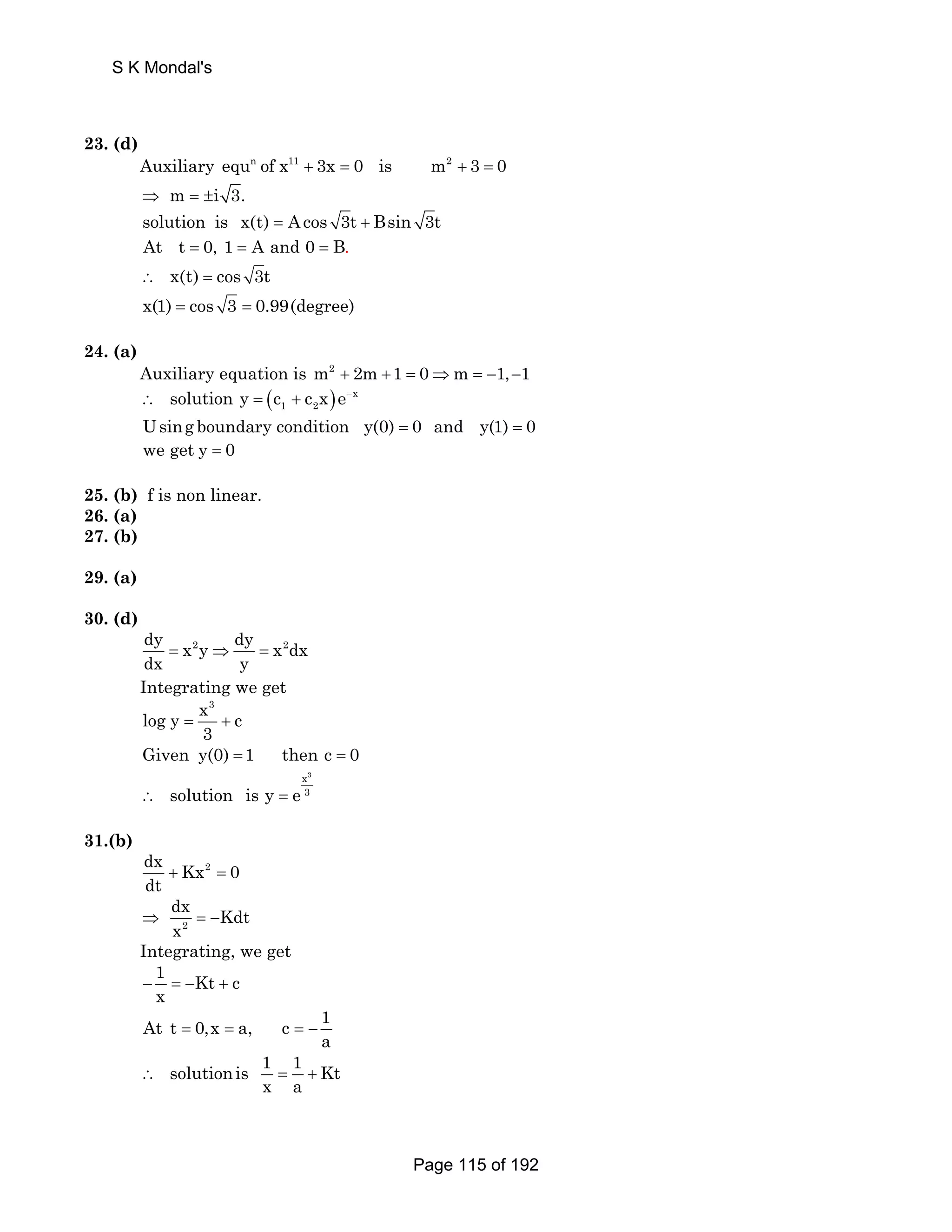 S K Mondal's 
23. (d) 
Auxiliary equn of x11 + 3x = 0 is m2 + 3 = 0 
⇒ m = ±i 3. 
solution is x(t) = Acos 3t + Bsin 3t 
At t = 0, 1 = A and 0 = B. 
∴ x(t) = cos 3t 
x(1) = cos 3 = 0.99(degree) 
24. (a) 
Auxiliary equation is m2 + 2m +1 = 0⇒m = −1,−1 
( ) x 
1 2 ∴ solution y = c + c x e− 
Using boundary condition y(0) = 0 and y(1) = 0 
we get y = 0 
25. (b) f is non linear. 
26. (a) 
27. (b) 
29. (a) 
30. (d) 
dy x2y dy x2dx 
dx y = ⇒ = 
Integrating we get 
x3 log y c 
3 = + 
Given y(0) =1 then c = 0 
x3 
∴ solution is y = e 3 
31.(b) 
dx Kx2 0 
dt + = 
dx ⇒ Kdt 
x =− 
2 
Integrating, we get 
1 − = − Kt + 
c 
x At t 0,x a, c 1 
a = = =− 
solutionis 1 1 Kt 
x a ∴ = + 
Page 115 of 192 
 