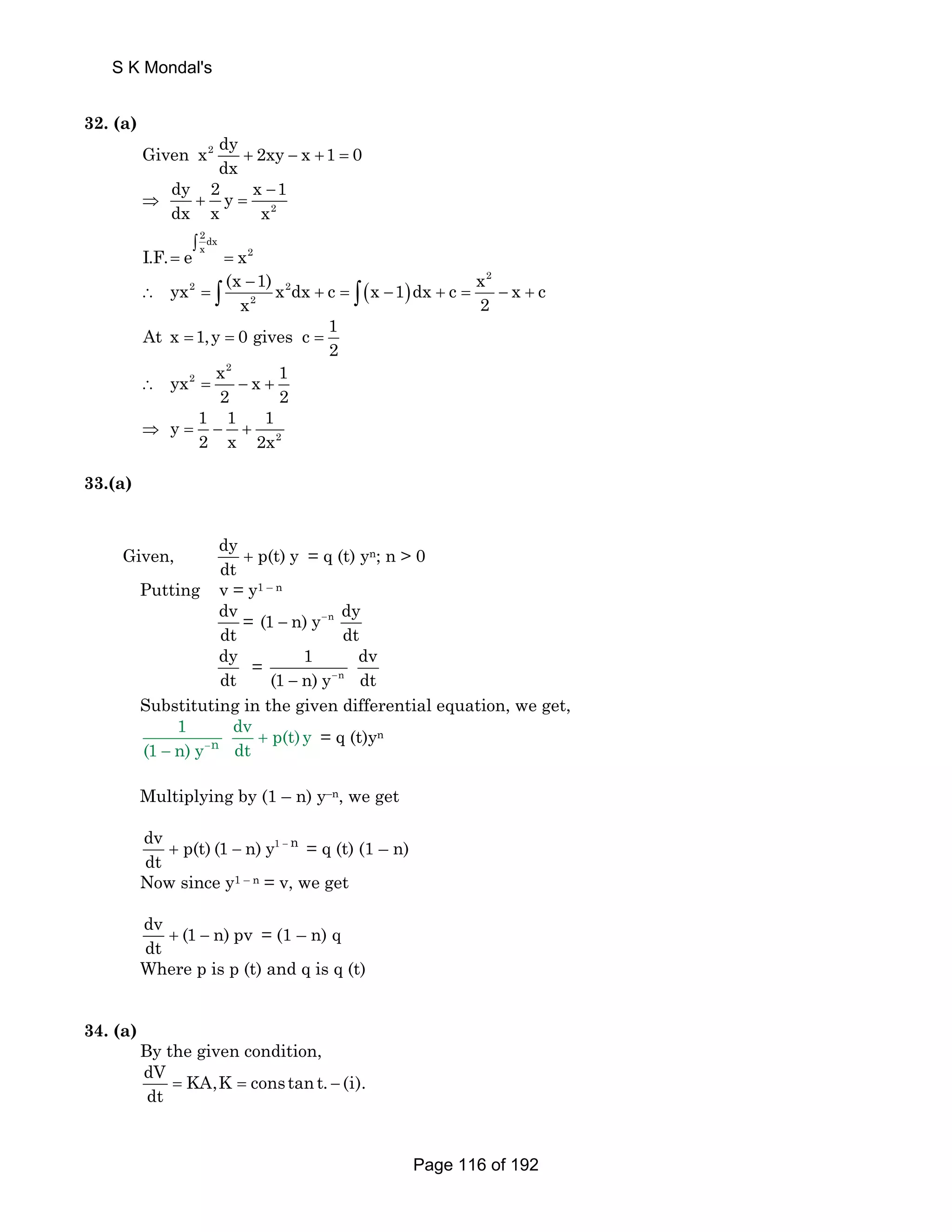 S K Mondal's 
32. (a) 
Given x2 dy 2xy x 1 0 
dx + − + = 
dy 2 y x − 
1 
dx x x 
2 
⇒ + = 
2dx 
∫ 
I.F. = e x = 
x2 
yx (x 1) x dx c x 1 dx c x x c 
( ) 
2 
− 
∴ 2 = ∫ 2 
x + = − + = − + 
2 
∫ 2 
At x 1,y 0 gives c 1 
2 = = = 
2 
yx2 x x 1 
2 2 ∴ = − + 
2 
y 1 1 1 
2 x 2x ⇒ = − + 
33.(a) 
Given, dy p(t) y 
dt + = q (t) yn; n  0 
Putting v = y1 – n 
dv 
dt 
= (1 n) y n dy 
dt 
− − 
dy 
dt 
1 dv 
= n 
(1 − n) y− dt 
Substituting in the given differential equation, we get, 
1 dv p(t) y 
− + 
− n 
(1 n) y dt 
= q (t)yn 
Multiplying by (1 – n) y–n, we get 
dv + p(t) (1 − n) y1 − n 
dt 
= q (t) (1 – n) 
Now since y1 – n = v, we get 
dv (1 n) pv 
dt + − = (1 – n) q 
Where p is p (t) and q is q (t) 
34. (a) 
By the given condition, 
dV KA,K constan t. (i). 
dt = = − 
Page 116 of 192 
 