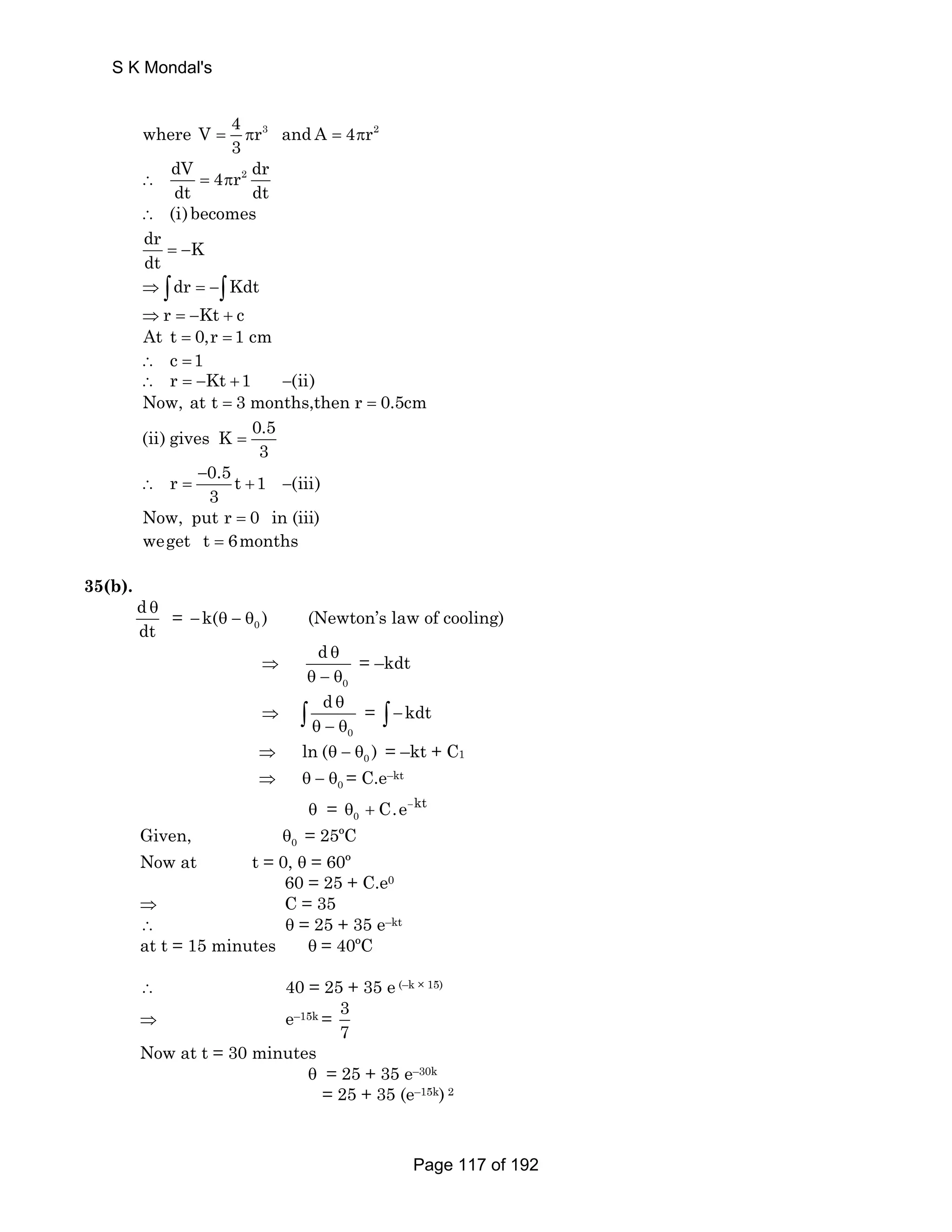 where V 4 r3 and A 4 r2 
3 = π = π 
dV 4 r2 dr 
dt dt ∴ = π 
∴ (i)becomes 
dr K 
dt = − 
⇒ ∫dr = −∫Kdt 
⇒r = −Kt + c 
At t = 0,r = 1 cm 
∴ c =1 
∴ r = −Kt +1 −(ii) 
Now, at t = 3 months,then r = 0.5cm 
(ii) gives K 0.5 
3 = 
r 0.5 t 1 (iii) 
3 
− 
∴ = + − 
Now, put r = 0 in (iii) 
weget t = 6months 
35(b). 
d 
dt 
θ = 0 −k(θ − θ ) (Newton’s law of cooling) 
⇒ 
0 
d θ 
θ − θ 
= –kdt 
⇒ 
d θ 
θ − θ ∫ = ∫ −kdt 
0 
⇒ 0 ln (θ − θ ) = –kt + C1 
⇒ θ − θ0 = C.e–kt 
C.e kt 
θ = θ0 + − 
Given, θ0 = 25ºC 
Now at t = 0, θ = 60º 
60 = 25 + C.e0 
⇒ C = 35 
∴ θ = 25 + 35 e–kt 
at t = 15 minutes θ = 40ºC 
∴ 40 = 25 + 35 e (–k × 15) 
⇒ e–15k = 3 
7 
Now at t = 30 minutes 
θ = 25 + 35 e–30k 
= 25 + 35 (e–15k) 2 
S K Mondal's 
Page 117 of 192 
 