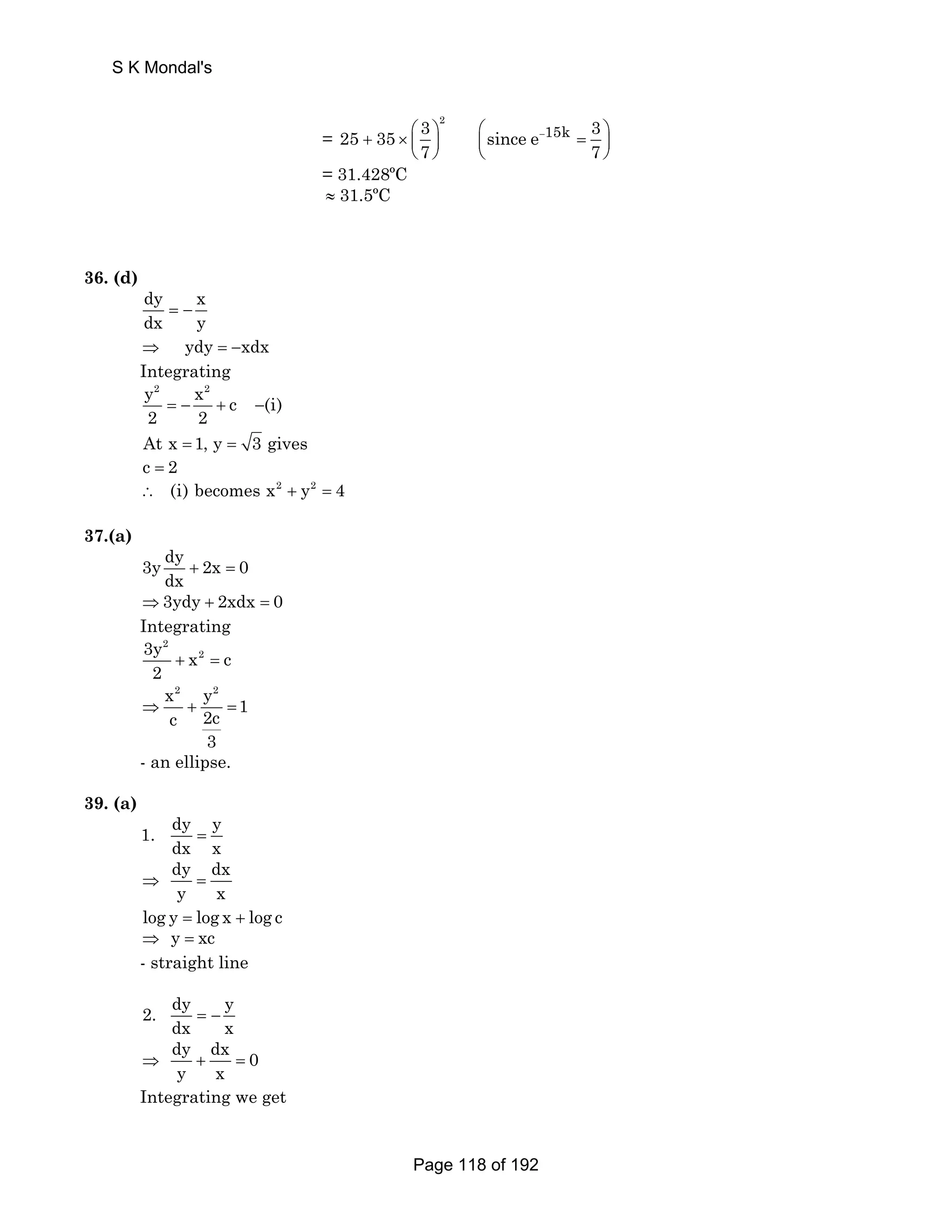 = 
3 2 25 35 
+ × ⎛ ⎞ ⎜ ⎟ 
7 
⎝ ⎠ 
since e 15k 3 
⎛⎜ − = ⎞⎟ 
⎝ ⎠ 
7 
= 31.428ºC 
≈ 31.5ºC 
S K Mondal's 
36. (d) 
dy x 
dx y = − 
⇒ ydy = −xdx 
Integrating 
y2 x2 c (i) 
2 2 = − + − 
At x = 1, y = 3 gives 
c = 2 
∴ (i) becomes x2 + y2 = 4 
37.(a) 
3y dy 2x 0 
dx + = 
⇒3ydy + 2xdx = 0 
Integrating 
2 
3y x2 c 
2 + = 
x2 y2 2c 1 c 
⇒ + = 
3 
- an ellipse. 
39. (a) 
1. dy y 
dx x = 
dy dx 
y x ⇒ = 
log y = log x + log c 
⇒ y = xc 
- straight line 
2. dy y 
dx x = − 
dy dx 0 
y x ⇒ + = 
Integrating we get 
Page 118 of 192 
 