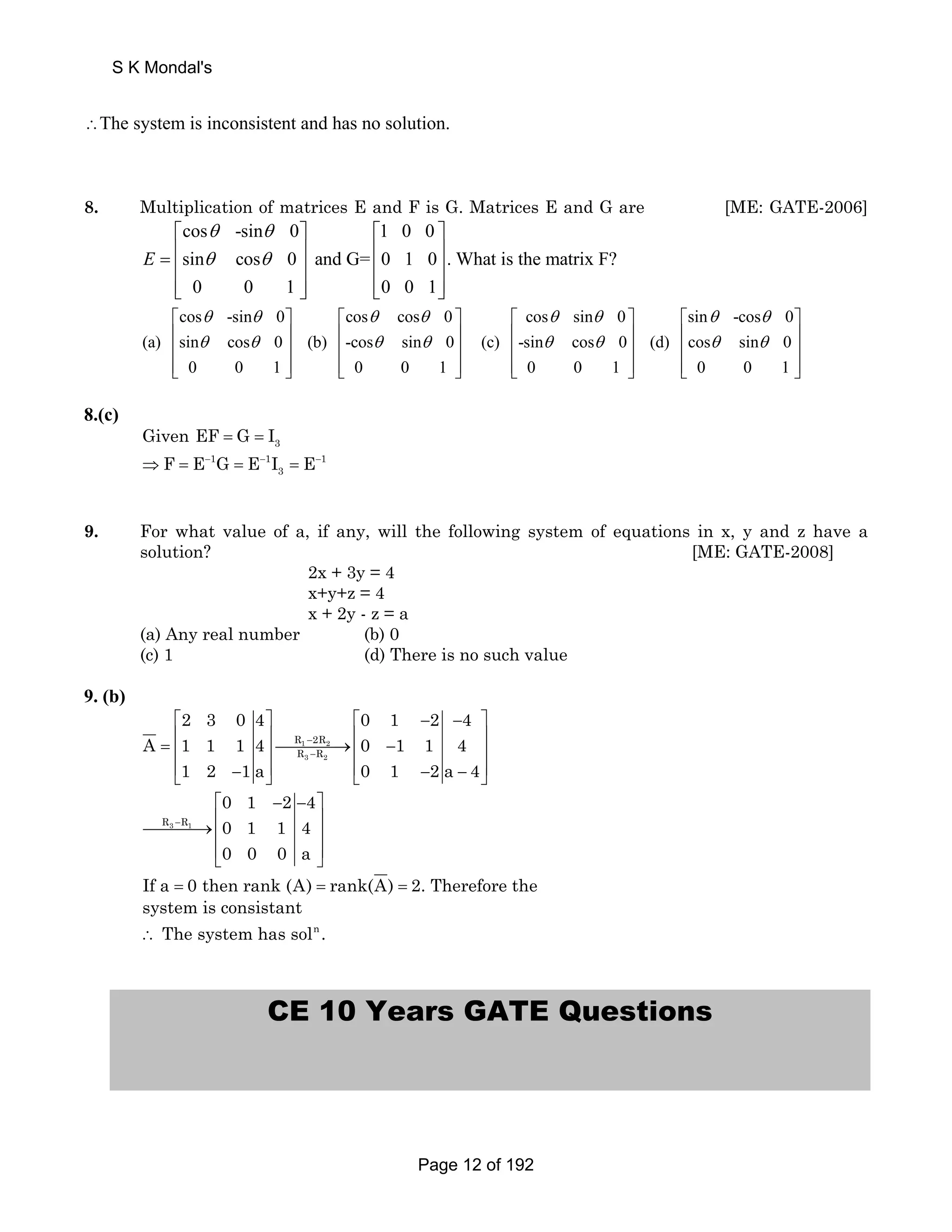 ∴The system is inconsistent and has no solution. 
8. Multiplication of matrices E and F is G. Matrices E and G are [ME: GATE-2006] 
cos -sin 0 1 0 0 
sin cos 0 and G= 0 1 0 . What is the matrix F? 
0 0 1 0 0 1 
E 
θ θ 
θ θ 
⎡ ⎤ ⎡ ⎤ 
= ⎢ ⎥ ⎢ ⎥ ⎢ ⎥ ⎢ ⎥ 
⎢⎣ ⎥⎦ ⎢⎣ ⎥⎦ 
cos -sin 0 cos cos 0 cos sin 0 
(a) sin cos 0 (b) -cos sin 0 (c) -sin cos 0 
θ θ θ θ θ θ 
θ θ θ θ θ θ 
⎡ ⎤ ⎡ ⎤ 
⎢ ⎥ ⎢ ⎥ 
⎢ ⎥ ⎢ ⎥ 
⎢⎣ ⎥⎦ ⎢⎣ ⎥⎦ 
⎡ ⎤ ⎡ ⎤ 
⎢ ⎥ ⎢ ⎥ 
⎢ ⎥ ⎢ ⎥ 
⎢⎣ ⎥⎦ ⎢⎣ ⎥⎦ 
0 0 1 0 0 1 0 0 
sin -cos 0 
θ θ 
θ θ 
(d) cos sin 0 
1 0 0 1 
8.(c) 
3 Given EF = G = I 
3 ⇒F = E− G = E− I = E− 
1 1 1 
9. For what value of a, if any, will the following system of equations in x, y and z have a 
solution? [ME: GATE-2008] 
2x + 3y = 4 
x+y+z = 4 
x + 2y - z = a 
(a) Any real number (b) 0 
(c) 1 (d) There is no such value 
9. (b) 
2 3 0 4 0 1 2 4 
⎡ ⎤ ⎡ − − ⎤ 
= ⎢ ⎥⎯⎯⎯⎯→⎢ − ⎥ ⎢ ⎥ ⎢ ⎥ 
⎢⎣ − ⎥⎦ ⎢⎣ − − ⎥⎦ 
A 1 1 1 4 0 1 1 4 
R − 
2R 
R − 
R 
1 2 
3 2 
1 2 1a 0 1 2a 4 
R3 R1 
0 1 2 4 
0 1 1 4 
0 0 0 a 
− 
⎡ − − ⎤ 
⎯⎯⎯⎯→⎢ ⎥ ⎢ ⎥ 
⎢⎣ ⎥⎦ 
If a = 0 then rank (A) = rank(A) = 2. Therefore the 
system is consistant 
∴ The system has soln . 
CE 10 Years GATE Questions 
S K Mondal's 
Page 12 of 192 
 