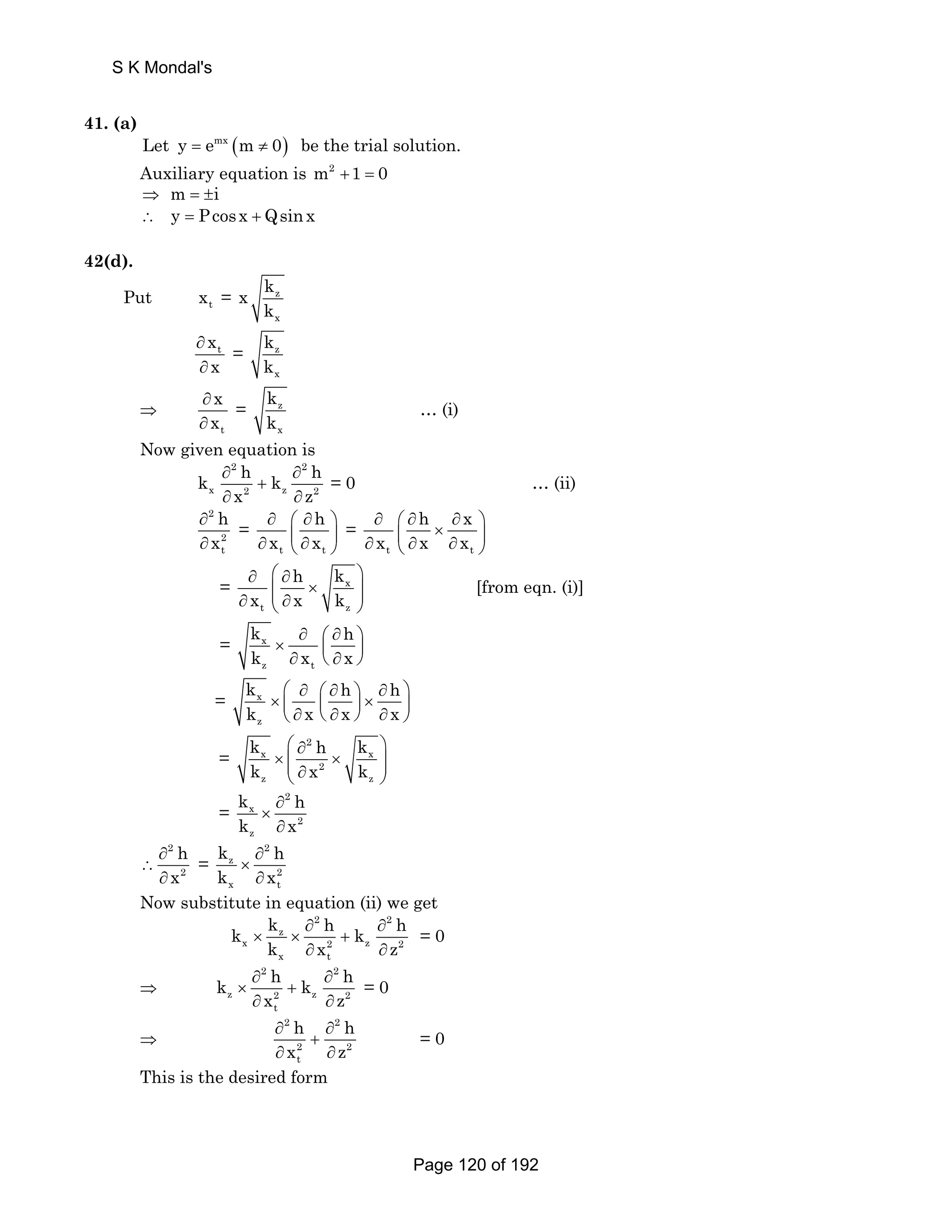 S K Mondal's 
41. (a) 
Let y = emx (m ≠ 0) be the trial solution. 
Auxiliary equation is m2 +1 = 0 
⇒ m = ±i 
∴ y = Pcosx + Qsinx 
42(d). 
Put t x = z 
x 
x k 
k 
t x 
x 
∂ 
∂ 
= z 
x 
k 
k 
⇒ 
x 
x 
t 
∂ 
∂ 
= z 
x 
k 
k 
… (i) 
Now given equation is 
2 2 
k ∂ h k ∂ 
h 
+ 
x 2 z 2 
x z 
∂ ∂ 
= 0 … (ii) 
h 
x 
2 
2t 
∂ 
∂ 
= 
h 
∂ ⎛ ∂ ⎞ 
∂ x ⎜ ∂ x 
⎟ t ⎝ t 
⎠ 
= 
h x 
∂ ⎛ ∂ ∂ ⎞ ∂ x ⎜ × ⎟ t ⎝ ∂ x ∂ x 
t 
⎠ 
h k 
∂ ⎛ ∂ ⎞ 
⎜⎜ × ⎟⎟ ∂ ⎝ ∂ ⎠ 
= x 
x x k 
t z 
[from eqn. (i)] 
k h 
k x x 
= x 
∂ ⎛ ∂ ⎞ × ⎜ ⎟ ∂ ⎝ ∂ ⎠ 
z t 
k h h 
k x x x 
= x 
z 
⎛ ∂ ⎛ ∂ ⎞ ∂ ⎞ × ⎜ ⎜ ⎟ × ⎟ ⎝ ∂ ⎝ ∂ ⎠ ∂ ⎠ 
= 
k h k 
k x k 
⎛ ∂ 2 
⎞ 
× ⎜⎜ × ⎟⎟ ⎝ ∂ ⎠ 
x x 
2 
z z 
= 
k 2 
x 
h 
k x 
2 
z 
∂ 
× 
∂ 
∴ 
2 
2 h 
x 
∂ 
∂ 
= 
k 2 
z 
∂ 
h 
k × 
∂ 
x 
2 
x t 
Now substitute in equation (ii) we get 
2 2 
k k × z 
∂ h ∂ 
h 
× + 
k x 2 z 2 
k ∂ x ∂ 
z 
x t 
= 0 
⇒ 
2 2 
k h k h 
∂ ∂ 
× + 
∂ ∂ 
z 2 z 2 
x z 
t 
= 0 
⇒ 
h h 
x z 
2 2 
2 2 
t 
∂ ∂ 
+ 
∂ ∂ 
= 0 
This is the desired form 
Page 120 of 192 
 