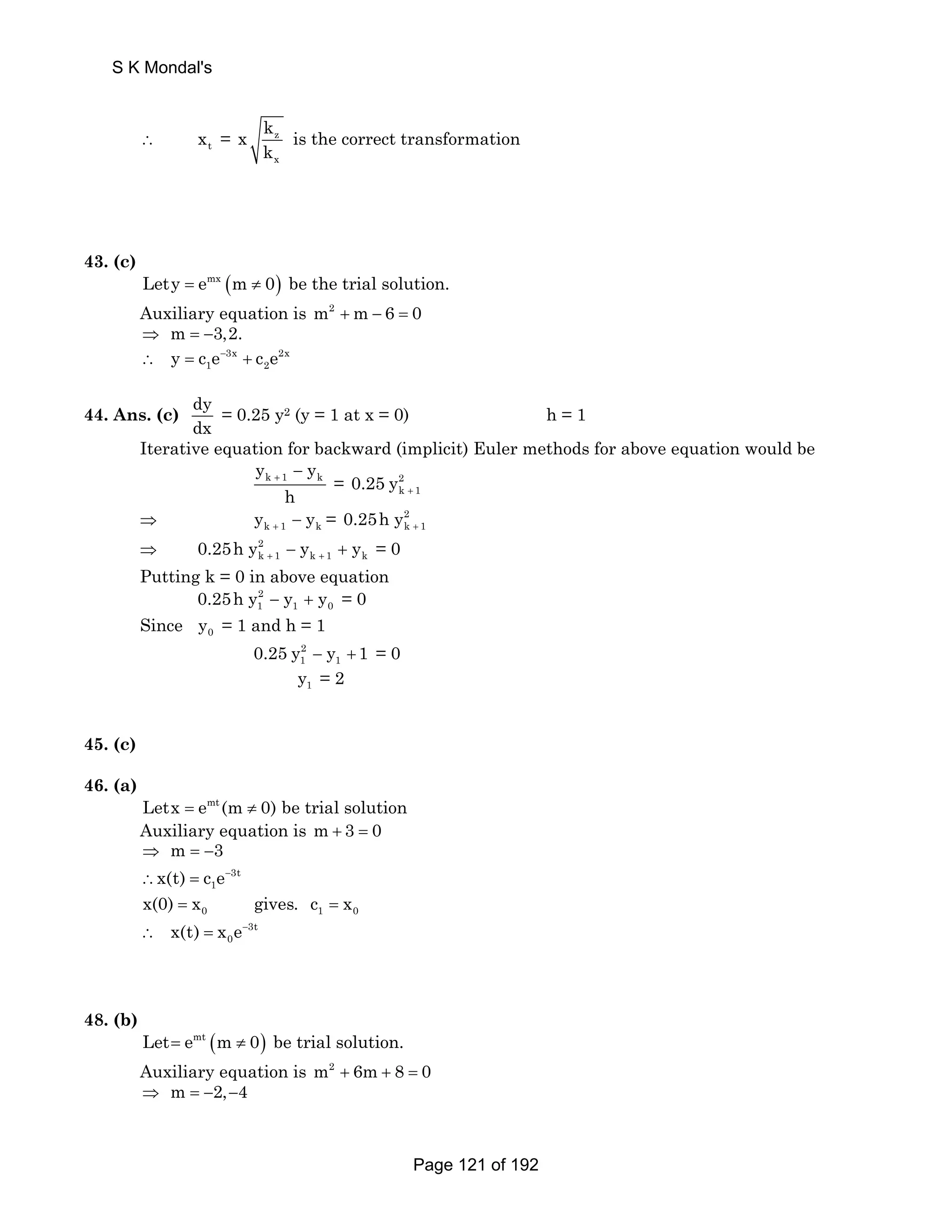 S K Mondal's 
∴ t x = z 
x 
x k 
k 
is the correct transformation 
43. (c) 
Lety = emx (m ≠ 0) be the trial solution. 
Auxiliary equation is m2 +m − 6 = 0 
⇒ m = −3,2. 
1 2 ∴ y = c e− + c e 
3x 2x 
44. Ans. (c) dy 
dx 
= 0.25 y2 (y = 1 at x = 0) h = 1 
Iterative equation for backward (implicit) Euler methods for above equation would be 
k 1 k y y 
+ − = 2 
h 
k 1 0.25 y + 
⇒ k 1 k y y + − = 2 
k 1 0.25h y + 
k 1 k 1 k 0.25h y y y + + − + = 0 
⇒ 2 
Putting k = 0 in above equation 
2 
1 1 0 0.25h y − y + y = 0 
Since 0 y = 1 and h = 1 
2 
1 1 0.25 y − y + 1 = 0 
1 y = 2 
45. (c) 
46. (a) 
Letx = emt (m ≠ 0) be trial solution 
Auxiliary equation is m+ 3 = 0 
m 3 
x(t) c e− 
3t 
⇒ =− 
∴ = 
1 
0 1 0 x(0) = x gives. c = x 
0 ∴ x(t) = x e− 
3t 
48. (b) 
Let= emt (m ≠ 0) be trial solution. 
Auxiliary equation is m2 + 6m + 8 = 0 
⇒ m = −2,−4 
Page 121 of 192 
 