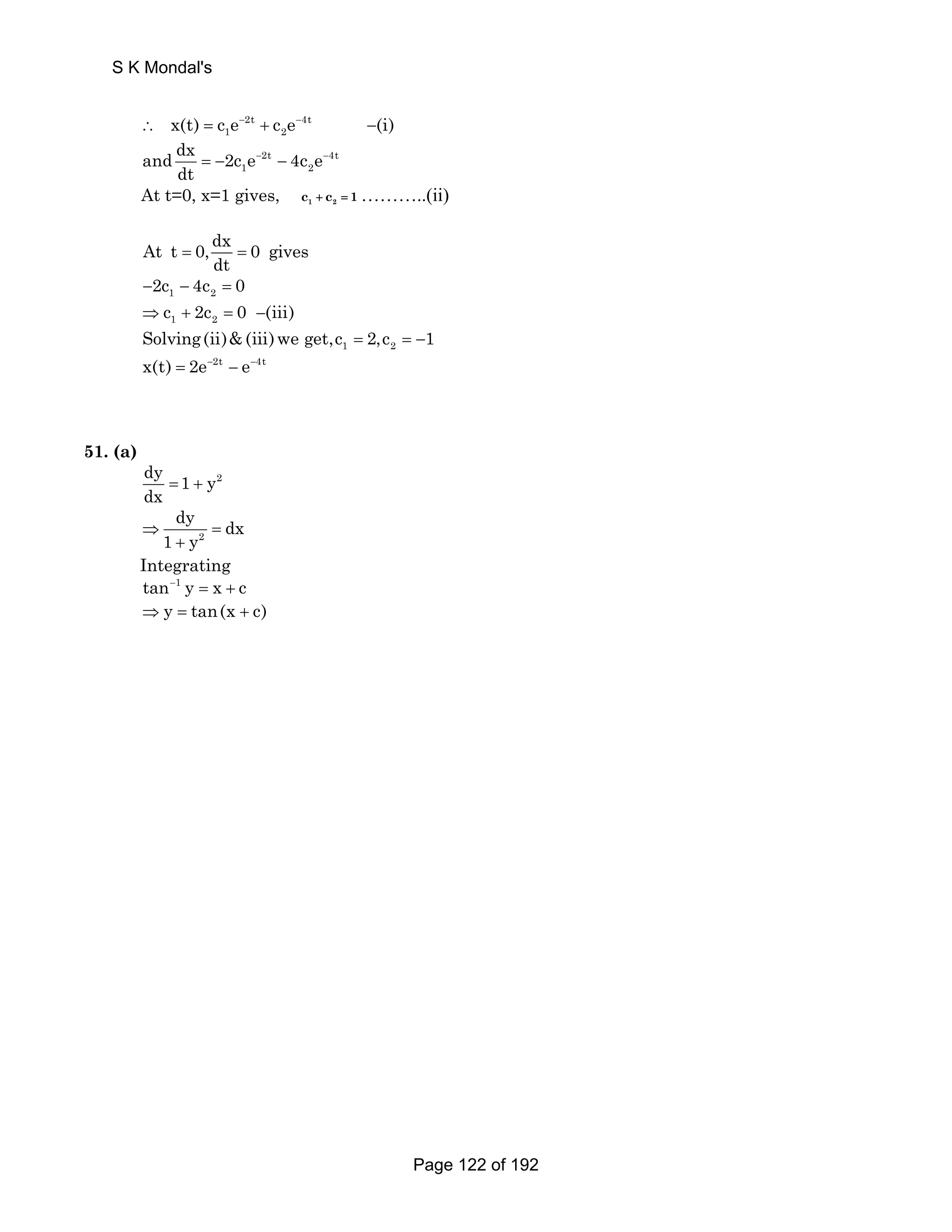 S K Mondal's 
∴ x(t) = c e− 2t + c e− 4t 
−(i) 
1 2 and dx 2c e 4c e 
2t 4t 
1 2 
dt 
= − − − − 
At t=0, x=1 gives, 1 2 c + c = 1………..(ii) 
At t 0, dx 0 gives 
dt = = 
1 2 −2c − 4c = 0 
1 2 ⇒c + 2c = 0 −(iii) 
1 2 Solving(ii)(iii)we get,c = 2,c = −1 
x(t) = 2e−2t − e−4t 
51. (a) 
dy 1 y2 
dx = + 
dy ⇒ 1 y = 
dx 
+ 
2 
Integrating 
tan−1 y = x + c 
⇒ y = tan(x + c) 
Page 122 of 192 
 