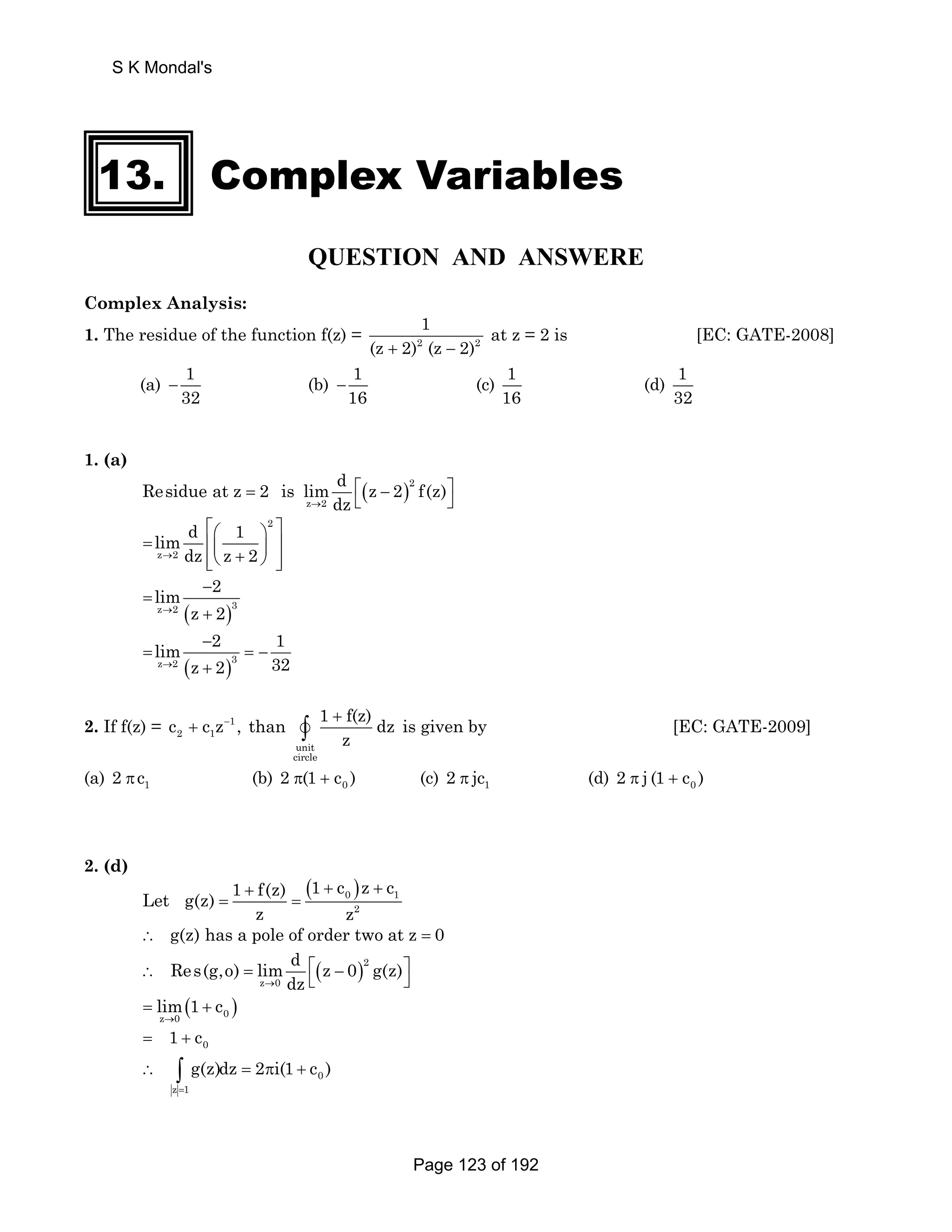 S K Mondal's 
13. Complex Variables 
QUESTION AND ANSWERE 
Complex Analysis: 
1. The residue of the function f(z) = 1 
2 2 
(z + 2) (z − 2) 
at z = 2 is [EC: GATE-2008] 
(a) 1 
32 − (b) 1 
16 − (c) 1 
16 
(d) 1 
32 
1. (a) 
Residue at z 2 is lim d z 2 f(z) 
( )2 
= ⎡ − ⎤ ⎣ ⎦ 
→ dz 
z 2 
2 
lim d ⎡⎛ 1 
⎞ ⎤ = ⎢⎜ ⎥ z → 2 
dz z + 2 
⎟ ⎢⎣⎝ ⎠ ⎥⎦ 
lim − 
2 
→ z 2 
z 2 ( )3 
= 
+ 
lim − 
2 1 
→ z 2 32 
= =− 
z 2 ( + 
)3 
2. If f(z) = 1 
2 1 c + c z− , than 
unit 
circle 
1 f(z)dz 
z 
+ v∫ is given by [EC: GATE-2009] 
(a) 1 2 πc (b) 0 2 π(1 + c ) (c) 1 2 π jc (d) 0 2 π j (1 + c ) 
2. (d) 
( )0 1 
Let g(z) 1 + f(z) 1 + c z + 
c 
2 
= = 
z z 
∴ g(z) has a pole of order two at z = 0 
Res(g,o) lim d z 0 g(z) 
( )2 
∴ = ⎡ − ⎤ ⎣ ⎦ 
→ dz 
z 0 
( ) z 0 0 
lim 1 c 
→ 
= + 
0 = 1 + c 
g(z)dz 2 i(1 c ) 
0 
= 
∴ ∫ = π + 
z 1 
Page 123 of 192 
 