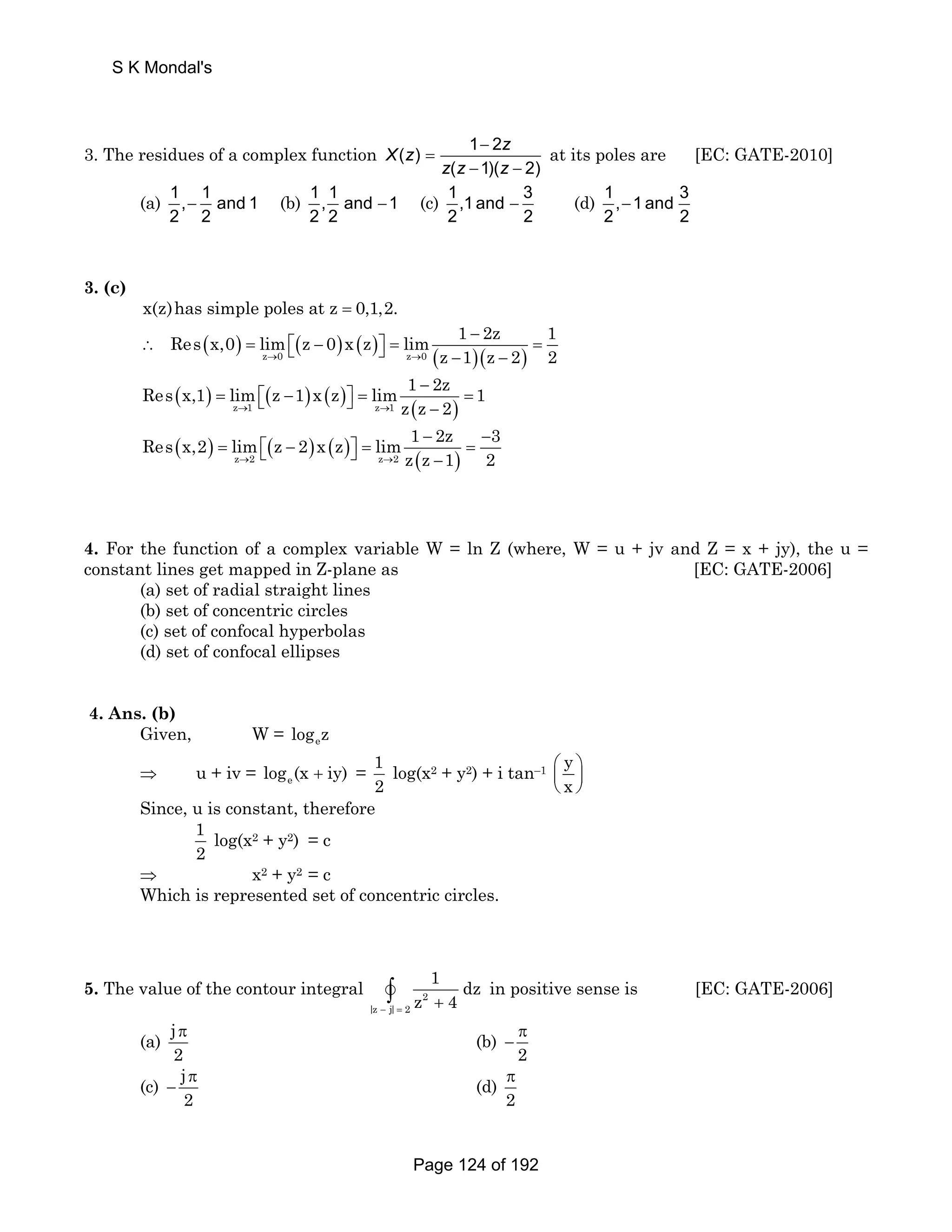 3. The residues of a complex function ( ) 1 − 
2 
X z z 
( 1)( 2) 
= 
− − 
z z z 
at its poles are [EC: GATE-2010] 
(a) 1, 1 and 1 
− (b) 1, 1 and 1 
2 2 
2 2 
− (c) 1,1 and 3 
− (d) 1, 1 and 3 
2 2 
− 
2 2 
3. (c) 
x(z)has simple poles at z = 0,1,2. 
Res x,0 lim z 0 x z lim 1 − 
2z 1 
( ) ( ) ( ) ( )( ) z 0 z 0 
∴ = ⎡⎣ − ⎤⎦ = = − − 
→ → z 1 z 2 2 
Res x,1 lim z 1 x z lim 1 − 
2z 1 
( ) ( ) ( ) ( ) z 1 z 1 
= ⎡⎣ − ⎤⎦ = = − 
→ → z z 2 
Res x,2 lim z 2 x z lim 1 − 2z − 
3 
( ) ( ) ( ) ( ) z 2 z 2 
= ⎡⎣ − ⎤⎦ = = − 
→ → z z 1 2 
4. For the function of a complex variable W = ln Z (where, W = u + jv and Z = x + jy), the u = 
constant lines get mapped in Z-plane as [EC: GATE-2006] 
(a) set of radial straight lines 
(b) set of concentric circles 
(c) set of confocal hyperbolas 
(d) set of confocal ellipses 
4. Ans. (b) 
Given, W = e log z 
⇒ u + iv = e log (x + iy) = 1 
2 
log(x2 + y2) + i tan–1 y 
⎛ ⎞ 
⎜ ⎟ 
⎝ ⎠ 
x 
Since, u is constant, therefore 
1 
2 
log(x2 + y2) = c 
⇒ x2 + y2 = c 
Which is represented set of concentric circles. 
1 dz 
z 4 − = + v∫ in positive sense is [EC: GATE-2006] 
5. The value of the contour integral 2 
|z j| 2 
(a) j 
π (b) 
2 
π 
− 
2 
(c) j 
π 
− (d) 
2 
π 
2 
S K Mondal's 
Page 124 of 192 
 