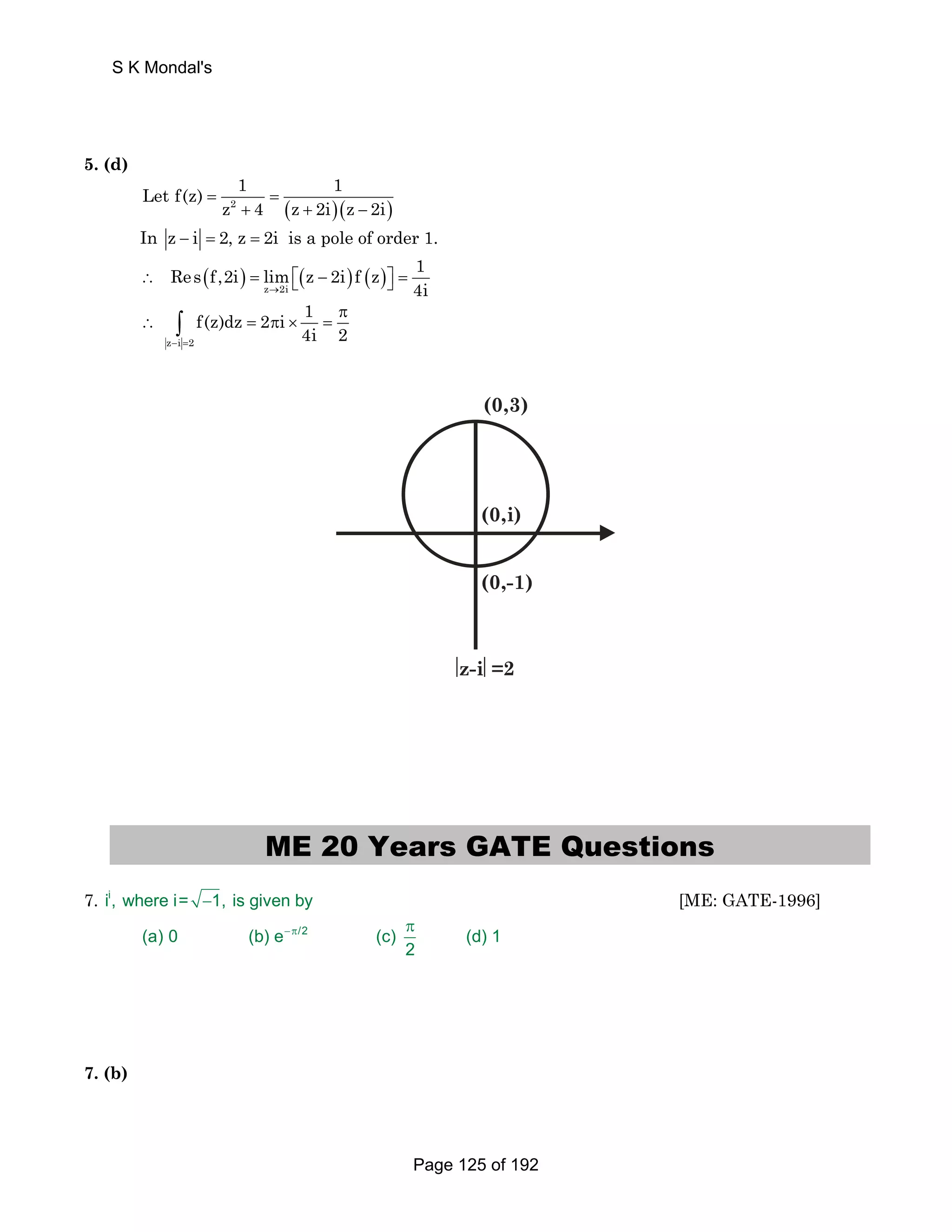 S K Mondal's 
5. (d) 
Let f(z) 1 1 
z 4 z 2i z 2i = = 
2 + ( + )( − 
) 
In z − i = 2, z = 2i is a pole of order 1. 
Res f,2i lim z 2i f z 1 
( ) ( ) ( ) z 2i 
∴ = ⎡⎣ − ⎤⎦ = 
→ 4i 
∴ ∫ = π × = 
z i 2 
f(z)dz 2 i 1 
π 
4i 2 − = 
(0,3) 
(0,i) 
(0,-1) 
⎢z-i⎜=2 
ME 20 Years GATE Questions 
7. ii, where i= −1, is given by [ME: GATE-1996] 
−π π 
(a) 0 (b) e /2 (c) (d) 1 
2 
7. (b) 
Page 125 of 192 
 