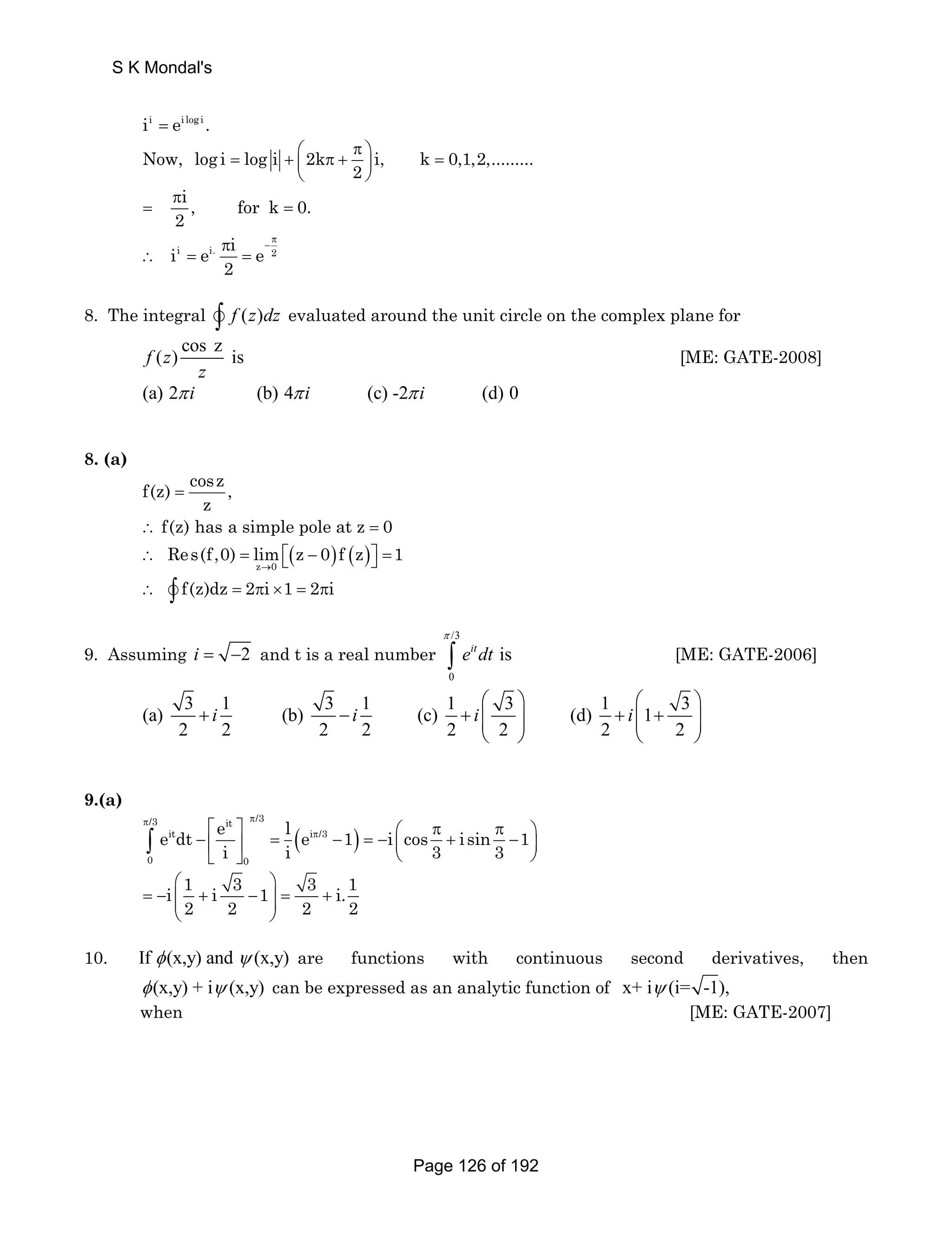 S K Mondal's 
ii = ei log i . 
Now, log i log i 2k i, k 0,1,2,......... 
⎛ π ⎞ = + ⎜ π + ⎟ = 
2 
⎝ ⎠ 
i, fork 0. 
2 
π 
= = 
i i. 2 i e i e 
2 
π 
π − 
∴ = = 
8. The integral v∫ f (z)dz evaluated around the unit circle on the complex plane for 
f (z) cos z is 
z 
[ME: GATE-2008] 
(a) 2π i (b) 4π i (c) -2π i (d) 0 
8. (a) 
f(z) cosz , 
z 
= 
f(z) has a simple pole at z 0 
∴ = 
( ) ( ) z 0 
Res(f,0) lim z 0 f z 1 
∴ = ⎡⎣ − ⎤⎦ = 
→ 
∴ v∫ f(z)dz = 2πi ×1 = 2πi 
9. Assuming i = −2 and t is a real number 
/3 
π 
∫ [ME: GATE-2006] 
0 
eitdt is 
⎛ ⎞ ⎛ ⎞ 
(a) 3 i 1 (b) 3 i 1 (c) 1 i 3 (d) 1 i 
1 3 
+ − + ⎜⎜ ⎟⎟ + ⎜⎜ + ⎟⎟ 
2 2 2 2 2 2 2 2 
⎝ ⎠ ⎝ ⎠ 
9.(a) 
π π 
e dt e l e 1 i cos i sin 1 
∫ 
⎡ ⎤ − ⎢ ⎥ = ( π − ) 
⎛ π π = − ⎞ ⎜ + − ⎟ 
⎣ ⎦ ⎝ ⎠ i 1 i 3 1 3 i.1 
/3 it /3 
it i /3 
i i 3 3 
0 0 
⎛ ⎞ 
= − ⎜⎜ + − ⎟⎟ = + 
2 2 2 2 
⎝ ⎠ 
10. If φ (x,y) and ψ (x,y) are functions with continuous second derivatives, then 
φ (x,y) + iψ (x,y) can be expressed as an analytic function of x+ iψ (i= -1), 
when [ME: GATE-2007] 
Page 126 of 192 
 