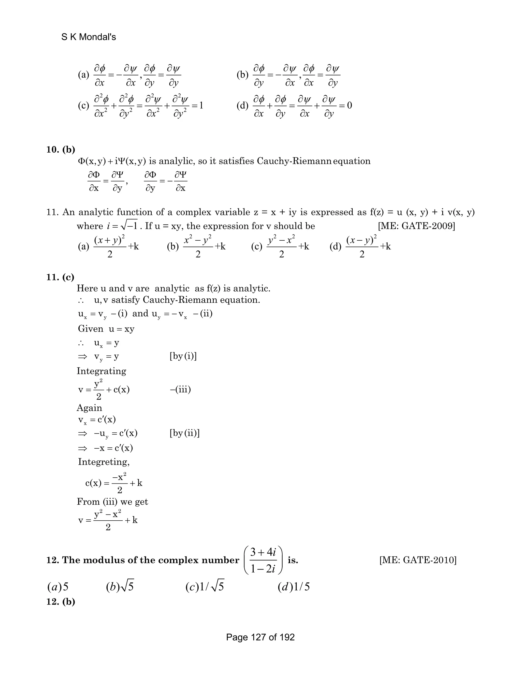 S K Mondal's 
∂ ∂ ∂ ∂ ∂ ∂ ∂ ∂ 
φ ψ φ ψ φ ψ φ ψ 
(a) , (b) , 
= − = = − = 
x x y y y x x y 
∂ ∂ ∂ ∂ ∂ ∂ ∂ ∂ 
∂ ∂ ∂ ∂ ∂ ∂ ∂ ∂ 
2 2 2 2 
2 2 2 2 
φ φ ψ ψ φ φ ψ ψ 
(c) + = + = 1 (d) + = + = 
0 
x y x y x y x y 
∂ ∂ ∂ ∂ ∂ ∂ ∂ ∂ 
10. (b) 
(x,y) i (x,y) is analylic, so Φ + Ψ it satisfies Cauchy-Riemannequation 
∂Φ ∂Ψ ∂Φ ∂Ψ 
, 
= =− 
x y y x 
∂ ∂ ∂ ∂ 
11. An analytic function of a complex variable z = x + iy is expressed as f(z) = u (x, y) + i v(x, y) 
where i = −1 . If u = xy, the expression for v should be [ME: GATE-2009] 
( x + y )2 x 2 − y 2 2 − 2 − 2 (a) +k (b) +k (c) y x +k (d) ( x y 
)+k 
2 2 2 2 
11. (c) 
Here u and v are analytic as f(z) is analytic. 
∴ u,v satisfy Cauchy-Riemann equation. 
x y y x u = v − (i) and u = − v − (ii) 
Given u = xy 
x ∴ u = y 
y ⇒ v = y [by(i)] 
Integrating 
y2 v c(x) (iii) 
2 = + − 
Again 
x v = c′(x) 
y ⇒ −u = c′(x) [by(ii)] 
x c(x) 
⇒ − = ′ 
Integreting, 
c(x) − 
x 2 
= + 
k 
2 
From (iii) we get 
v y2 − 
x2 = + 
k 
2 
i 
i 
12. The modulus of the complex number 3 4 
⎛ + ⎞ 
⎜ ⎝ 1 − 2 
⎟ ⎠ 
is. [ME: GATE-2010] 
(a)5 (b) 5 (c)1/ 5 (d)1/5 
12. (b) 
Page 127 of 192 
 