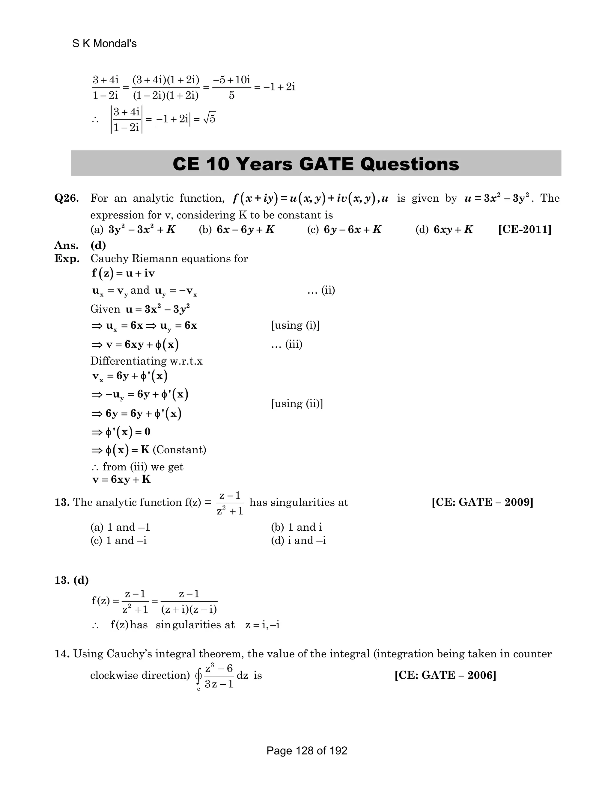 3 + 4i (3 + 4i)(1 + 2i) − 5 + 
10i 1 2i 
1 − 2i = (1 − 2i)(1 2i) = 5 
= − + 
+ 
3 + 
4i 1 2i 5 
1 2i 
∴ = − + = 
− 
CE 10 Years GATE Questions 
Q26. For an analytic function, f (x + iy) = u(x, y) + iv(x, y) ,u is given by u = 3x2 − 3y2 . The 
expression for v, considering K to be constant is 
(a) 3y2 − 3x2 + K (b) 6x − 6y + K (c) 6y − 6x + K (d) 6xy + K [CE-2011] 
Ans. (d) 
Exp. Cauchy Riemann equations for 
f (z) = u + iv 
x y u = v and y x u = −v … (ii) 
Given u = 3x2 − 3y2 
x y ⇒ u = 6x⇒ u = 6x [using (i)] 
⇒ v = 6xy + φ(x) … (iii) 
Differentiating w.r.t.x 
( ) x v = 6y + φ' x 
( ) 
( ) 
y u 6y 'x 
6y 6y ' x 
⇒ − = + φ 
⇒ = +φ 
[using (ii)] 
⇒ φ'(x) = 0 
⇒ φ(x) = K (Constant) 
∴ from (iii) we get 
v = 6xy + K 
z 1 
z 1 
13. The analytic function f(z) = 2 
− 
+ 
has singularities at [CE: GATE – 2009] 
(a) 1 and –1 (b) 1 and i 
(c) 1 and –i (d) i and –i 
13. (d) 
f(z) z 1 z 1 
z 2 
1 (z i)(z i) 
− − 
= = 
+ + − 
∴ f(z)has singularities at z = i,−i 
14. Using Cauchy’s integral theorem, the value of the integral (integration being taken in counter 
clockwise direction) 
3 
c 
z 6dz 
3z 1 
− 
− v∫ is [CE: GATE – 2006] 
S K Mondal's 
Page 128 of 192 
 