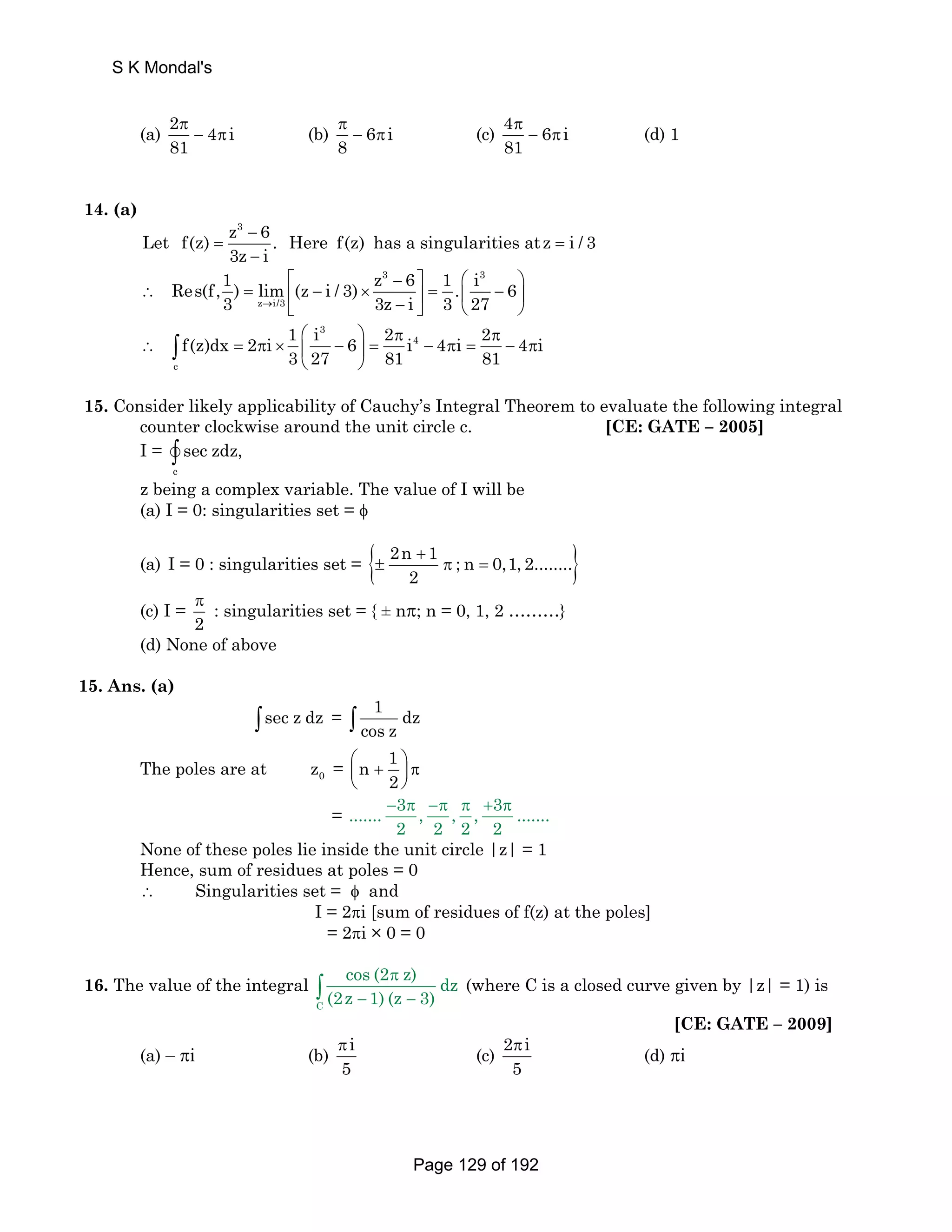 (a) 2 4 i 
π 
− π (c) 4 6 i 
π 
− π (b) 6 i 
81 
8 
π 
− π (d) 1 
81 
14. (a) 
Let f(z) z3 − 
6 = . Here f(z) has a singularities atz = 
i / 3 
3z − 
i 
3 3 
Res(f,1) lim (z i / 3) z 6 1 . i 6 
3 z → i/3 
3z i 3 27 
⎡ − ⎤ ⎛ ⎞ 
∴ = ⎢ − × ⎥ = ⎜ − ⎟ ⎣ − ⎦ ⎝ ⎠ 
3 
⎛ ⎞ π π 
4 
⎝ ⎠ ∫ 
∴ = π × ⎜ − ⎟ = − π = − π 
c 
f(z)dx 2 i 1 i 6 2 i 4 i 2 4 i 
3 27 81 81 
15. Consider likely applicability of Cauchy’s Integral Theorem to evaluate the following integral 
counter clockwise around the unit circle c. [CE: GATE – 2005] 
I = 
v∫ sec zdz, 
c 
z being a complex variable. The value of I will be 
(a) I = 0: singularities set = φ 
(a) I = 0 : singularities set = { 2n + 
1 ± π ; n = 
0,1, 2........} 
2 
(c) I = 
π : singularities set = { ± nπ; n = 0, 1, 2 ………} 
2 
(d) None of above 
15. Ans. (a) 
∫sec z dz = 1 dz 
∫ cos z 
n 1 
The poles are at 0 z = ⎛⎜ + ⎞⎟ π 
2 
⎝ ⎠ 
= ....... − 3 π , −π , π , + 3 π 
....... 
2 2 2 2 
None of these poles lie inside the unit circle |z| = 1 
Hence, sum of residues at poles = 0 
∴ Singularities set = φ and 
I = 2πi [sum of residues of f(z) at the poles] 
= 2πi × 0 = 0 
16. The value of the integral 
C 
cos (2 π 
z) dz 
(2z 1) (z 3) 
− − ∫ (where C is a closed curve given by |z| = 1) is 
[CE: GATE – 2009] 
(a) – πi (b) i 
π (c) 2 i 
5 
π (d) πi 
5 
S K Mondal's 
Page 129 of 192 
 