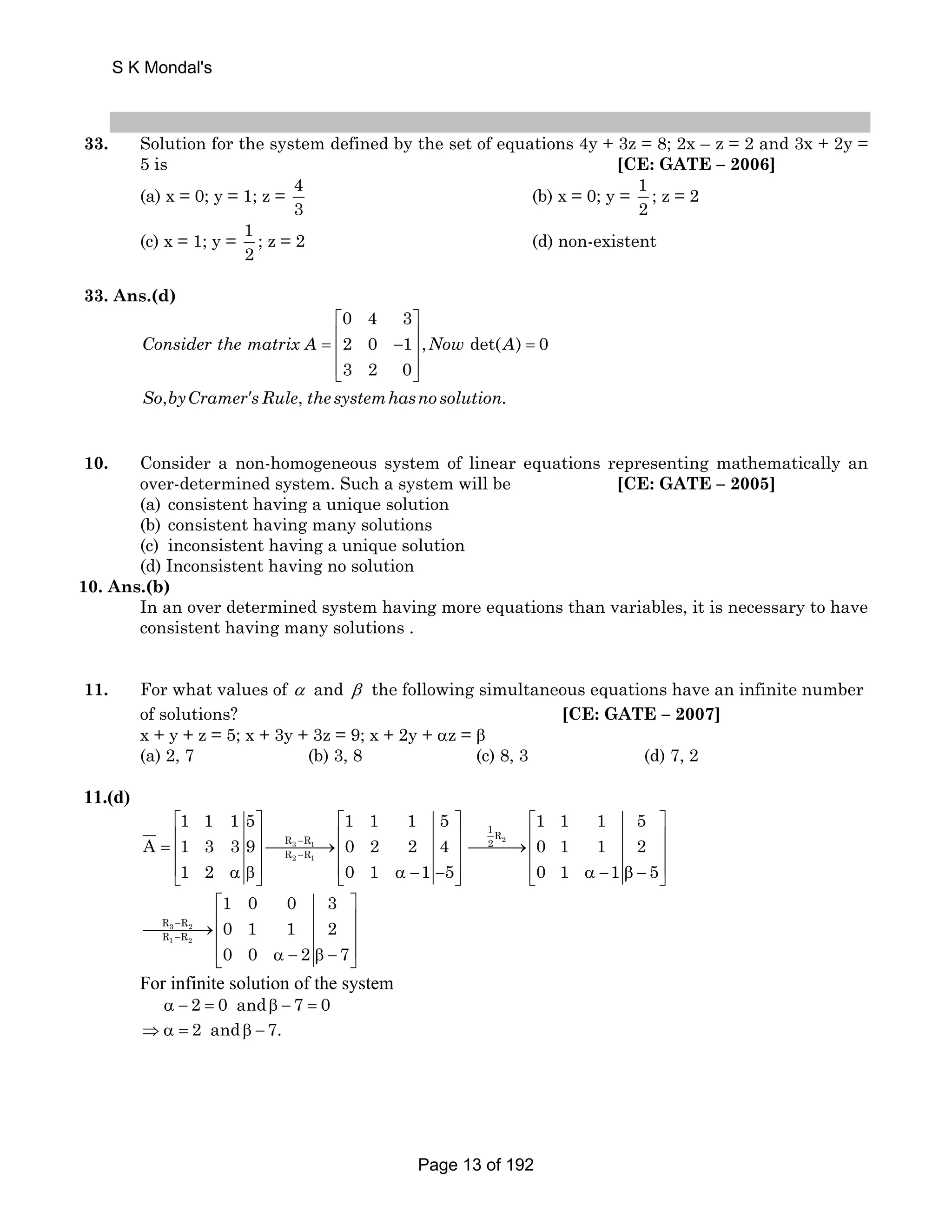 S K Mondal's 
33. Solution for the system defined by the set of equations 4y + 3z = 8; 2x – z = 2 and 3x + 2y = 
5 is [CE: GATE – 2006] 
(a) x = 0; y = 1; z = 4 
3 
(b) x = 0; y = 1 
2 
; z = 2 
(c) x = 1; y = 1 
2 
; z = 2 (d) non-existent 
33. Ans.(d) 
⎡ ⎤ 
= ⎢ − ⎥ = ⎢ ⎥ 
⎢⎣ ⎥⎦ 
Consider the matrix A Now A 
′ 
0 4 3 
2 0 1 , det( ) 0 
3 2 0 
, , . 
So byCramer sRule the systemhasno solution 
10. Consider a non-homogeneous system of linear equations representing mathematically an 
over-determined system. Such a system will be [CE: GATE – 2005] 
(a) consistent having a unique solution 
(b) consistent having many solutions 
(c) inconsistent having a unique solution 
(d) Inconsistent having no solution 
10. Ans.(b) 
In an over determined system having more equations than variables, it is necessary to have 
consistent having many solutions . 
11. For what values of α and β the following simultaneous equations have an infinite number 
of solutions? [CE: GATE – 2007] 
x + y + z = 5; x + 3y + 3z = 9; x + 2y + αz = β 
(a) 2, 7 (b) 3, 8 (c) 8, 3 (d) 7, 2 
11.(d) 
1 1 1 5 1 1 1 5 
⎡ ⎤ ⎡ ⎤ 
= ⎢ ⎥⎯⎯⎯⎯→⎢ ⎥ ⎢ ⎥ ⎢ ⎥ 
⎢⎣ α β⎥⎦ ⎣⎢ α − − ⎥⎦ 
A 1 3 39 0 2 2 4 
R − 
R 
R − 
R 
3 1 
2 1 
1 2 0 1 1 5 
2 
1R 
2 
1 1 1 5 
0 1 1 2 
0 1 1 5 
⎡ ⎤ 
⎯⎯⎯→⎢ ⎥ ⎢ ⎥ 
⎢⎣ α − β − ⎥⎦ 
R − 
R 
R − 
R 
⎡ ⎤ 
⎯⎯⎯⎯→⎢ ⎥ ⎢ ⎥ 
⎢⎣ α − β − ⎥⎦ 
3 2 
1 2 
1 0 0 3 
0 1 1 2 
0 0 2 7 
For infinite solution of the system 
α − 2 = 0 andβ − 7 = 0 
⇒α = 2 andβ − 7. 
Page 13 of 192 
 