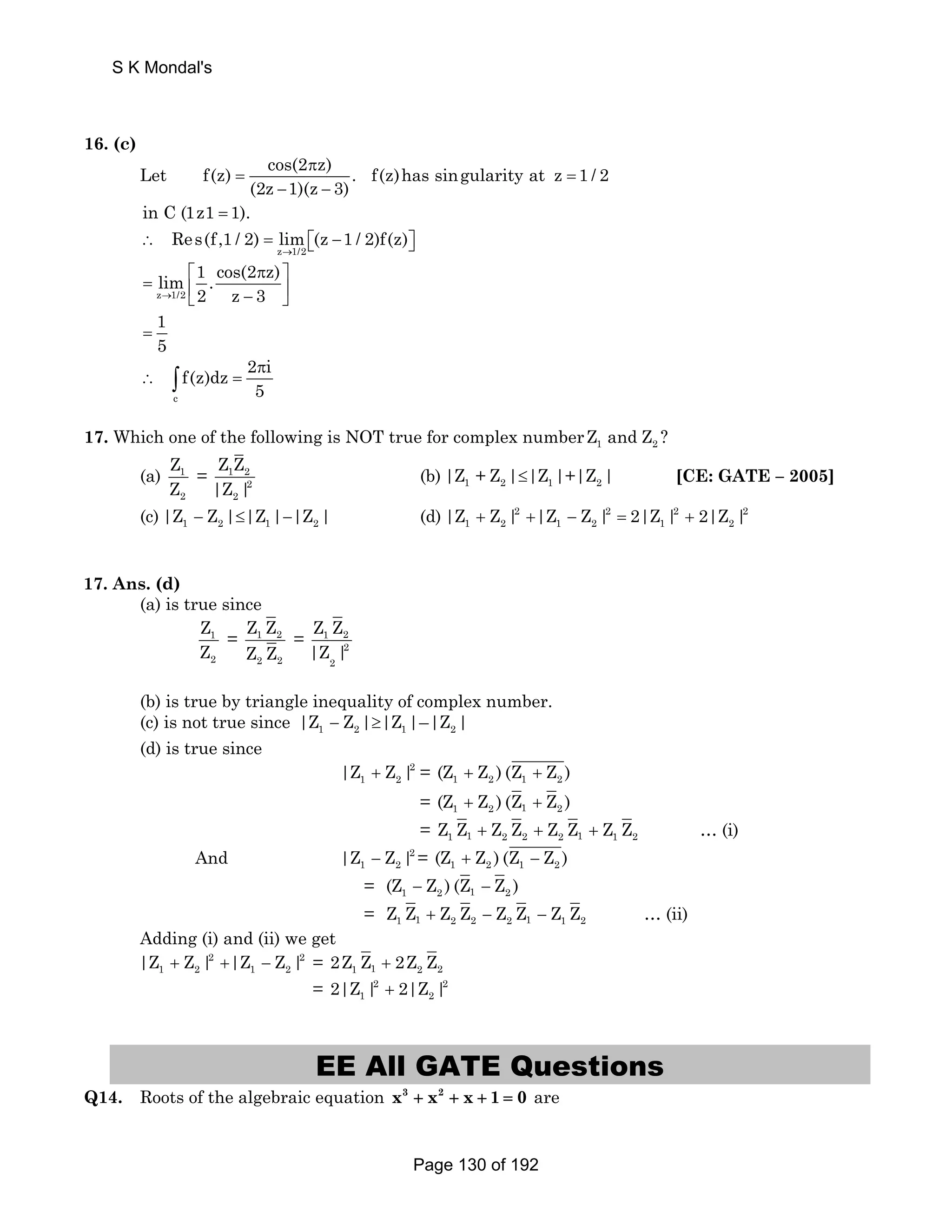 S K Mondal's 
16. (c) 
Let f(z) cos(2 π 
z) = . f(z)has singularity at z = 
1 / 2 
(2z − 1)(z − 
3) 
in C (1z1 = 1). 
Res(f,1 / 2) lim (z 1 / 2)f(z) 
∴ = ⎡⎣ − ⎤⎦ 
z → 
1/2 
lim 1 . cos(2 z) 
→ 2 z 3 
= ⎡ π ⎤ z 1/2 
⎣ ⎢ − ⎥ ⎦ 
1 
= 
5 c 
f(z)dz 2 π 
i 
5 
∴ ∫ = 
17. Which one of the following is NOT true for complex number 1 2 Z andZ ? 
Z 
Z 
(a) 1 
2 
Z Z 
|Z | 
= 1 2 
2 
2 
(b) 1 2 1 2 |Z + Z |≤|Z |+|Z | [CE: GATE – 2005] 
(c) 1 2 1 2 |Z − Z |≤|Z |−|Z | (d) + 2 + − 2 = 2 + 2 
1 2 1 2 1 2 |Z Z | |Z Z | 2|Z | 2|Z | 
17. Ans. (d) 
(a) is true since 
Z 
Z 
1 
2 
Z Z 
Z Z 
= 1 2 
2 2 
Z Z 
|Z | 
= 1 2 
2 
2 
(b) is true by triangle inequality of complex number. 
(c) is not true since 1 − 2 ≥ 1 2 |Z Z | |Z |–|Z | 
(d) is true since 
+ 2 
1 2 |Z Z | = 1 2 1 2 (Z + Z ) (Z + Z ) 
= 1 2 1 2 (Z + Z ) (Z + Z ) 
= 1 1 2 2 2 1 1 2 Z Z + Z Z + Z Z + Z Z … (i) 
1 2 |Z − Z | = 1 2 1 2 (Z + Z ) (Z − Z ) 
= 1 2 1 2 (Z − Z ) (Z − Z ) 
= 1 1 2 2 2 1 1 2 Z Z + Z Z − Z Z − Z Z … (ii) 
And 2 
Adding (i) and (ii) we get 
|Z + Z | 2 +|Z − Z | 2 
= 2Z Z 2Z Z 
1 2 1 2 1 1 + 2 2 = 2 2 
1 2 2|Z | + 2|Z | 
EE All GATE Questions 
Q14. Roots of the algebraic equation x3 + x2 + x + 1 = 0 are 
Page 130 of 192 
 