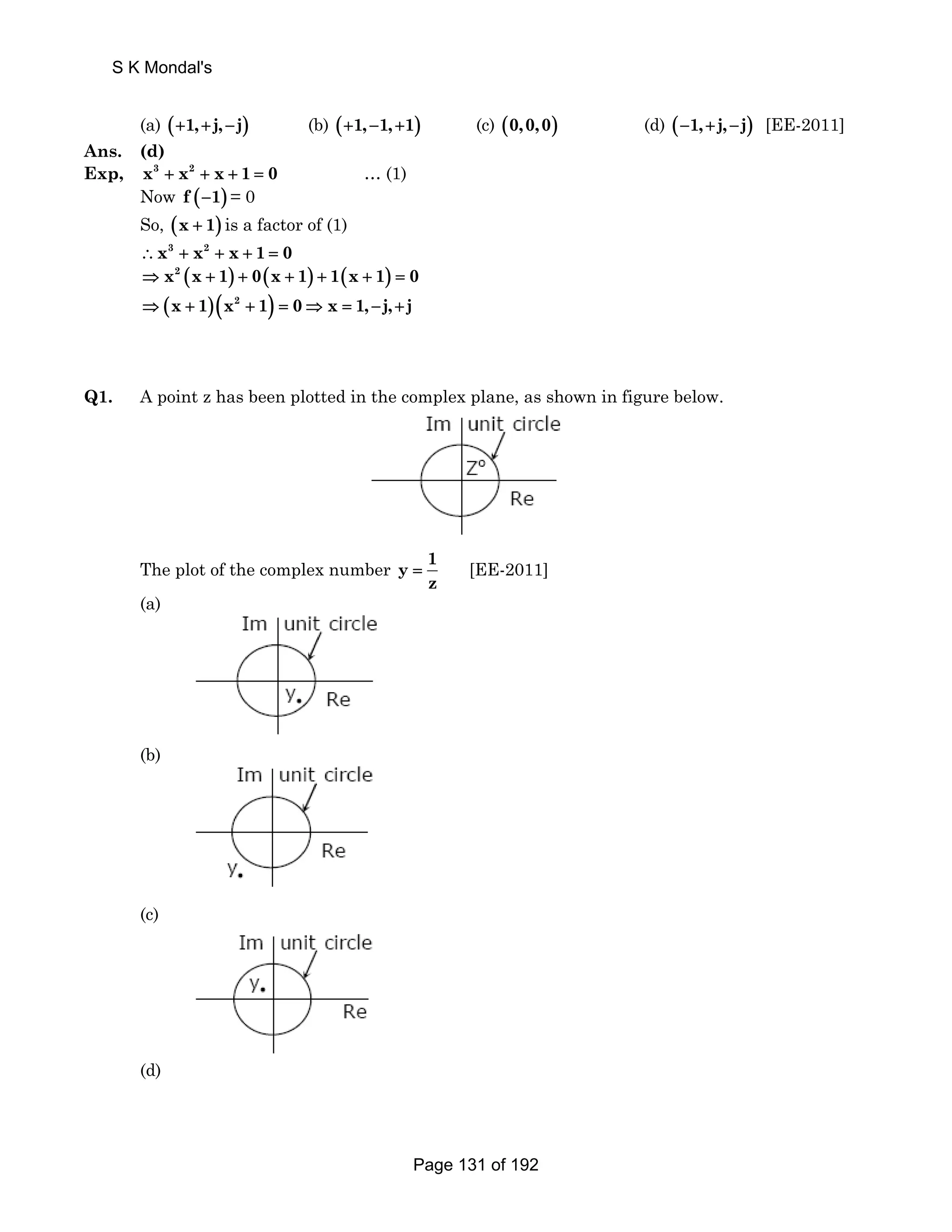 S K Mondal's 
(a) (+1, +j, −j) (b) (+1, −1, +1) (c) (0,0,0) (d) (−1, +j, −j) [EE-2011] 
Ans. (d) 
Exp, x3 + x2 + x + 1 = 0 … (1) 
Now f (−1) = 0 
So, (x + 1) is a factor of (1) 
∴x3 + x2 + x + 1 = 0 
⇒ x2 (x + 1) + 0(x + 1) + 1(x + 1) = 0 
⇒ (x + 1)(x2 + 1) = 0⇒ x = 1, −j, +j 
Q1. A point z has been plotted in the complex plane, as shown in figure below. 
The plot of the complex number y 1 
= [EE-2011] 
z 
(a) 
(b) 
(c) 
(d) 
Page 131 of 192 
 