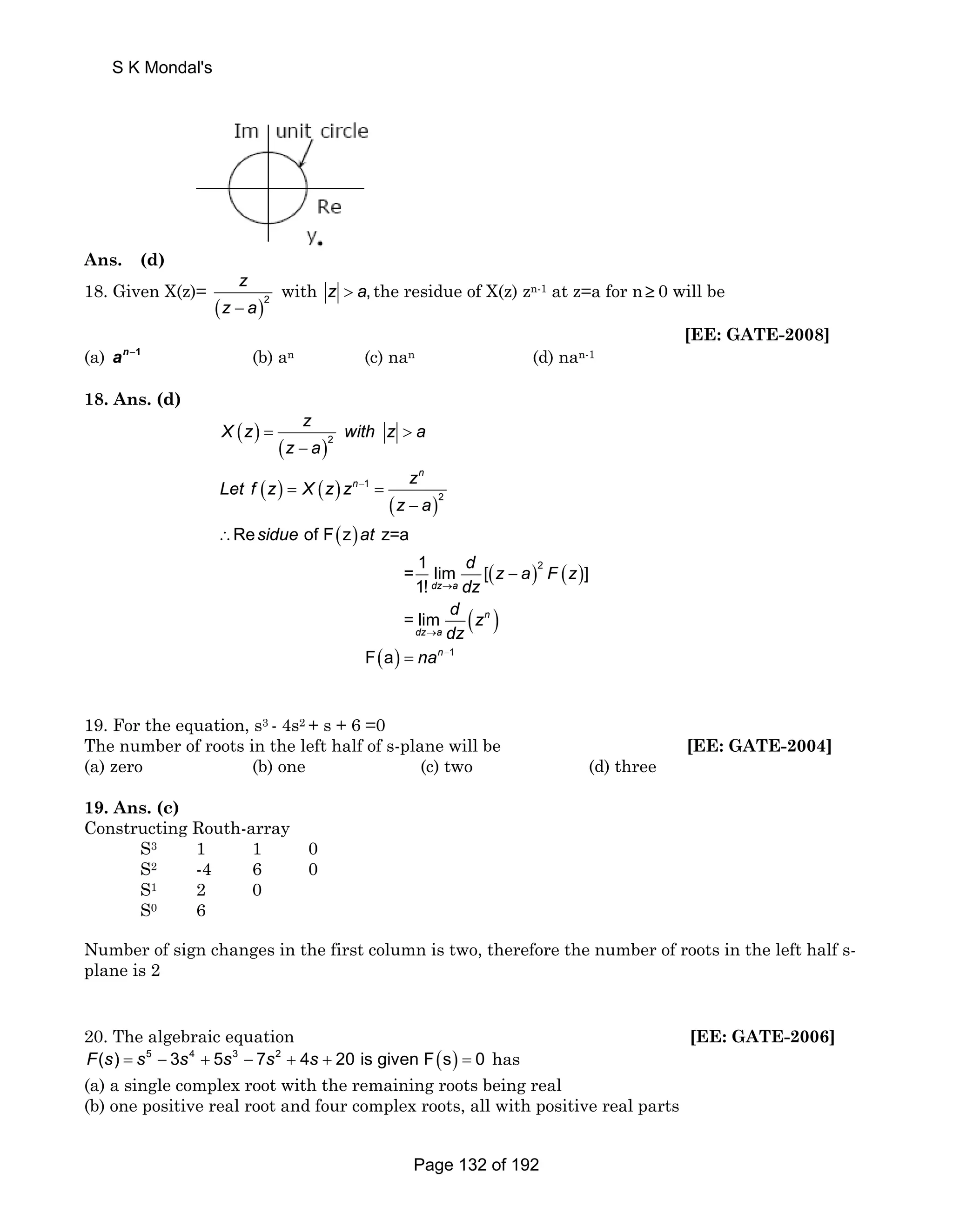 S K Mondal's 
Ans. (d) 
18. Given X(z)= 
z 
z − a 
( )2 
with z  a, the residue of X(z) zn-1 at z=a for n≥ 0 will be 
[EE: GATE-2008] 
(a) an−1 (b) an (c) nan (d) nan-1 
18. Ans. (d) 
X z z with z a 
( ) 
( ) 
( ) ( ) 
( ) 
( ) 
( ) ( ) 
( ) 
( ) 
− 
→ 
→ 
=  
− 
= = 
− 
∴ 
− 
2 
1 
2 
2 
Re of F z z=a 
= 1 lim [ ] 
1! 
= lim 
F a 
n 
n 
dz a 
n 
dz a 
z a 
Let f z X z z z 
z a 
sidue at 
d z a F z 
dz 
d z 
dz 
= nan−1 
19. For the equation, s3 - 4s2 + s + 6 =0 
The number of roots in the left half of s-plane will be [EE: GATE-2004] 
(a) zero (b) one (c) two (d) three 
19. Ans. (c) 
Constructing Routh-array 
S3 1 1 0 
S2 -4 6 0 
S1 2 0 
S0 6 
Number of sign changes in the first column is two, therefore the number of roots in the left half s-plane 
is 2 
20. The algebraic equation [EE: GATE-2006] 
F(s) = s5 − 3s4 + 5s3 − 7s2 + 4s + 20 is given F(s) = 0 has 
(a) a single complex root with the remaining roots being real 
(b) one positive real root and four complex roots, all with positive real parts 
Page 132 of 192 
 