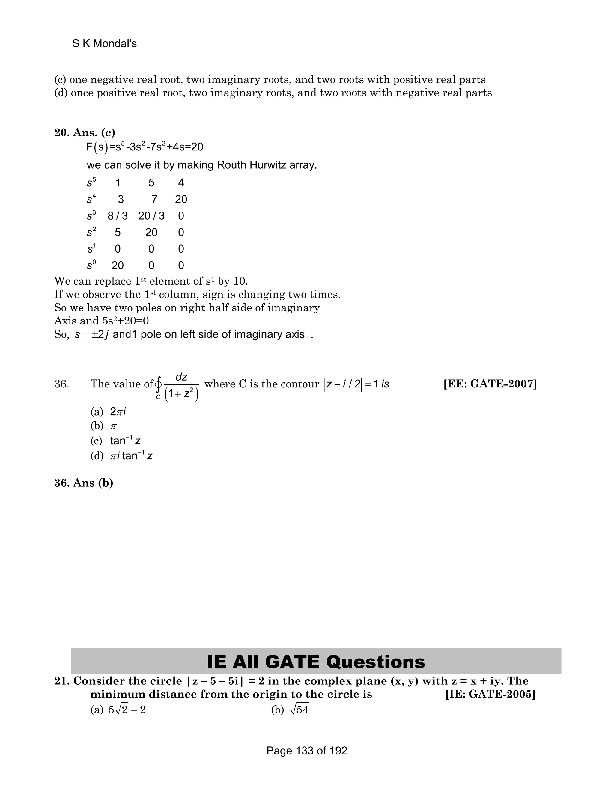 S K Mondal's 
(c) one negative real root, two imaginary roots, and two roots with positive real parts 
(d) once positive real root, two imaginary roots, and two roots with negative real parts 
20. Ans. (c) 
( ) 5 2 2 
F s =s -3s -7s +4s=20 
we can solve it by making Routh Hurwitz array. 
5 
4 
3 
2 
1 
0 
1 5 4 
3 7 20 
8 / 3 20 / 3 0 
5 20 0 
0 0 0 
20 0 0 
s 
s 
s 
s 
s 
s 
− − 
We can replace 1st element of s1 by 10. 
If we observe the 1st column, sign is changing two times. 
So we have two poles on right half side of imaginary 
Axis and 5s2+20=0 
So, s = ±2 j and1 pole on left side of imaginary axis . 
dz 
+ z ∫ where C is the contour z − i / 2 = 1 is [EE: GATE-2007] 
36. The value of vC (1 2 ) 
(a) 2π i 
(b) π 
(c) tan−1 z 
(d) π i tan−1 z 
36. Ans (b) 
IE All GATE Questions 
21. Consider the circle |z – 5 – 5i| = 2 in the complex plane (x, y) with z = x + iy. The 
minimum distance from the origin to the circle is [IE: GATE-2005] 
(a) 5 2 − 2 (b) 54 
Page 133 of 192 
 