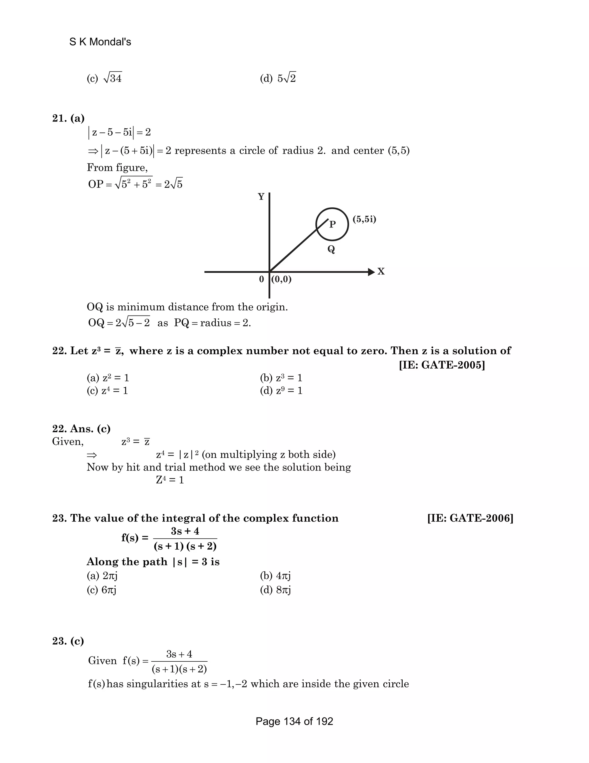 S K Mondal's 
(c) 34 (d) 5 2 
21. (a) 
z − 5 − 5i = 2 
⇒ z − (5 + 5i) = 2 represents a circle of radius 2. and center (5,5) 
From figure, 
OP = 52 + 52 = 2 5 
(5,5i) 
0 (0,0) 
P 
Q 
Y 
X 
OQ is minimum distance from the origin. 
OQ = 2 5 − 2 as PQ = radius = 2. 
22. Let z3 = z, where z is a complex number not equal to zero. Then z is a solution of 
[IE: GATE-2005] 
(a) z2 = 1 (b) z3 = 1 
(c) z4 = 1 (d) z9 = 1 
22. Ans. (c) 
Given, z3 = z 
⇒ z4 = |z|2 (on multiplying z both side) 
Now by hit and trial method we see the solution being 
Z4 = 1 
23. The value of the integral of the complex function [IE: GATE-2006] 
f(s) = 3s + 4 
(s + 1) (s + 2) 
Along the path |s| = 3 is 
(a) 2πj (b) 4πj 
(c) 6πj (d) 8πj 
23. (c) 
Given f(s) 3s + 
4 
(s 1)(s 2) 
= 
+ + 
f(s)has singularities at s = −1,−2 which are inside the given circle 
Page 134 of 192 
 