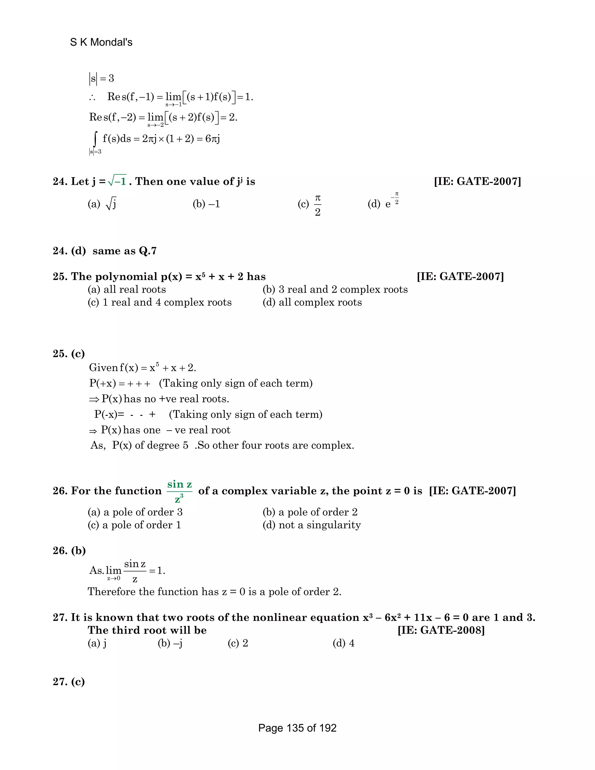 S K Mondal's 
s = 3 
Res(f, 1) lim (s 1)f(s) 1. 
∴ − = ⎡⎣ + ⎤⎦ = 
s →− 
1 
Res(f, 2) lim (s 2)f(s) 2. 
− = ⎡⎣ + ⎤⎦ = 
s →− 
2 
∫ = π × + = π 
s = 
3 
f(s)ds 2 j (1 2) 6 j 
24. Let j = –1 . Then one value of jj is [IE: GATE-2007] 
(a) j (b) –1 (c) 
π (d) e 2 
2 
π 
− 
24. (d) same as Q.7 
25. The polynomial p(x) = x5 + x + 2 has [IE: GATE-2007] 
(a) all real roots (b) 3 real and 2 complex roots 
(c) 1 real and 4 complex roots (d) all complex roots 
25. (c) 
Given f(x) = x5 + x + 2. 
P(+x) = + + + (Taking only sign of each term) 
⇒P(x)has no +ve real roots. 
P(-x)= - - + (Taking only sign of each term) 
⇒ P(x)has one − ve real root 
As, P(x) of degree 5 .So other four roots are complex. 
sin z 
z 
26. For the function 3 
of a complex variable z, the point z = 0 is [IE: GATE-2007] 
(a) a pole of order 3 (b) a pole of order 2 
(c) a pole of order 1 (d) not a singularity 
26. (b) 
As.limsinz 1. 
→ z 
z 0 
= 
Therefore the function has z = 0 is a pole of order 2. 
27. It is known that two roots of the nonlinear equation x3 – 6x2 + 11x – 6 = 0 are 1 and 3. 
The third root will be [IE: GATE-2008] 
(a) j (b) –j (c) 2 (d) 4 
27. (c) 
Page 135 of 192 
 