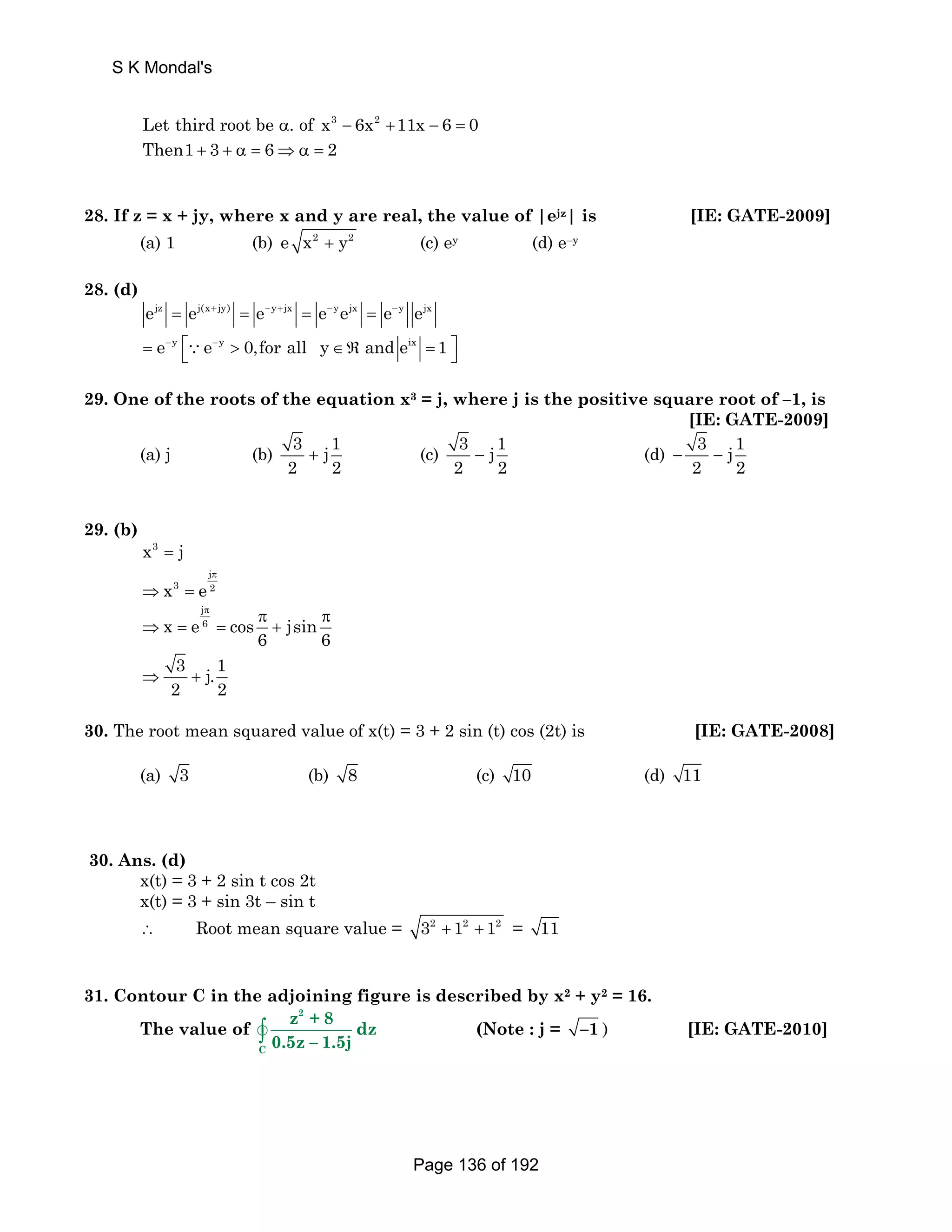 Let third root be α. of x3 − 6x2 +11x − 6 = 0 
Then1 + 3 + α = 6⇒α = 2 
28. If z = x + jy, where x and y are real, the value of |ejz| is [IE: GATE-2009] 
(a) 1 (b) e x2 + y2 (c) ey (d) e–y 
28. (d) 
ejz = ej(x+jy) = e−y+jx = e−yejx = e−y ejx 
= e−y ⎡⎣∵e−y  0,for all y∈ℜ and eix = 1 ⎤⎦ 
29. One of the roots of the equation x3 = j, where j is the positive square root of –1, is 
[IE: GATE-2009] 
(a) j (b) 3 j1 
2 2 + (c) 3 j1 
2 2 − (d) 3 j 1 
2 2 − − 
29. (b) 
x3 = j 
j 
π 
x3 e 2 
⇒ = 
j 
π π π 
x e 6 cos jsin 
⇒ = = + 
6 6 
3 j.1 
2 2 ⇒ + 
30. The root mean squared value of x(t) = 3 + 2 sin (t) cos (2t) is [IE: GATE-2008] 
(a) 3 (b) 8 (c) 10 (d) 11 
30. Ans. (d) 
x(t) = 3 + 2 sin t cos 2t 
x(t) = 3 + sin 3t – sin t 
∴ Root mean square value = 32 + 12 + 12 = 11 
31. Contour C in the adjoining figure is described by x2 + y2 = 16. 
The value of ∫v 
2 
C 
z +8 dz 
0.5z – 1.5j 
(Note : j = –1 ) [IE: GATE-2010] 
S K Mondal's 
Page 136 of 192 
 