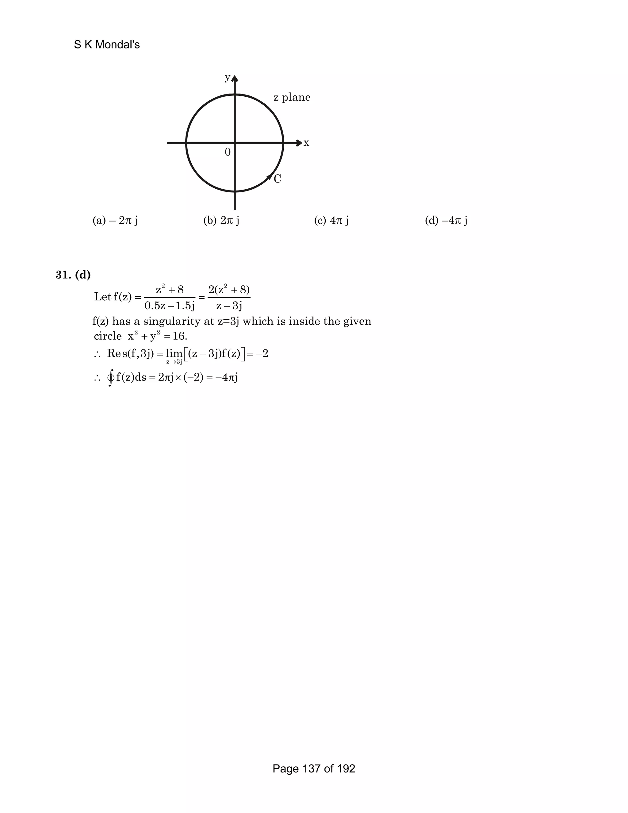 y 
0 
z plane 
x 
C 
(a) – 2π j (b) 2π j (c) 4π j (d) –4π j 
31. (d) 
Let f(z) 
z2 + 8 2(z2 + 
8) = = 
0.5z − 1.5j z − 
3j 
f(z) has a singularity at z=3j which is inside the given 
circle x2 + y2 = 16. 
Res(f,3j) lim (z 3j)f(z) 2 
∴ = ⎡⎣ − ⎤⎦ = − 
z → 
3j 
∴ v∫ f(z)ds = 2πj× (−2) = −4πj 
S K Mondal's 
Page 137 of 192 
 