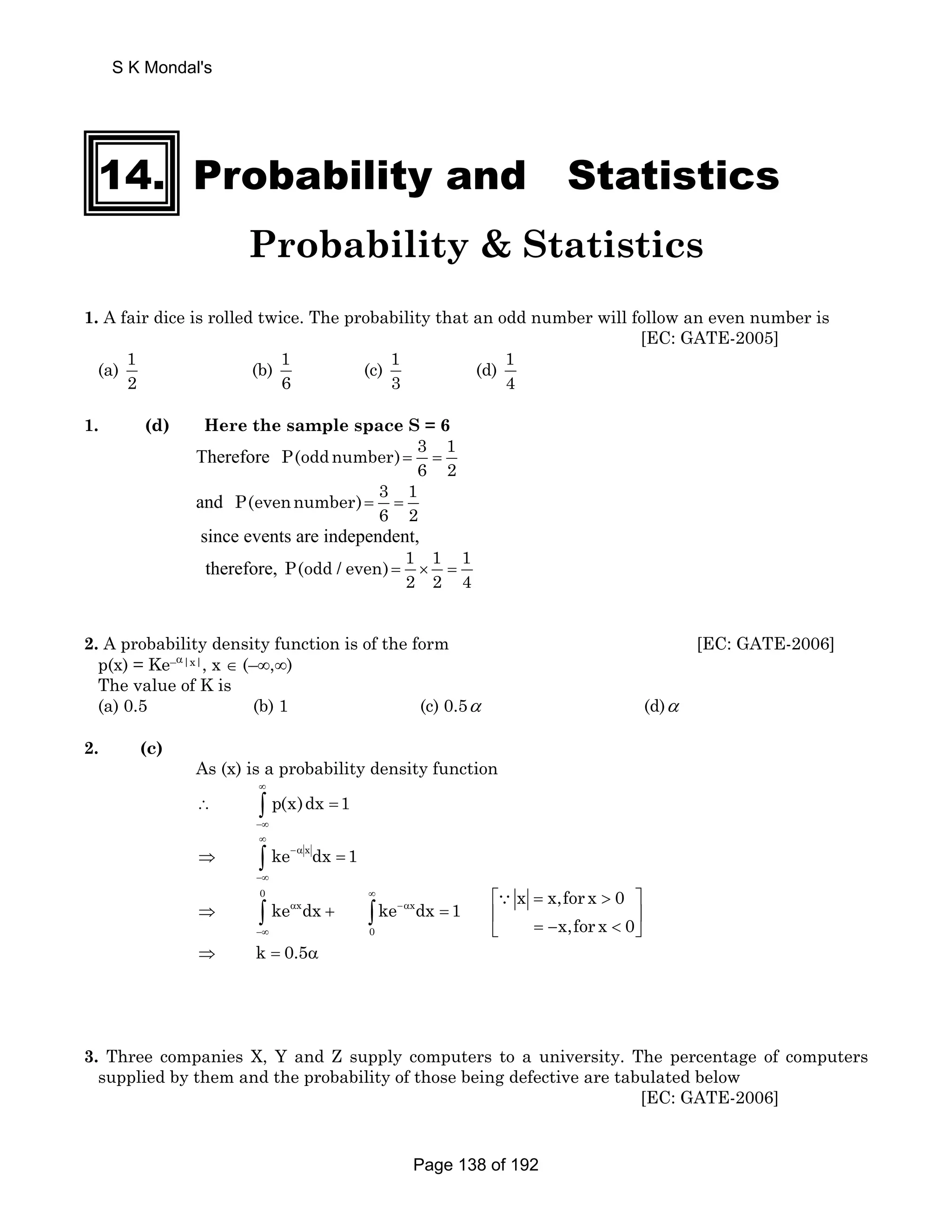 14. Probability and Statistics 
Probability  Statistics 
1. A fair dice is rolled twice. The probability that an odd number will follow an even number is 
[EC: GATE-2005] 
(a) 1 
2 
(b) 1 
6 
(c) 1 
3 
(d) 1 
4 
1. (d) Here the sample space S = 6 
Therefore P(oddnumber) 3 1 
6 2 = = 
and P(evennumber) 3 1 
6 2 = = 
since events are independent, 
therefore, P(odd / even) 1 1 1 
2 2 4 = × = 
2. A probability density function is of the form [EC: GATE-2006] 
p(x) = Ke–α|x|, x ∈ (–∞,∞) 
The value of K is 
(a) 0.5 (b) 1 (c) 0.5α (d)α 
2. (c) 
As (x) is a probability density function 
p(x)dx 1 
∞ 
∴ ∫ = 
−∞ 
ke xdx 1 
∞ 
⇒ ∫ −α 
= 
−∞ 
0 
ke dx ke dx 1 x x,for x 0 
∫ x ∫ x 
∵ 
0 
x,for x 0 
∞ 
α −α 
−∞ 
⎡ =  ⎤ 
⇒ + = ⎢ ⎥ 
⎣ = −  ⎦ 
⇒ k = 0.5α 
3. Three companies X, Y and Z supply computers to a university. The percentage of computers 
supplied by them and the probability of those being defective are tabulated below 
[EC: GATE-2006] 
S K Mondal's 
Page 138 of 192 
 