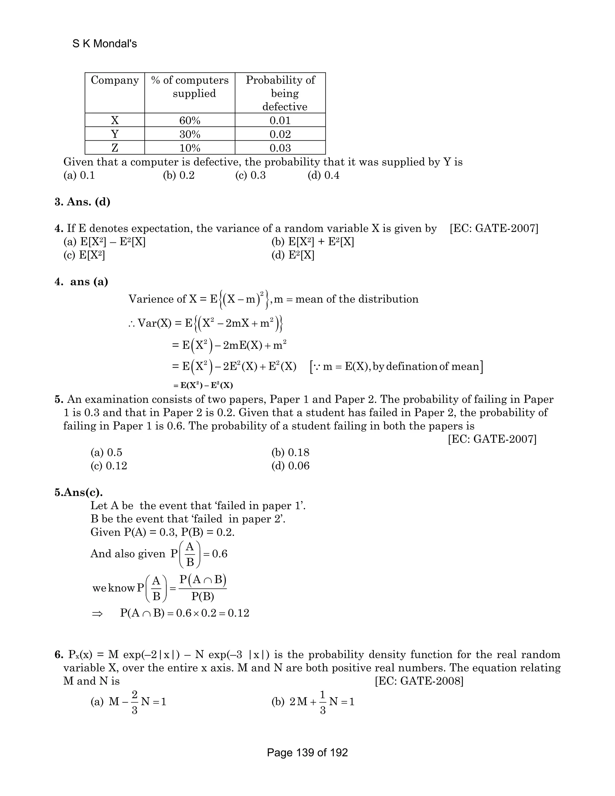 S K Mondal's 
Company % of computers 
supplied 
Probability of 
being 
defective 
X 60% 0.01 
Y 30% 0.02 
Z 10% 0.03 
Given that a computer is defective, the probability that it was supplied by Y is 
(a) 0.1 (b) 0.2 (c) 0.3 (d) 0.4 
3. Ans. (d) 
4. If E denotes expectation, the variance of a random variable X is given by [EC: GATE-2007] 
(a) E[X2] – E2[X] (b) E[X2] + E2[X] 
(c) E[X2] (d) E2[X] 
4. ans (a) 
Varience of X = E{(X −m)2},m = mean of the distribution 
∴Var(X) = E{(X2 − 2mX +m2 )} 
= E(X2 ) − 2mE(X) +m2 
= E(X2 ) − 2E2(X) + E2(X) [∵m = E(X),bydefinationof mean] 
= E(X2 ) − E2(X) 
5. An examination consists of two papers, Paper 1 and Paper 2. The probability of failing in Paper 
1 is 0.3 and that in Paper 2 is 0.2. Given that a student has failed in Paper 2, the probability of 
failing in Paper 1 is 0.6. The probability of a student failing in both the papers is 
[EC: GATE-2007] 
(a) 0.5 (b) 0.18 
(c) 0.12 (d) 0.06 
5.Ans(c). 
Let A be the event that ‘failed in paper 1’. 
B be the event that ‘failed in paper 2’. 
Given P(A) = 0.3, P(B) = 0.2. 
And also given P A 0.6 
⎛ ⎞ ⎜ ⎝ B 
⎟ 
= ⎠ 
weknowP A P(A B) 
⎛ ⎞ ∩ ⎜ ⎟ = 
⎝ ⎠ 
B P(B) 
⇒ P(A ∩ B) = 0.6 × 0.2 = 0.12 
6. Px(x) = M exp(–2|x|) – N exp(–3 |x|) is the probability density function for the real random 
variable X, over the entire x axis. M and N are both positive real numbers. The equation relating 
M and N is [EC: GATE-2008] 
(a) M 2 N 1 
3 − = (b) 2M 1 N 1 
3 + = 
Page 139 of 192 
 