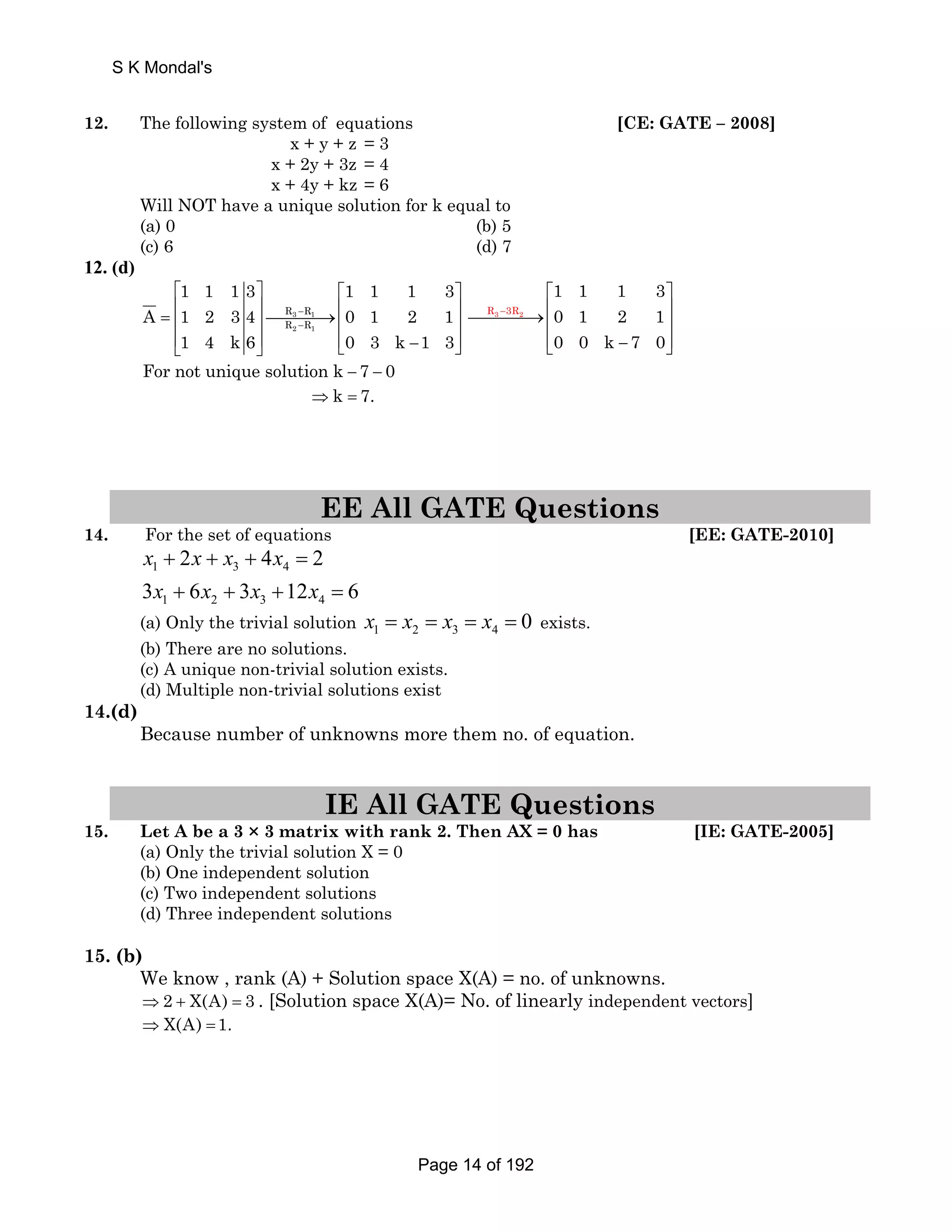 S K Mondal's 
12. The following system of equations [CE: GATE – 2008] 
x + y + z = 3 
x + 2y + 3z = 4 
x + 4y + kz = 6 
Will NOT have a unique solution for k equal to 
(a) 0 (b) 5 
(c) 6 (d) 7 
12. (d) 
1 1 1 3 1 1 1 3 
⎡ ⎤ ⎡ ⎤ 
= ⎢ ⎥⎯⎯⎯⎯→⎢ ⎥ ⎢ ⎥ ⎢ ⎥ 
⎢⎣ ⎥⎦ ⎢⎣ − ⎥⎦ 
A 1 2 34 0 1 2 1 
R − 
R 
R − 
R 
3 1 
2 1 
1 4 k6 0 3 k 1 3 
− 
⎡ ⎤ 
⎯⎯⎯⎯→⎢ ⎥ ⎢ ⎥ 
⎢⎣ − ⎥⎦ 
R3 3R2 
1 1 1 3 
0 1 2 1 
0 0 k 7 0 
For not unique solution k − 7 − 0 
⇒k = 7. 
EE All GATE Questions 
14. For the set of equations [EE: GATE-2010] 
x x x x 
x x x x 
2 4 2 
+ + + = 
1 3 4 
3 + 6 + 3 + 12 = 
6 
1 2 3 4 
(a) Only the trivial solution x = x = x = x = 0 exists. 
1 2 3 4 (b) There are no solutions. 
(c) A unique non-trivial solution exists. 
(d) Multiple non-trivial solutions exist 
14.(d) 
Because number of unknowns more them no. of equation. 
IE All GATE Questions 
15. Let A be a 3 × 3 matrix with rank 2. Then AX = 0 has [IE: GATE-2005] 
(a) Only the trivial solution X = 0 
(b) One independent solution 
(c) Two independent solutions 
(d) Three independent solutions 
15. (b) 
We know , rank (A) + Solution space X(A) = no. of unknowns. 
⇒2 + X(A) = 3 . [Solution space X(A)= No. of linearly independent vectors] 
⇒ X(A) =1. 
Page 14 of 192 
 