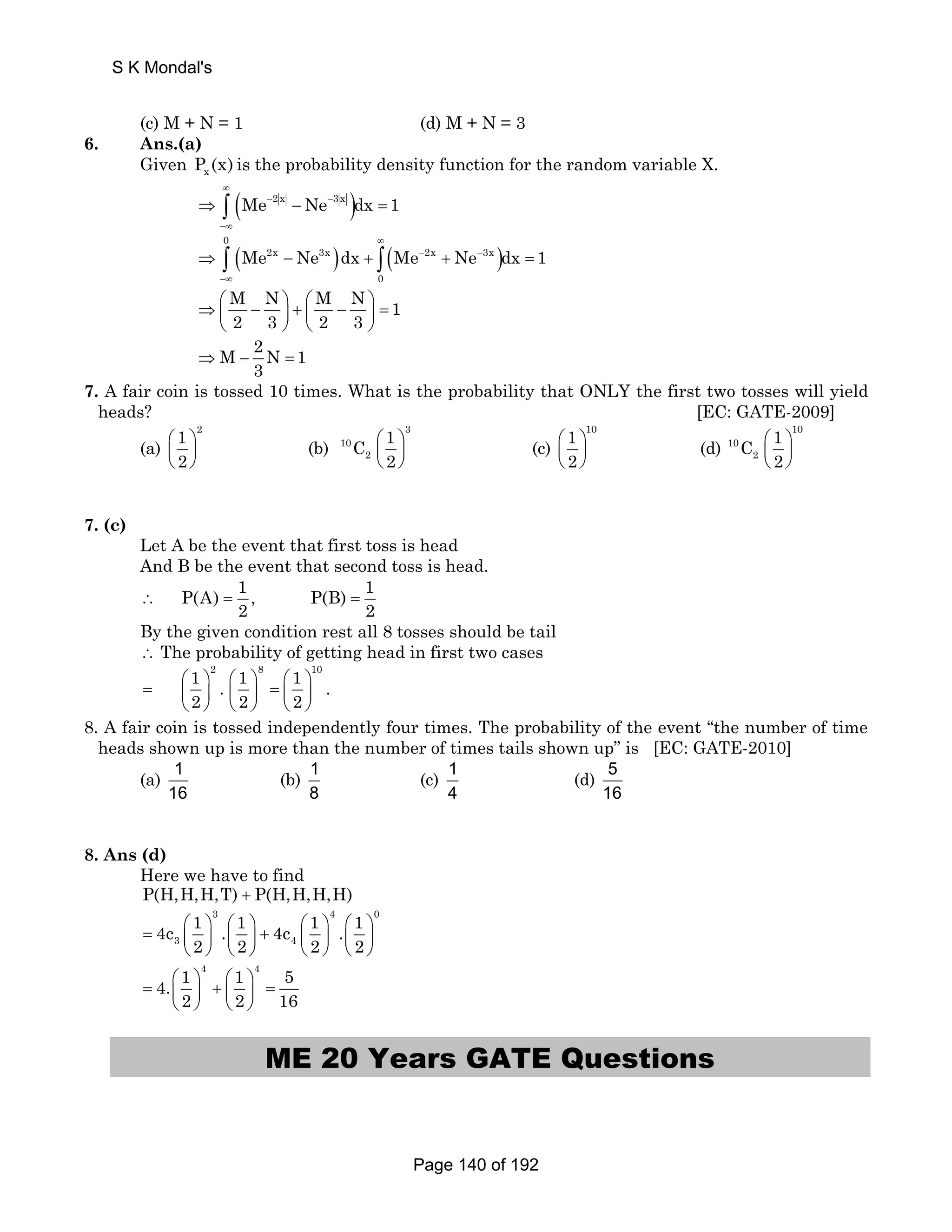 (c) M + N = 1 (d) M + N = 3 
6. Ans.(a) 
Given x P (x) is the probability density function for the random variable X. 
(Me 2 x Ne 3 x )dx 1 
∞ 
⇒ ∫ − − − 
= 
−∞ 
0 
( ) ∞ 
( ) Me Ne dx Me Ne dx 1 
⇒ ∫ 2x − 3x + ∫ 2x + 3x 
= 
0 
− − 
−∞ 
M N M N 1 
2 3 2 3 
⇒⎛ − ⎞ + ⎛ − ⎞ = ⎜ ⎟ ⎜ ⎟ 
⎝ ⎠ ⎝ ⎠ 
M 2N 1 
3 ⇒ − = 
7. A fair coin is tossed 10 times. What is the probability that ONLY the first two tosses will yield 
heads? [EC: GATE-2009] 
(a) 
1 2 
2 
⎛ ⎞ 
⎜ ⎟ 
⎝ ⎠ 
(b) 
3 
10 
C 1 
2 
⎛ ⎞ 
⎜ ⎟ 
⎝ ⎠ 
2 
(c) 
1 10 
2 
⎛ ⎞ 
⎜ ⎟ 
⎝ ⎠ 
(d) 
10 
10 
C 1 
2 
⎛ ⎞ 
⎜ ⎟ 
⎝ ⎠ 
2 
7. (c) 
Let A be the event that first toss is head 
And B be the event that second toss is head. 
P(A) 1 , P(B) 1 
2 2 ∴ = = 
By the given condition rest all 8 tosses should be tail 
∴ The probability of getting head in first two cases 
2 8 10 1 . 1 1 . 
2 2 2 
= ⎛ ⎞ ⎛ ⎞ = ⎛ ⎞ ⎜ ⎟ ⎜ ⎟ ⎜ ⎟ 
⎝ ⎠ ⎝ ⎠ ⎝ ⎠ 
8. A fair coin is tossed independently four times. The probability of the event “the number of time 
heads shown up is more than the number of times tails shown up” is [EC: GATE-2010] 
(a) 1 
16 
(b) 1 
8 
(c) 1 
4 
(d) 5 
16 
8. Ans (d) 
Here we have to find 
P(H,H,H,T) + P(H,H,H,H) 
3 4 0 
4c 1 . 1 4c 1 . 1 
= ⎛ ⎞ ⎛ ⎞ ⎛ ⎞ ⎛ ⎞ 3 ⎜ ⎟ ⎜ ⎟ + 4 
⎜ ⎟ ⎜ ⎟ 
2 2 2 2 
⎝ ⎠ ⎝ ⎠ ⎝ ⎠ ⎝ ⎠ 
4 4 4. 1 1 
2 2 
= ⎛ ⎞ + ⎛ ⎞ ⎜ ⎟ ⎜ ⎟ 
⎝ ⎠ ⎝ ⎠ 
5 
16 = 
ME 20 Years GATE Questions 
S K Mondal's 
Page 140 of 192 
 