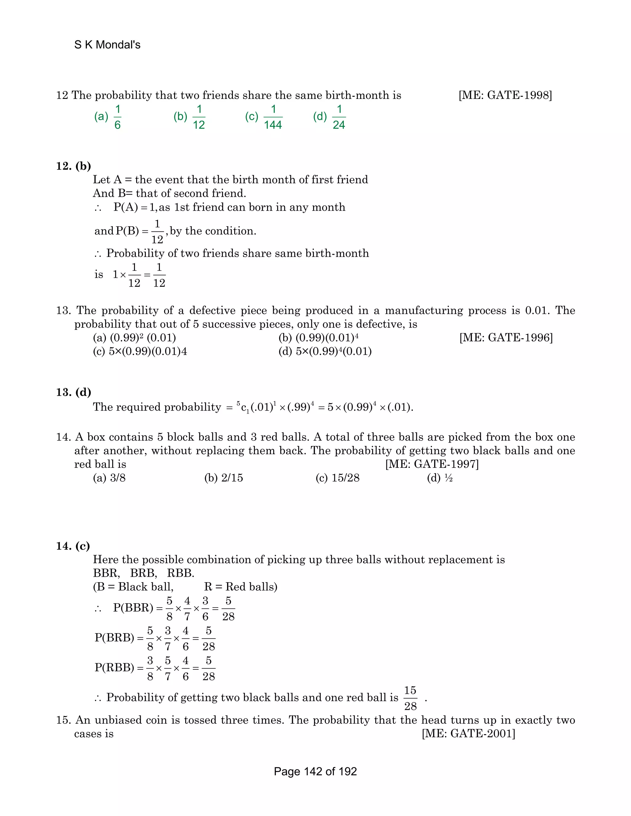 S K Mondal's 
12 The probability that two friends share the same birth-month is [ME: GATE-1998] 
(a) 1 (b) 1 (c) 1 (d) 1 
6 12 144 24 
12. (b) 
Let A = the event that the birth month of first friend 
And B= that of second friend. 
∴ P(A) = 1,as 1st friend can born in any month 
andP(B) 1 ,by the condition. 
12 = 
∴ Probability of two friends share same birth-month 
is 1 1 1 
12 12 × = 
13. The probability of a defective piece being produced in a manufacturing process is 0.01. The 
probability that out of 5 successive pieces, only one is defective, is 
(a) (0.99)2 (0.01) (b) (0.99)(0.01)4 [ME: GATE-1996] 
(c) 5×(0.99)(0.01)4 (d) 5×(0.99)4(0.01) 
13. (d) 
The required probability 5 1 4 4 
1 = c (.01) ×(.99) = 5 × (0.99) ×(.01). 
14. A box contains 5 block balls and 3 red balls. A total of three balls are picked from the box one 
after another, without replacing them back. The probability of getting two black balls and one 
red ball is [ME: GATE-1997] 
(a) 3/8 (b) 2/15 (c) 15/28 (d) ½ 
14. (c) 
Here the possible combination of picking up three balls without replacement is 
BBR, BRB, RBB. 
(B = Black ball, R = Red balls) 
P(BBR) 5 4 3 5 
8 7 6 28 ∴ = × × = 
P(BRB) 5 3 4 5 
8 7 6 28 = × × = 
P(RBB) 3 5 4 5 
8 7 6 28 = × × = 
∴ Probability of getting two black balls and one red ball is 15 
28 
. 
15. An unbiased coin is tossed three times. The probability that the head turns up in exactly two 
cases is [ME: GATE-2001] 
Page 142 of 192 
 
