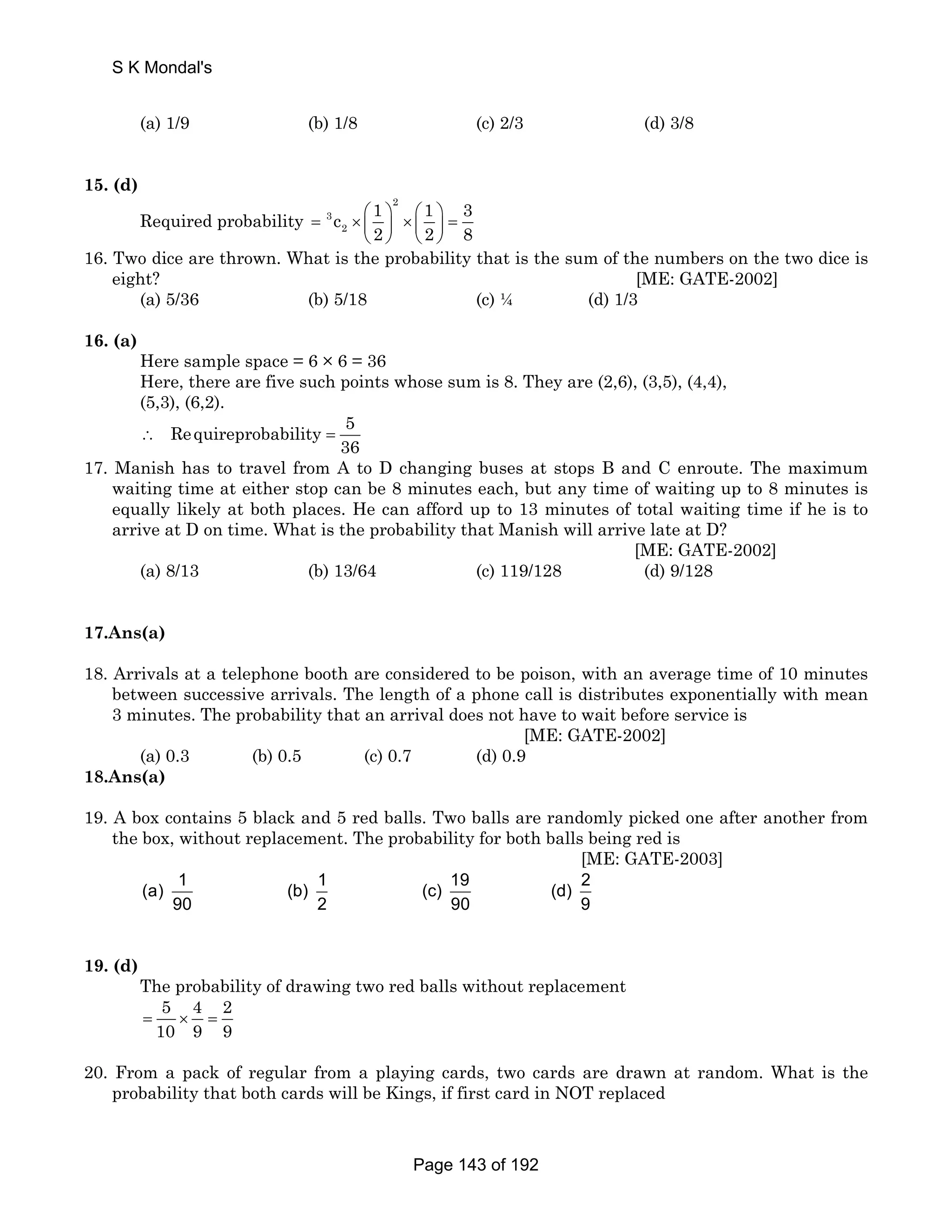 S K Mondal's 
(a) 1/9 (b) 1/8 (c) 2/3 (d) 3/8 
15. (d) 
Required probability 
2 
= 3 
× ⎛ ⎞ ⎛ ⎞ ⎜ ⎟ × ⎜ ⎟ 
= c 1 1 3 
2 
2 2 8 
⎝ ⎠ ⎝ ⎠ 
16. Two dice are thrown. What is the probability that is the sum of the numbers on the two dice is 
eight? [ME: GATE-2002] 
(a) 5/36 (b) 5/18 (c) ¼ (d) 1/3 
16. (a) 
Here sample space = 6 × 6 = 36 
Here, there are five such points whose sum is 8. They are (2,6), (3,5), (4,4), 
(5,3), (6,2). 
Requireprobability 5 
36 ∴ = 
17. Manish has to travel from A to D changing buses at stops B and C enroute. The maximum 
waiting time at either stop can be 8 minutes each, but any time of waiting up to 8 minutes is 
equally likely at both places. He can afford up to 13 minutes of total waiting time if he is to 
arrive at D on time. What is the probability that Manish will arrive late at D? 
[ME: GATE-2002] 
(a) 8/13 (b) 13/64 (c) 119/128 (d) 9/128 
17.Ans(a) 
18. Arrivals at a telephone booth are considered to be poison, with an average time of 10 minutes 
between successive arrivals. The length of a phone call is distributes exponentially with mean 
3 minutes. The probability that an arrival does not have to wait before service is 
[ME: GATE-2002] 
(a) 0.3 (b) 0.5 (c) 0.7 (d) 0.9 
18.Ans(a) 
19. A box contains 5 black and 5 red balls. Two balls are randomly picked one after another from 
the box, without replacement. The probability for both balls being red is 
[ME: GATE-2003] 
(a) 1 (b) 1 (c) 19 (d) 2 
90 2 90 9 
19. (d) 
The probability of drawing two red balls without replacement 
5 4 2 
10 9 9 = × = 
20. From a pack of regular from a playing cards, two cards are drawn at random. What is the 
probability that both cards will be Kings, if first card in NOT replaced 
Page 143 of 192 
 