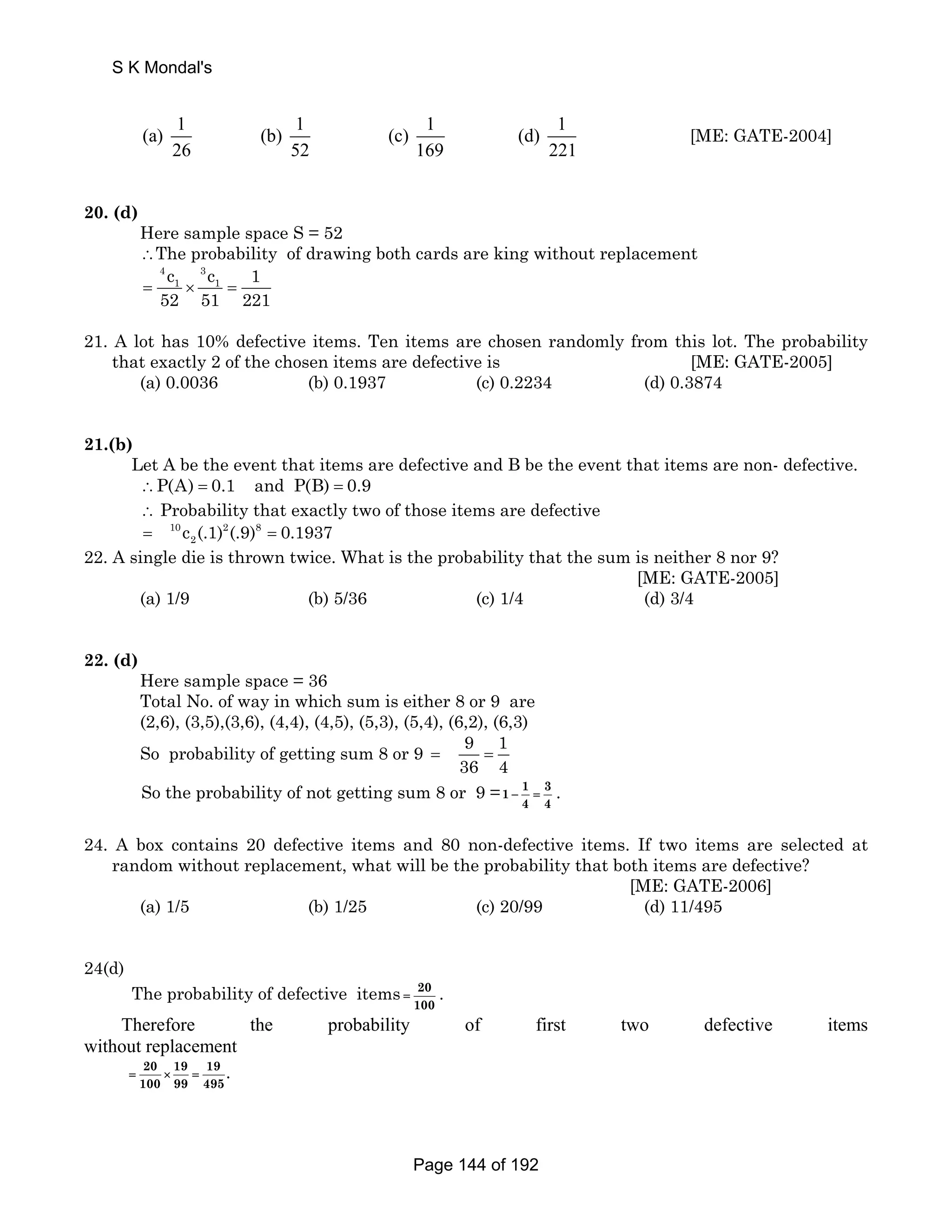 S K Mondal's 
(a) 1 (b) 1 (c) 1 (d) 1 
26 52 169 221 
[ME: GATE-2004] 
20. (d) 
Here sample space S = 52 
∴The probability of drawing both cards are king without replacement 
4 3 
1 1 c c 1 
52 51 221 = × = 
21. A lot has 10% defective items. Ten items are chosen randomly from this lot. The probability 
that exactly 2 of the chosen items are defective is [ME: GATE-2005] 
(a) 0.0036 (b) 0.1937 (c) 0.2234 (d) 0.3874 
21.(b) 
Let A be the event that items are defective and B be the event that items are non- defective. 
∴P(A) = 0.1 and P(B) = 0.9 
∴ Probability that exactly two of those items are defective 
= 10 c (.1) 2 (.9) 8 
= 0.1937 
2 22. A single die is thrown twice. What is the probability that the sum is neither 8 nor 9? 
[ME: GATE-2005] 
(a) 1/9 (b) 5/36 (c) 1/4 (d) 3/4 
22. (d) 
Here sample space = 36 
Total No. of way in which sum is either 8 or 9 are 
(2,6), (3,5),(3,6), (4,4), (4,5), (5,3), (5,4), (6,2), (6,3) 
So probability of getting sum 8 or 9 9 1 
36 4 = = 
So the probability of not getting sum 8 or 9 =1 1 3 
− = . 
4 4 
24. A box contains 20 defective items and 80 non-defective items. If two items are selected at 
random without replacement, what will be the probability that both items are defective? 
[ME: GATE-2006] 
(a) 1/5 (b) 1/25 (c) 20/99 (d) 11/495 
24(d) 
The probability of defective items 20 
= . 
100 
Therefore the probability of first two defective items 
without replacement 
20 19 19 . 
100 99 495 
= × = 
Page 144 of 192 
 