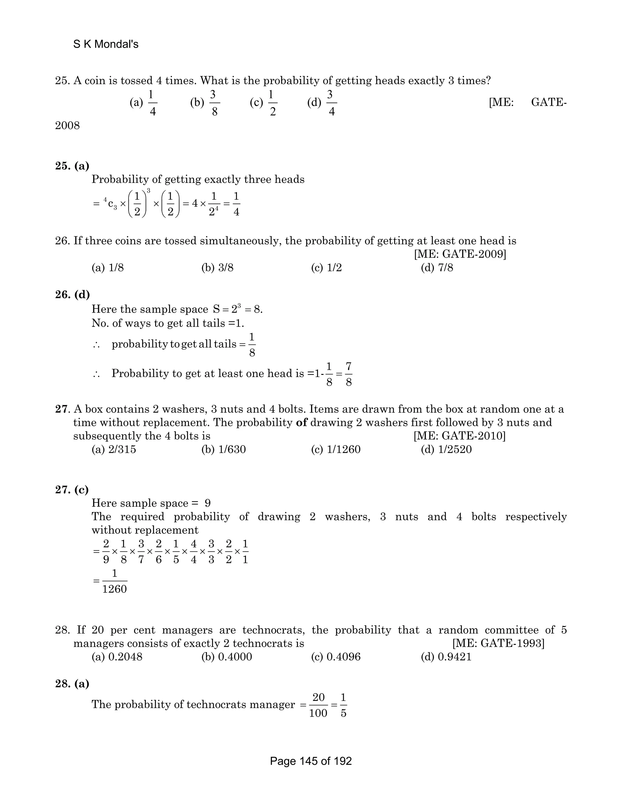 25. A coin is tossed 4 times. What is the probability of getting heads exactly 3 times? 
(a) 1 (b) 3 (c) 1 (d) 3 
4 8 2 4 
[ME: GATE- 
2008 
25. (a) 
Probability of getting exactly three heads 
3 
= 4 
× ⎛ ⎞ ⎜ ⎟ × ⎛ ⎞ ⎜ ⎟ 
= × = c 1 1 4 1 1 
3 4 
2 2 2 4 
⎝ ⎠ ⎝ ⎠ 
26. If three coins are tossed simultaneously, the probability of getting at least one head is 
[ME: GATE-2009] 
(a) 1/8 (b) 3/8 (c) 1/2 (d) 7/8 
26. (d) 
Here the sample space S = 23 = 8. 
No. of ways to get all tails =1. 
probability toget all tails 1 
8 ∴ = 
Probability to get at least one head is =1- 1 7 
8 8 ∴ = 
27. A box contains 2 washers, 3 nuts and 4 bolts. Items are drawn from the box at random one at a 
time without replacement. The probability of drawing 2 washers first followed by 3 nuts and 
subsequently the 4 bolts is [ME: GATE-2010] 
(a) 2/315 (b) 1/630 (c) 1/1260 (d) 1/2520 
27. (c) 
Here sample space = 9 
The required probability of drawing 2 washers, 3 nuts and 4 bolts respectively 
without replacement 
2 1 3 2 1 4 3 2 1 
9 8 7 6 5 4 3 2 1 = × × × × × × × × 
1 
1260 = 
28. If 20 per cent managers are technocrats, the probability that a random committee of 5 
managers consists of exactly 2 technocrats is [ME: GATE-1993] 
(a) 0.2048 (b) 0.4000 (c) 0.4096 (d) 0.9421 
28. (a) 
The probability of technocrats manager 20 1 
100 5 = = 
S K Mondal's 
Page 145 of 192 
 